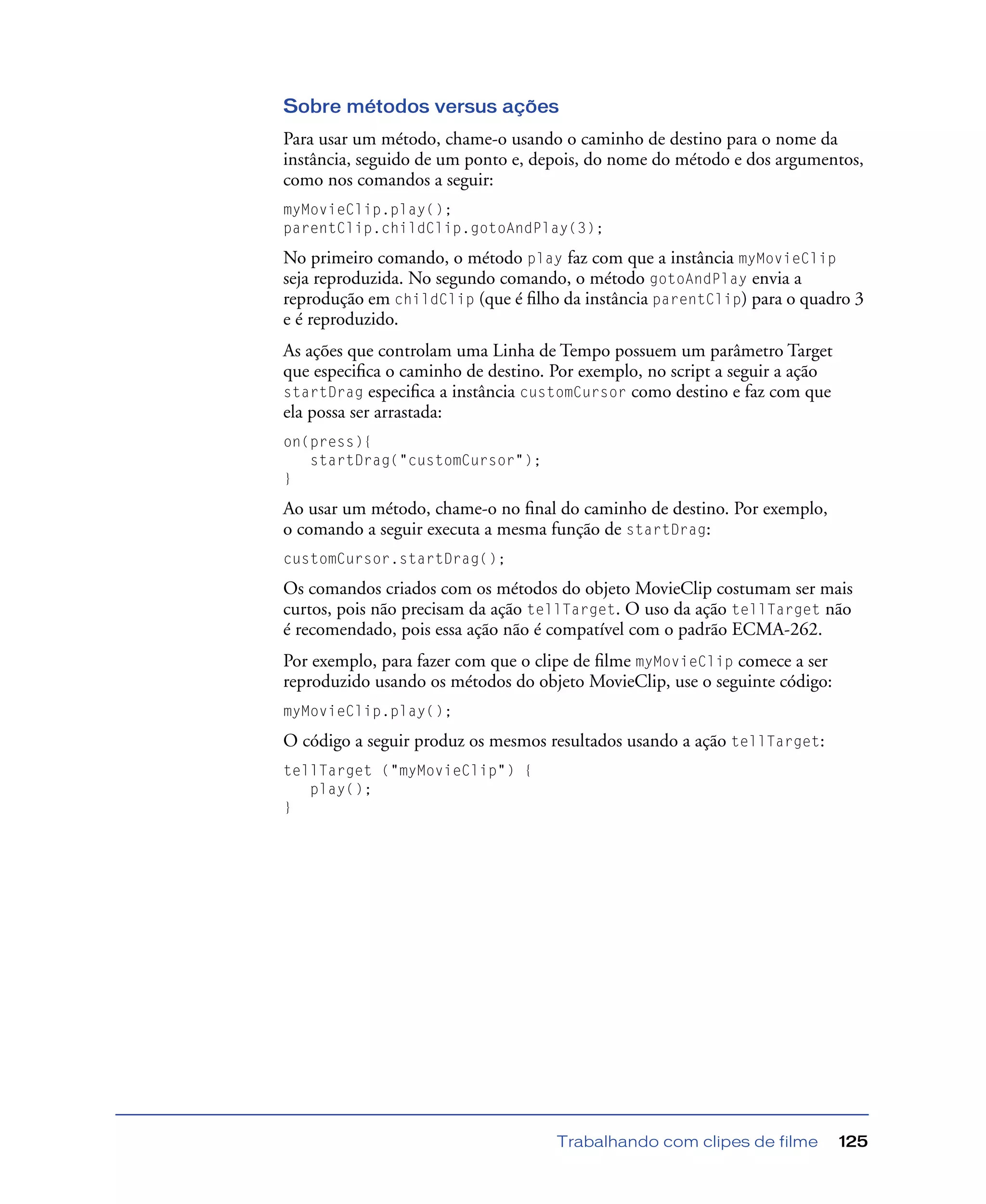 Trabalhando com clipes de filme 125
Sobre métodos versus ações
Para usar um método, chame-o usando o caminho de destino para o nome da
instância, seguido de um ponto e, depois, do nome do método e dos argumentos,
como nos comandos a seguir:
myMovieClip.play();
parentClip.childClip.gotoAndPlay(3);
No primeiro comando, o método play faz com que a instância myMovieClip
seja reproduzida. No segundo comando, o método gotoAndPlay envia a
reprodução em childClip (que é ﬁlho da instância parentClip) para o quadro 3
e é reproduzido.
As ações que controlam uma Linha de Tempo possuem um parâmetro Target
que especiﬁca o caminho de destino. Por exemplo, no script a seguir a ação
startDrag especiﬁca a instância customCursor como destino e faz com que
ela possa ser arrastada:
on(press){
startDrag("customCursor");
}
Ao usar um método, chame-o no ﬁnal do caminho de destino. Por exemplo,
o comando a seguir executa a mesma função de startDrag:
customCursor.startDrag();
Os comandos criados com os métodos do objeto MovieClip costumam ser mais
curtos, pois não precisam da ação tellTarget. O uso da ação tellTarget não
é recomendado, pois essa ação não é compatível com o padrão ECMA-262.
Por exemplo, para fazer com que o clipe de ﬁlme myMovieClip comece a ser
reproduzido usando os métodos do objeto MovieClip, use o seguinte código:
myMovieClip.play();
O código a seguir produz os mesmos resultados usando a ação tellTarget:
tellTarget ("myMovieClip") {
play();
}
 