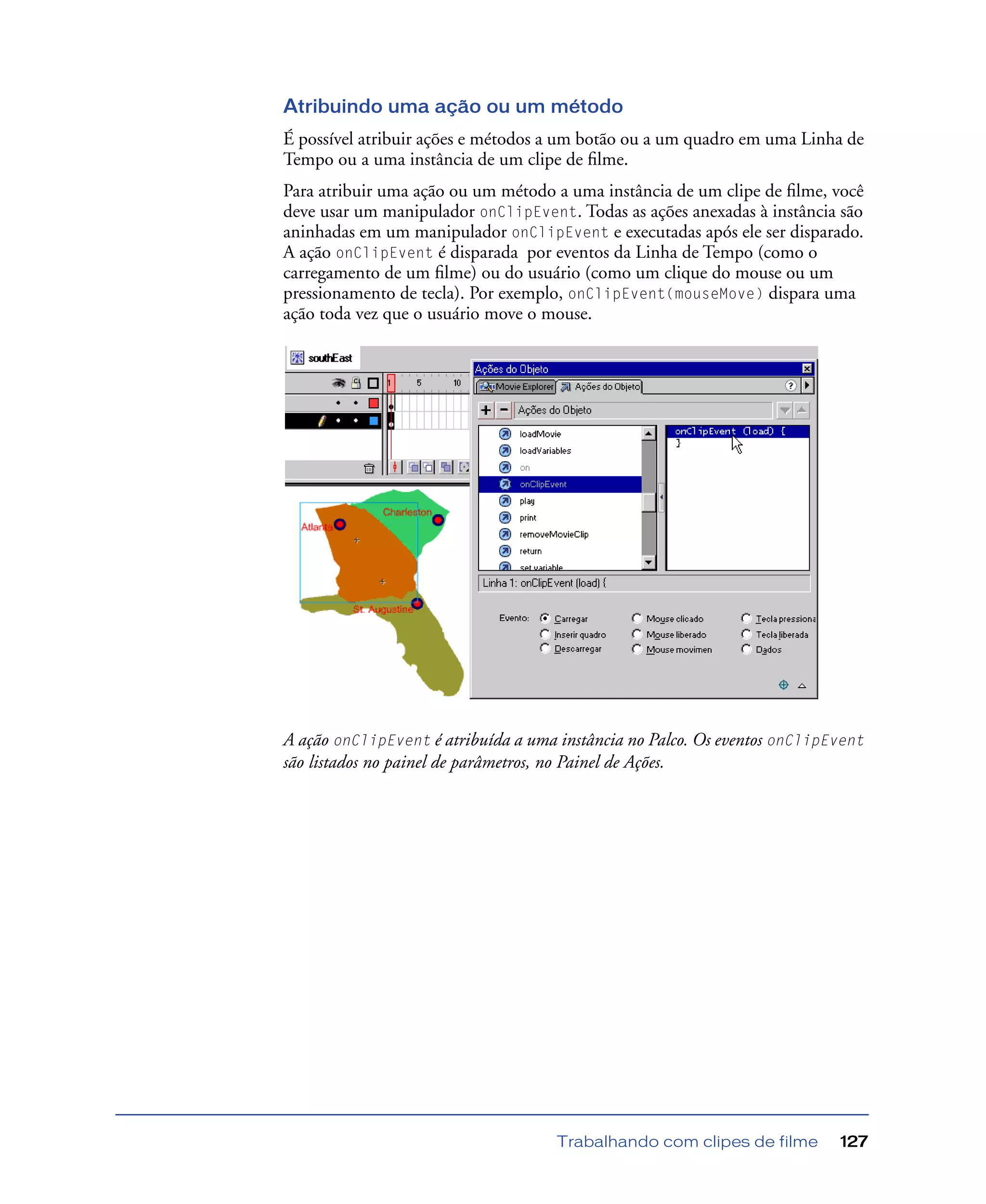 Trabalhando com clipes de filme 127
Atribuindo uma ação ou um método
É possível atribuir ações e métodos a um botão ou a um quadro em uma Linha de
Tempo ou a uma instância de um clipe de ﬁlme.
Para atribuir uma ação ou um método a uma instância de um clipe de ﬁlme, você
deve usar um manipulador onClipEvent. Todas as ações anexadas à instância são
aninhadas em um manipulador onClipEvent e executadas após ele ser disparado.
A ação onClipEvent é disparada por eventos da Linha de Tempo (como o
carregamento de um ﬁlme) ou do usuário (como um clique do mouse ou um
pressionamento de tecla). Por exemplo, onClipEvent(mouseMove) dispara uma
ação toda vez que o usuário move o mouse.
A ação onClipEvent é atribuída a uma instância no Palco. Os eventos onClipEvent
são listados no painel de parâmetros, no Painel de Ações.
 