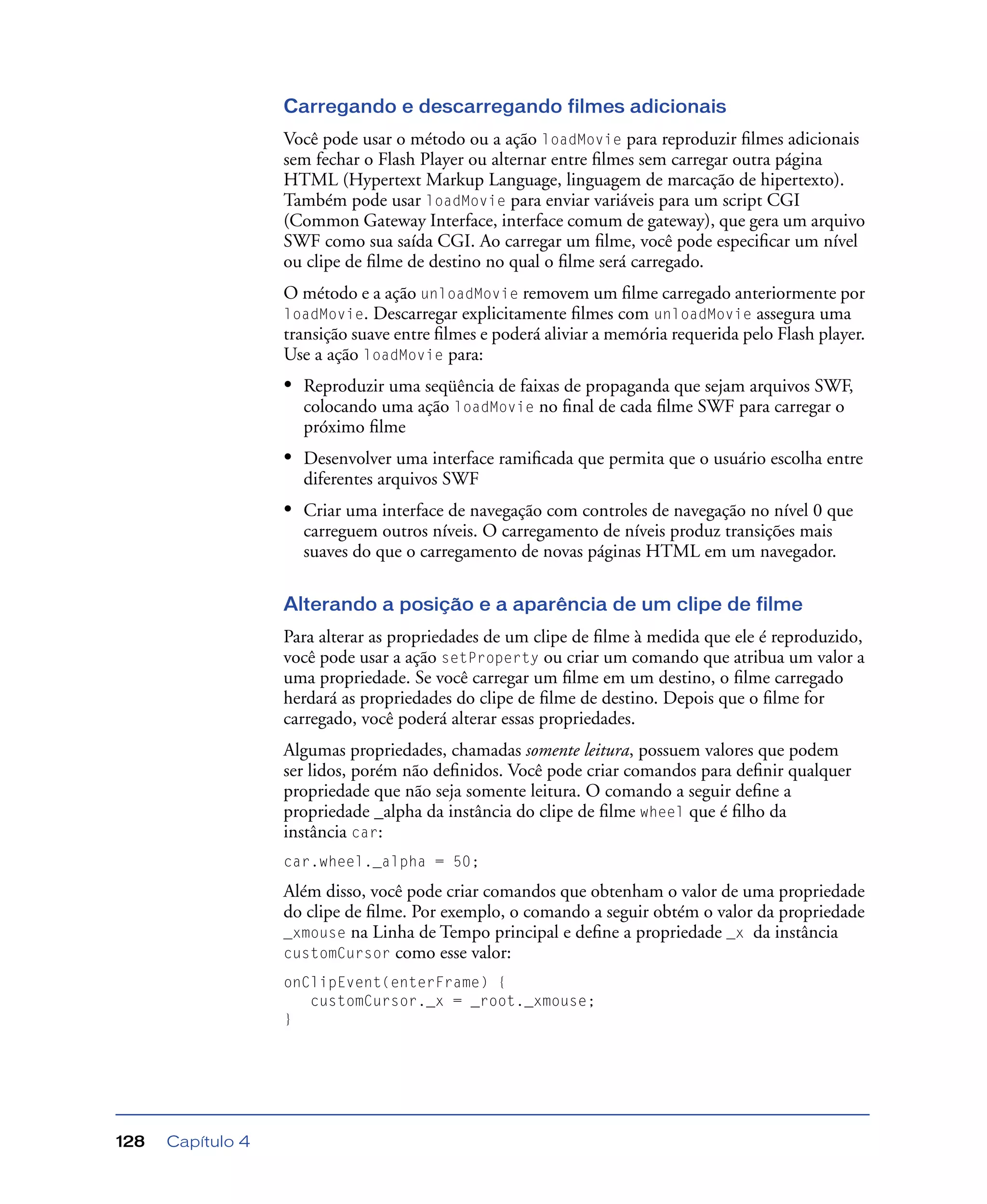 Capítulo 4128
Carregando e descarregando filmes adicionais
Você pode usar o método ou a ação loadMovie para reproduzir ﬁlmes adicionais
sem fechar o Flash Player ou alternar entre ﬁlmes sem carregar outra página
HTML (Hypertext Markup Language, linguagem de marcação de hipertexto).
Também pode usar loadMovie para enviar variáveis para um script CGI
(Common Gateway Interface, interface comum de gateway), que gera um arquivo
SWF como sua saída CGI. Ao carregar um ﬁlme, você pode especiﬁcar um nível
ou clipe de ﬁlme de destino no qual o ﬁlme será carregado.
O método e a ação unloadMovie removem um ﬁlme carregado anteriormente por
loadMovie. Descarregar explicitamente ﬁlmes com unloadMovie assegura uma
transição suave entre ﬁlmes e poderá aliviar a memória requerida pelo Flash player.
Use a ação loadMovie para:
• Reproduzir uma seqüência de faixas de propaganda que sejam arquivos SWF,
colocando uma ação loadMovie no ﬁnal de cada ﬁlme SWF para carregar o
próximo ﬁlme
• Desenvolver uma interface ramiﬁcada que permita que o usuário escolha entre
diferentes arquivos SWF
• Criar uma interface de navegação com controles de navegação no nível 0 que
carreguem outros níveis. O carregamento de níveis produz transições mais
suaves do que o carregamento de novas páginas HTML em um navegador.
Alterando a posição e a aparência de um clipe de filme
Para alterar as propriedades de um clipe de ﬁlme à medida que ele é reproduzido,
você pode usar a ação setProperty ou criar um comando que atribua um valor a
uma propriedade. Se você carregar um ﬁlme em um destino, o ﬁlme carregado
herdará as propriedades do clipe de ﬁlme de destino. Depois que o ﬁlme for
carregado, você poderá alterar essas propriedades.
Algumas propriedades, chamadas somente leitura, possuem valores que podem
ser lidos, porém não deﬁnidos. Você pode criar comandos para deﬁnir qualquer
propriedade que não seja somente leitura. O comando a seguir deﬁne a
propriedade _alpha da instância do clipe de ﬁlme wheel que é ﬁlho da
instância car:
car.wheel._alpha = 50;
Além disso, você pode criar comandos que obtenham o valor de uma propriedade
do clipe de ﬁlme. Por exemplo, o comando a seguir obtém o valor da propriedade
_xmouse na Linha de Tempo principal e deﬁne a propriedade _x da instância
customCursor como esse valor:
onClipEvent(enterFrame) {
customCursor._x = _root._xmouse;
}
 