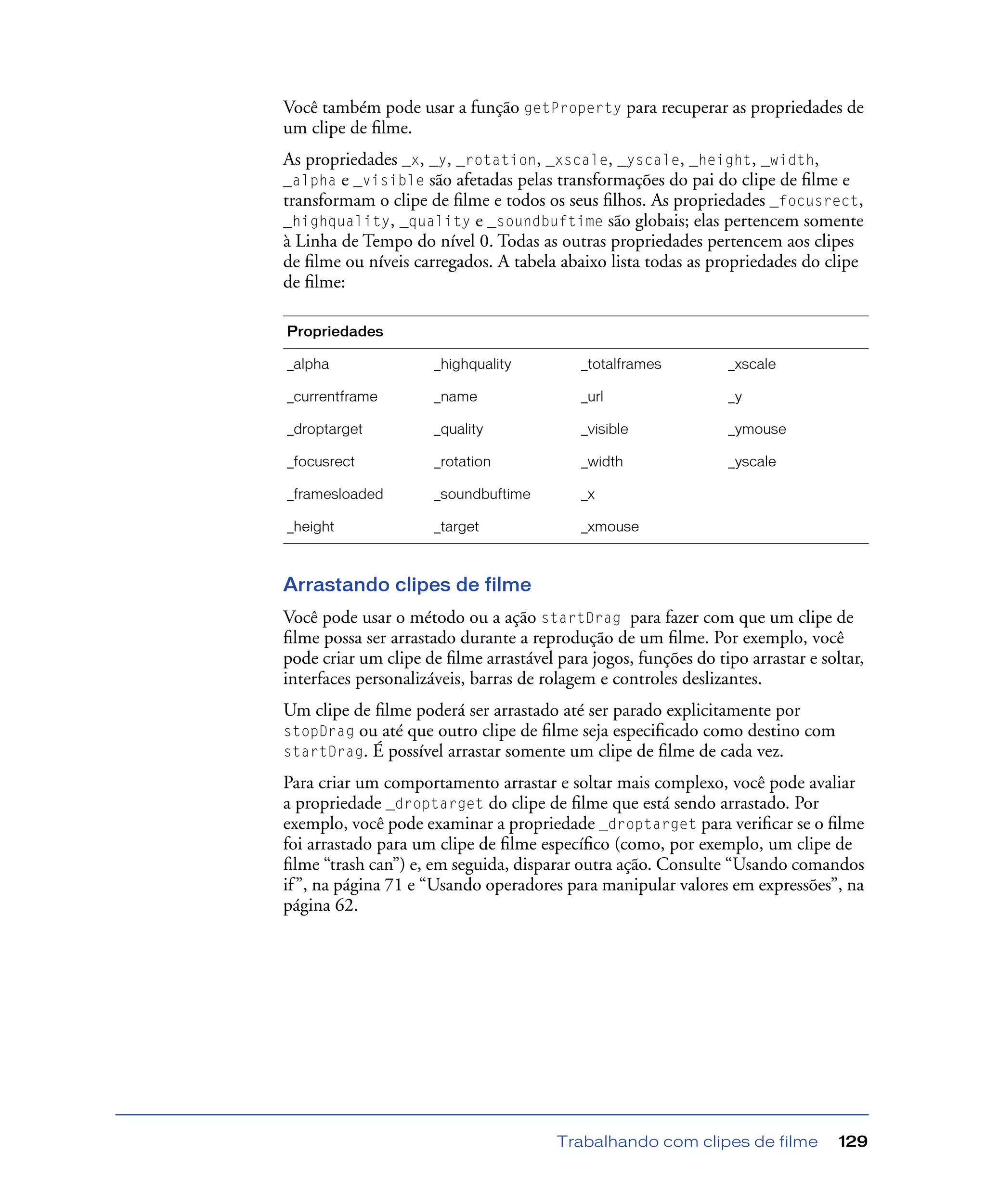 Trabalhando com clipes de filme 129
Você também pode usar a função getProperty para recuperar as propriedades de
um clipe de ﬁlme.
As propriedades _x, _y, _rotation, _xscale, _yscale, _height, _width,
_alpha e _visible são afetadas pelas transformações do pai do clipe de ﬁlme e
transformam o clipe de ﬁlme e todos os seus ﬁlhos. As propriedades _focusrect,
_highquality, _quality e _soundbuftime são globais; elas pertencem somente
à Linha de Tempo do nível 0. Todas as outras propriedades pertencem aos clipes
de ﬁlme ou níveis carregados. A tabela abaixo lista todas as propriedades do clipe
de ﬁlme:
Arrastando clipes de filme
Você pode usar o método ou a ação startDrag para fazer com que um clipe de
ﬁlme possa ser arrastado durante a reprodução de um ﬁlme. Por exemplo, você
pode criar um clipe de ﬁlme arrastável para jogos, funções do tipo arrastar e soltar,
interfaces personalizáveis, barras de rolagem e controles deslizantes.
Um clipe de ﬁlme poderá ser arrastado até ser parado explicitamente por
stopDrag ou até que outro clipe de ﬁlme seja especiﬁcado como destino com
startDrag. É possível arrastar somente um clipe de ﬁlme de cada vez.
Para criar um comportamento arrastar e soltar mais complexo, você pode avaliar
a propriedade _droptarget do clipe de ﬁlme que está sendo arrastado. Por
exemplo, você pode examinar a propriedade _droptarget para veriﬁcar se o ﬁlme
foi arrastado para um clipe de ﬁlme especíﬁco (como, por exemplo, um clipe de
ﬁlme “trash can”) e, em seguida, disparar outra ação. Consulte “Usando comandos
if”, na página 71 e “Usando operadores para manipular valores em expressões”, na
página 62.
Propriedades
_alpha _highquality _totalframes _xscale
_currentframe _name _url _y
_droptarget _quality _visible _ymouse
_focusrect _rotation _width _yscale
_framesloaded _soundbuftime _x
_height _target _xmouse
 