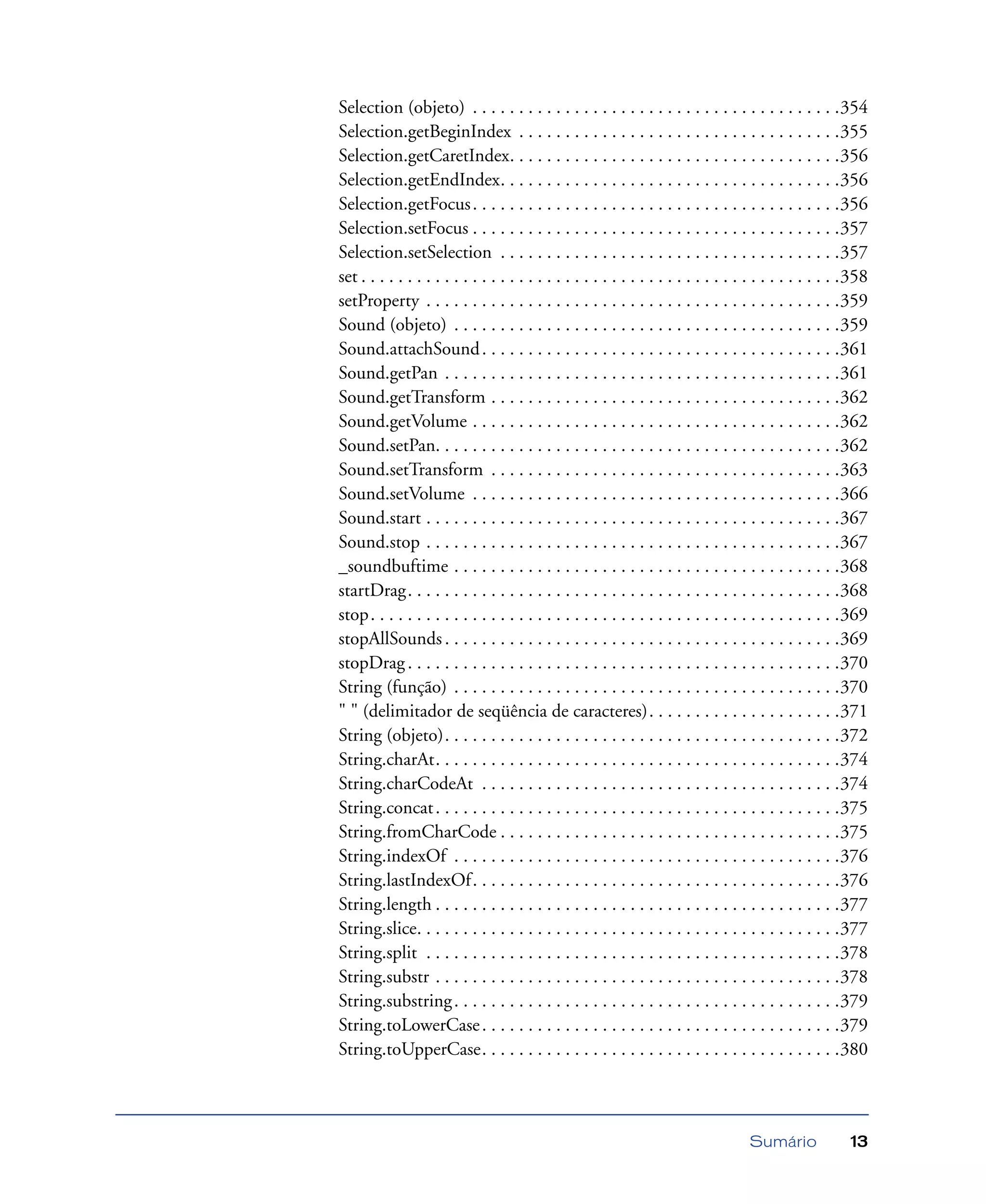 Sumário 13
Selection (objeto) . . . . . . . . . . . . . . . . . . . . . . . . . . . . . . . . . . . . . . . .354
Selection.getBeginIndex . . . . . . . . . . . . . . . . . . . . . . . . . . . . . . . . . . .355
Selection.getCaretIndex. . . . . . . . . . . . . . . . . . . . . . . . . . . . . . . . . . . .356
Selection.getEndIndex. . . . . . . . . . . . . . . . . . . . . . . . . . . . . . . . . . . . .356
Selection.getFocus. . . . . . . . . . . . . . . . . . . . . . . . . . . . . . . . . . . . . . . .356
Selection.setFocus . . . . . . . . . . . . . . . . . . . . . . . . . . . . . . . . . . . . . . . .357
Selection.setSelection . . . . . . . . . . . . . . . . . . . . . . . . . . . . . . . . . . . . .357
set . . . . . . . . . . . . . . . . . . . . . . . . . . . . . . . . . . . . . . . . . . . . . . . . . . . .358
setProperty . . . . . . . . . . . . . . . . . . . . . . . . . . . . . . . . . . . . . . . . . . . . .359
Sound (objeto) . . . . . . . . . . . . . . . . . . . . . . . . . . . . . . . . . . . . . . . . . .359
Sound.attachSound. . . . . . . . . . . . . . . . . . . . . . . . . . . . . . . . . . . . . . .361
Sound.getPan . . . . . . . . . . . . . . . . . . . . . . . . . . . . . . . . . . . . . . . . . . .361
Sound.getTransform . . . . . . . . . . . . . . . . . . . . . . . . . . . . . . . . . . . . . .362
Sound.getVolume . . . . . . . . . . . . . . . . . . . . . . . . . . . . . . . . . . . . . . . .362
Sound.setPan. . . . . . . . . . . . . . . . . . . . . . . . . . . . . . . . . . . . . . . . . . . .362
Sound.setTransform . . . . . . . . . . . . . . . . . . . . . . . . . . . . . . . . . . . . . .363
Sound.setVolume . . . . . . . . . . . . . . . . . . . . . . . . . . . . . . . . . . . . . . . .366
Sound.start . . . . . . . . . . . . . . . . . . . . . . . . . . . . . . . . . . . . . . . . . . . . .367
Sound.stop . . . . . . . . . . . . . . . . . . . . . . . . . . . . . . . . . . . . . . . . . . . . .367
_soundbuftime . . . . . . . . . . . . . . . . . . . . . . . . . . . . . . . . . . . . . . . . . .368
startDrag. . . . . . . . . . . . . . . . . . . . . . . . . . . . . . . . . . . . . . . . . . . . . . .368
stop. . . . . . . . . . . . . . . . . . . . . . . . . . . . . . . . . . . . . . . . . . . . . . . . . . .369
stopAllSounds . . . . . . . . . . . . . . . . . . . . . . . . . . . . . . . . . . . . . . . . . . .369
stopDrag. . . . . . . . . . . . . . . . . . . . . . . . . . . . . . . . . . . . . . . . . . . . . . .370
String (função) . . . . . . . . . . . . . . . . . . . . . . . . . . . . . . . . . . . . . . . . . .370
" " (delimitador de seqüência de caracteres). . . . . . . . . . . . . . . . . . . . .371
String (objeto). . . . . . . . . . . . . . . . . . . . . . . . . . . . . . . . . . . . . . . . . . .372
String.charAt. . . . . . . . . . . . . . . . . . . . . . . . . . . . . . . . . . . . . . . . . . . .374
String.charCodeAt . . . . . . . . . . . . . . . . . . . . . . . . . . . . . . . . . . . . . . .374
String.concat. . . . . . . . . . . . . . . . . . . . . . . . . . . . . . . . . . . . . . . . . . . .375
String.fromCharCode . . . . . . . . . . . . . . . . . . . . . . . . . . . . . . . . . . . . .375
String.indexOf . . . . . . . . . . . . . . . . . . . . . . . . . . . . . . . . . . . . . . . . . .376
String.lastIndexOf. . . . . . . . . . . . . . . . . . . . . . . . . . . . . . . . . . . . . . . .376
String.length . . . . . . . . . . . . . . . . . . . . . . . . . . . . . . . . . . . . . . . . . . . .377
String.slice. . . . . . . . . . . . . . . . . . . . . . . . . . . . . . . . . . . . . . . . . . . . . .377
String.split . . . . . . . . . . . . . . . . . . . . . . . . . . . . . . . . . . . . . . . . . . . . .378
String.substr . . . . . . . . . . . . . . . . . . . . . . . . . . . . . . . . . . . . . . . . . . . .378
String.substring. . . . . . . . . . . . . . . . . . . . . . . . . . . . . . . . . . . . . . . . . .379
String.toLowerCase. . . . . . . . . . . . . . . . . . . . . . . . . . . . . . . . . . . . . . .379
String.toUpperCase. . . . . . . . . . . . . . . . . . . . . . . . . . . . . . . . . . . . . . .380
 