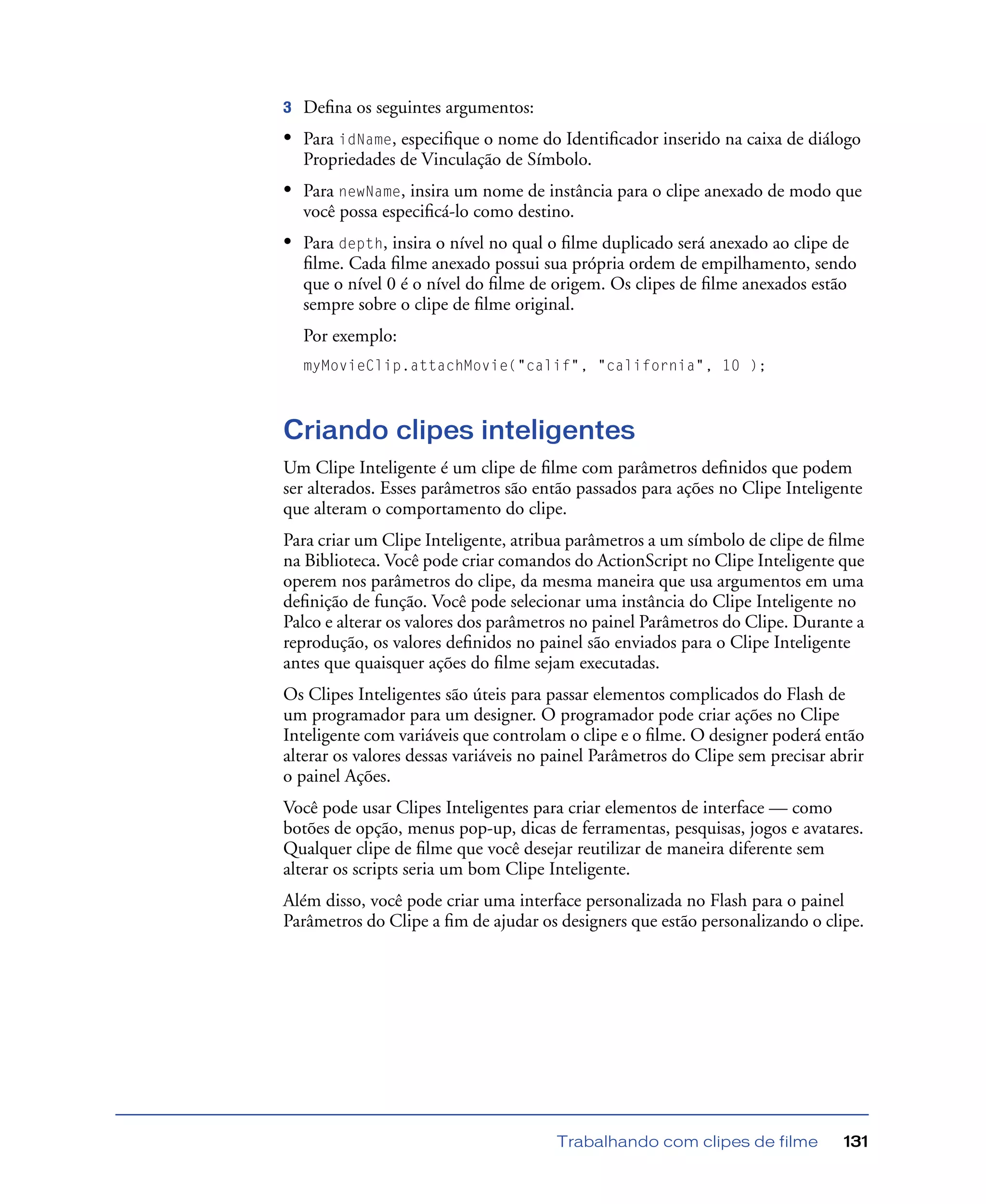 Trabalhando com clipes de filme 131
3 Deﬁna os seguintes argumentos:
• Para idName, especiﬁque o nome do Identiﬁcador inserido na caixa de diálogo
Propriedades de Vinculação de Símbolo.
• Para newName, insira um nome de instância para o clipe anexado de modo que
você possa especiﬁcá-lo como destino.
• Para depth, insira o nível no qual o ﬁlme duplicado será anexado ao clipe de
ﬁlme. Cada ﬁlme anexado possui sua própria ordem de empilhamento, sendo
que o nível 0 é o nível do ﬁlme de origem. Os clipes de ﬁlme anexados estão
sempre sobre o clipe de ﬁlme original.
Por exemplo:
myMovieClip.attachMovie("calif", "california", 10 );
Criando clipes inteligentes
Um Clipe Inteligente é um clipe de ﬁlme com parâmetros deﬁnidos que podem
ser alterados. Esses parâmetros são então passados para ações no Clipe Inteligente
que alteram o comportamento do clipe.
Para criar um Clipe Inteligente, atribua parâmetros a um símbolo de clipe de ﬁlme
na Biblioteca. Você pode criar comandos do ActionScript no Clipe Inteligente que
operem nos parâmetros do clipe, da mesma maneira que usa argumentos em uma
deﬁnição de função. Você pode selecionar uma instância do Clipe Inteligente no
Palco e alterar os valores dos parâmetros no painel Parâmetros do Clipe. Durante a
reprodução, os valores deﬁnidos no painel são enviados para o Clipe Inteligente
antes que quaisquer ações do ﬁlme sejam executadas.
Os Clipes Inteligentes são úteis para passar elementos complicados do Flash de
um programador para um designer. O programador pode criar ações no Clipe
Inteligente com variáveis que controlam o clipe e o ﬁlme. O designer poderá então
alterar os valores dessas variáveis no painel Parâmetros do Clipe sem precisar abrir
o painel Ações.
Você pode usar Clipes Inteligentes para criar elementos de interface — como
botões de opção, menus pop-up, dicas de ferramentas, pesquisas, jogos e avatares.
Qualquer clipe de ﬁlme que você desejar reutilizar de maneira diferente sem
alterar os scripts seria um bom Clipe Inteligente.
Além disso, você pode criar uma interface personalizada no Flash para o painel
Parâmetros do Clipe a ﬁm de ajudar os designers que estão personalizando o clipe.
 