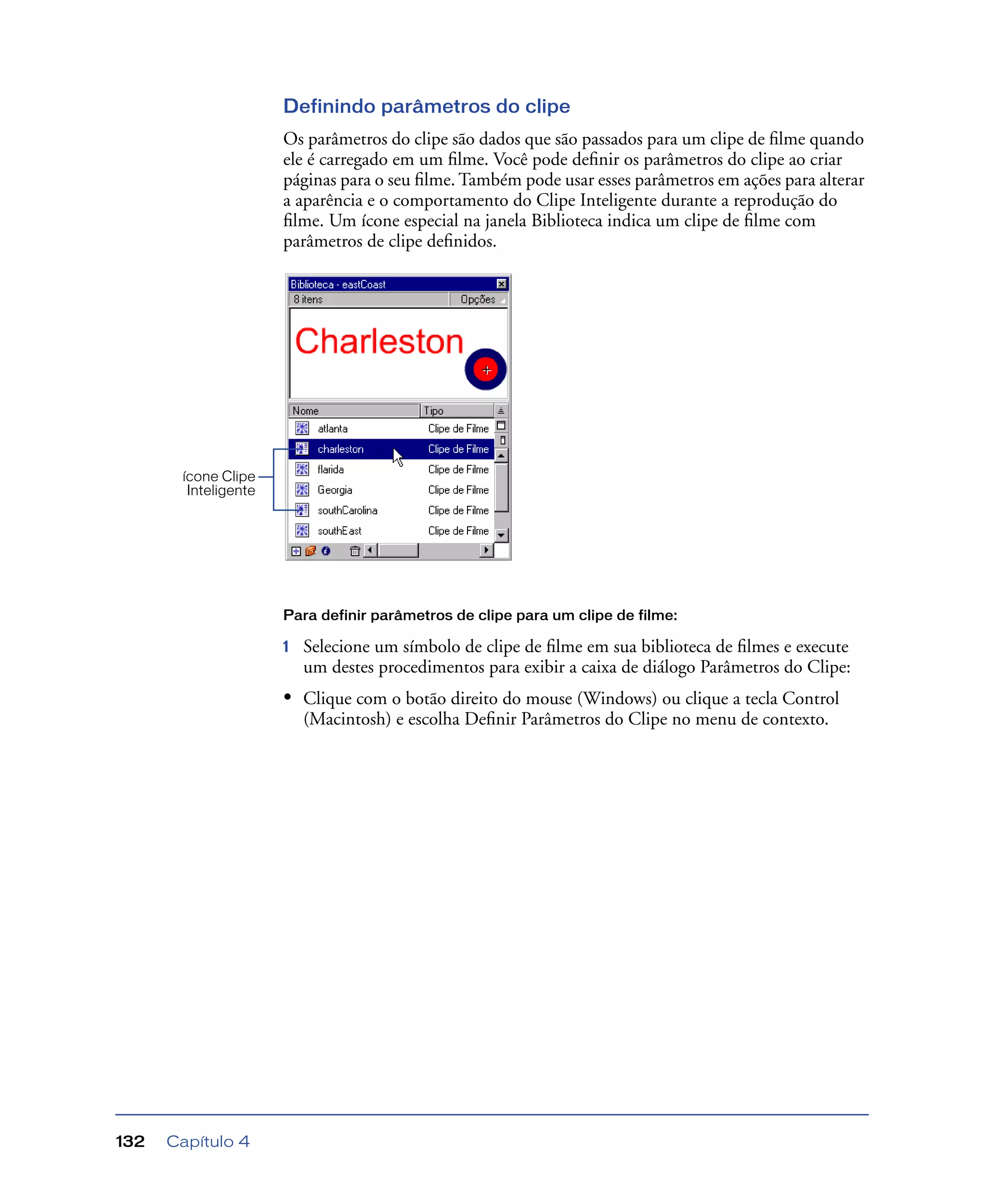 Capítulo 4132
Definindo parâmetros do clipe
Os parâmetros do clipe são dados que são passados para um clipe de ﬁlme quando
ele é carregado em um ﬁlme. Você pode deﬁnir os parâmetros do clipe ao criar
páginas para o seu ﬁlme. Também pode usar esses parâmetros em ações para alterar
a aparência e o comportamento do Clipe Inteligente durante a reprodução do
ﬁlme. Um ícone especial na janela Biblioteca indica um clipe de ﬁlme com
parâmetros de clipe deﬁnidos.
Para definir parâmetros de clipe para um clipe de filme:
1 Selecione um símbolo de clipe de ﬁlme em sua biblioteca de ﬁlmes e execute
um destes procedimentos para exibir a caixa de diálogo Parâmetros do Clipe:
• Clique com o botão direito do mouse (Windows) ou clique a tecla Control
(Macintosh) e escolha Deﬁnir Parâmetros do Clipe no menu de contexto.
ícone Clipe
Inteligente
 