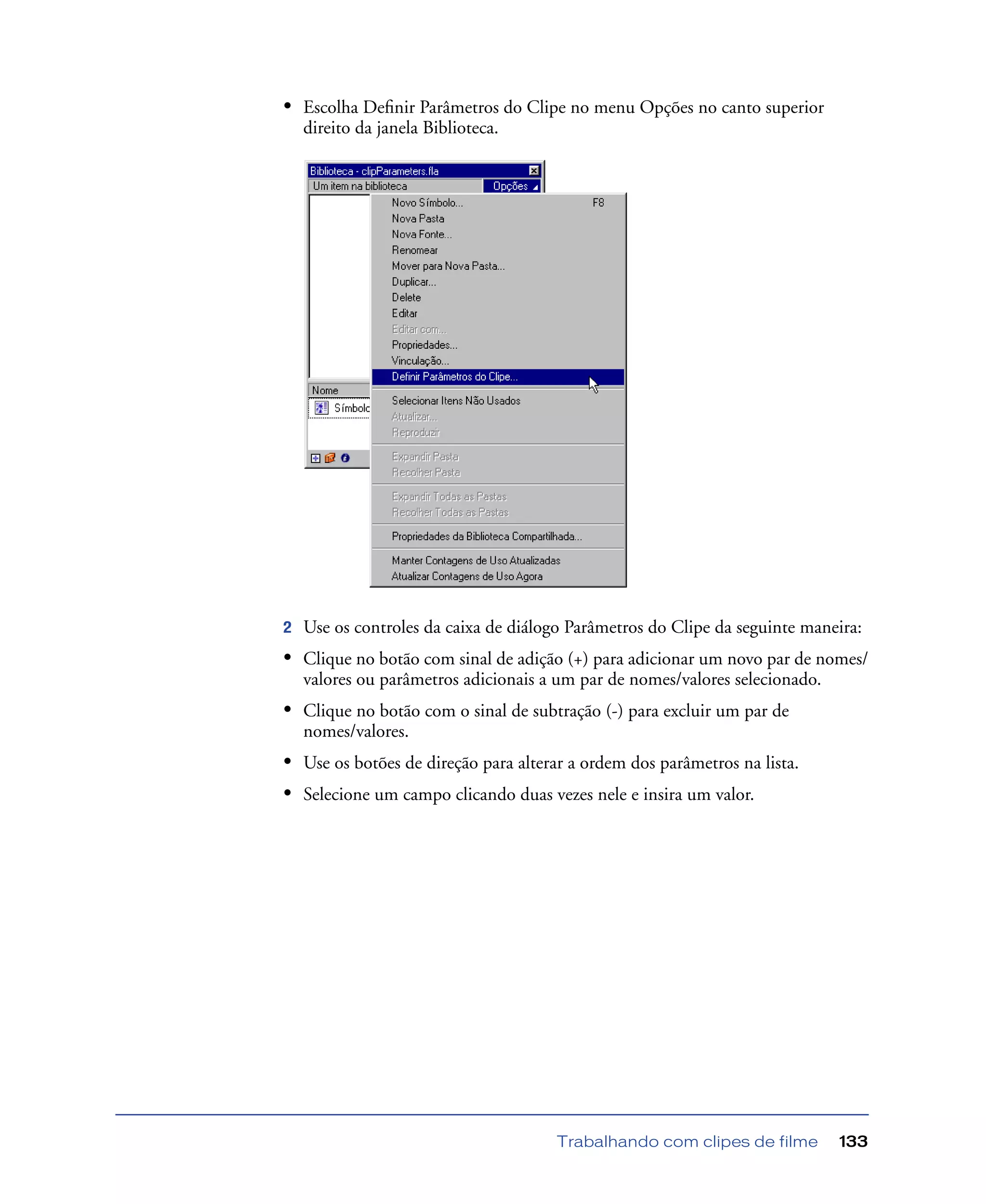 Trabalhando com clipes de filme 133
• Escolha Deﬁnir Parâmetros do Clipe no menu Opções no canto superior
direito da janela Biblioteca.
2 Use os controles da caixa de diálogo Parâmetros do Clipe da seguinte maneira:
• Clique no botão com sinal de adição (+) para adicionar um novo par de nomes/
valores ou parâmetros adicionais a um par de nomes/valores selecionado.
• Clique no botão com o sinal de subtração (-) para excluir um par de
nomes/valores.
• Use os botões de direção para alterar a ordem dos parâmetros na lista.
• Selecione um campo clicando duas vezes nele e insira um valor.
 
