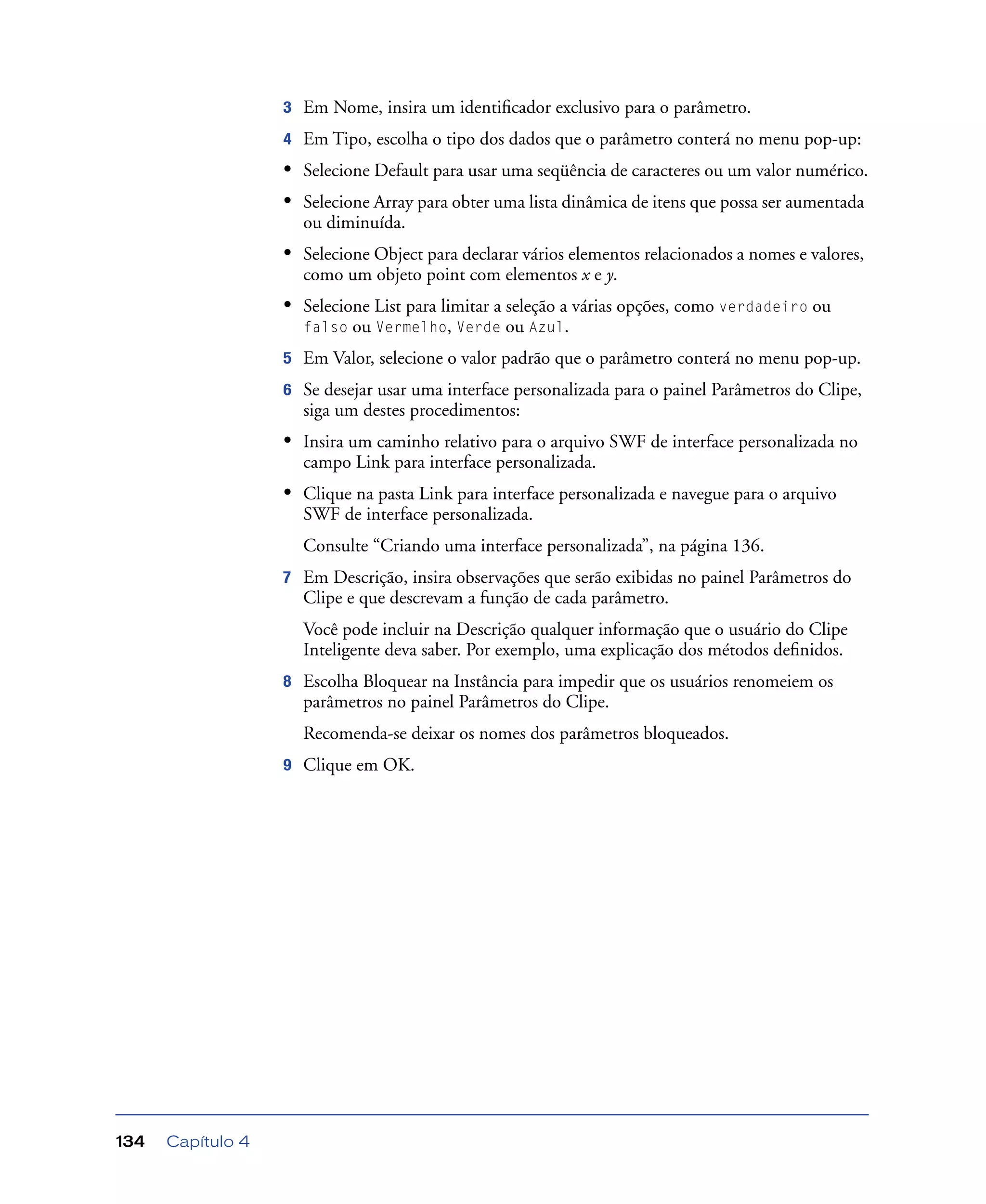 Capítulo 4134
3 Em Nome, insira um identiﬁcador exclusivo para o parâmetro.
4 Em Tipo, escolha o tipo dos dados que o parâmetro conterá no menu pop-up:
• Selecione Default para usar uma seqüência de caracteres ou um valor numérico.
• Selecione Array para obter uma lista dinâmica de itens que possa ser aumentada
ou diminuída.
• Selecione Object para declarar vários elementos relacionados a nomes e valores,
como um objeto point com elementos x e y.
• Selecione List para limitar a seleção a várias opções, como verdadeiro ou
falso ou Vermelho, Verde ou Azul.
5 Em Valor, selecione o valor padrão que o parâmetro conterá no menu pop-up.
6 Se desejar usar uma interface personalizada para o painel Parâmetros do Clipe,
siga um destes procedimentos:
• Insira um caminho relativo para o arquivo SWF de interface personalizada no
campo Link para interface personalizada.
• Clique na pasta Link para interface personalizada e navegue para o arquivo
SWF de interface personalizada.
Consulte “Criando uma interface personalizada”, na página 136.
7 Em Descrição, insira observações que serão exibidas no painel Parâmetros do
Clipe e que descrevam a função de cada parâmetro.
Você pode incluir na Descrição qualquer informação que o usuário do Clipe
Inteligente deva saber. Por exemplo, uma explicação dos métodos deﬁnidos.
8 Escolha Bloquear na Instância para impedir que os usuários renomeiem os
parâmetros no painel Parâmetros do Clipe.
Recomenda-se deixar os nomes dos parâmetros bloqueados.
9 Clique em OK.
 