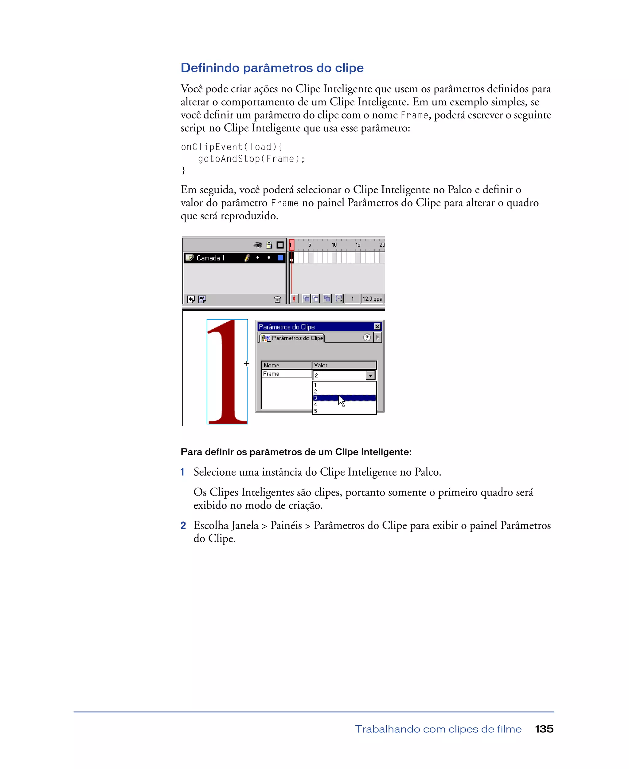 Trabalhando com clipes de filme 135
Definindo parâmetros do clipe
Você pode criar ações no Clipe Inteligente que usem os parâmetros deﬁnidos para
alterar o comportamento de um Clipe Inteligente. Em um exemplo simples, se
você deﬁnir um parâmetro do clipe com o nome Frame, poderá escrever o seguinte
script no Clipe Inteligente que usa esse parâmetro:
onClipEvent(load){
gotoAndStop(Frame);
}
Em seguida, você poderá selecionar o Clipe Inteligente no Palco e deﬁnir o
valor do parâmetro Frame no painel Parâmetros do Clipe para alterar o quadro
que será reproduzido.
Para definir os parâmetros de um Clipe Inteligente:
1 Selecione uma instância do Clipe Inteligente no Palco.
Os Clipes Inteligentes são clipes, portanto somente o primeiro quadro será
exibido no modo de criação.
2 Escolha Janela > Painéis > Parâmetros do Clipe para exibir o painel Parâmetros
do Clipe.
 