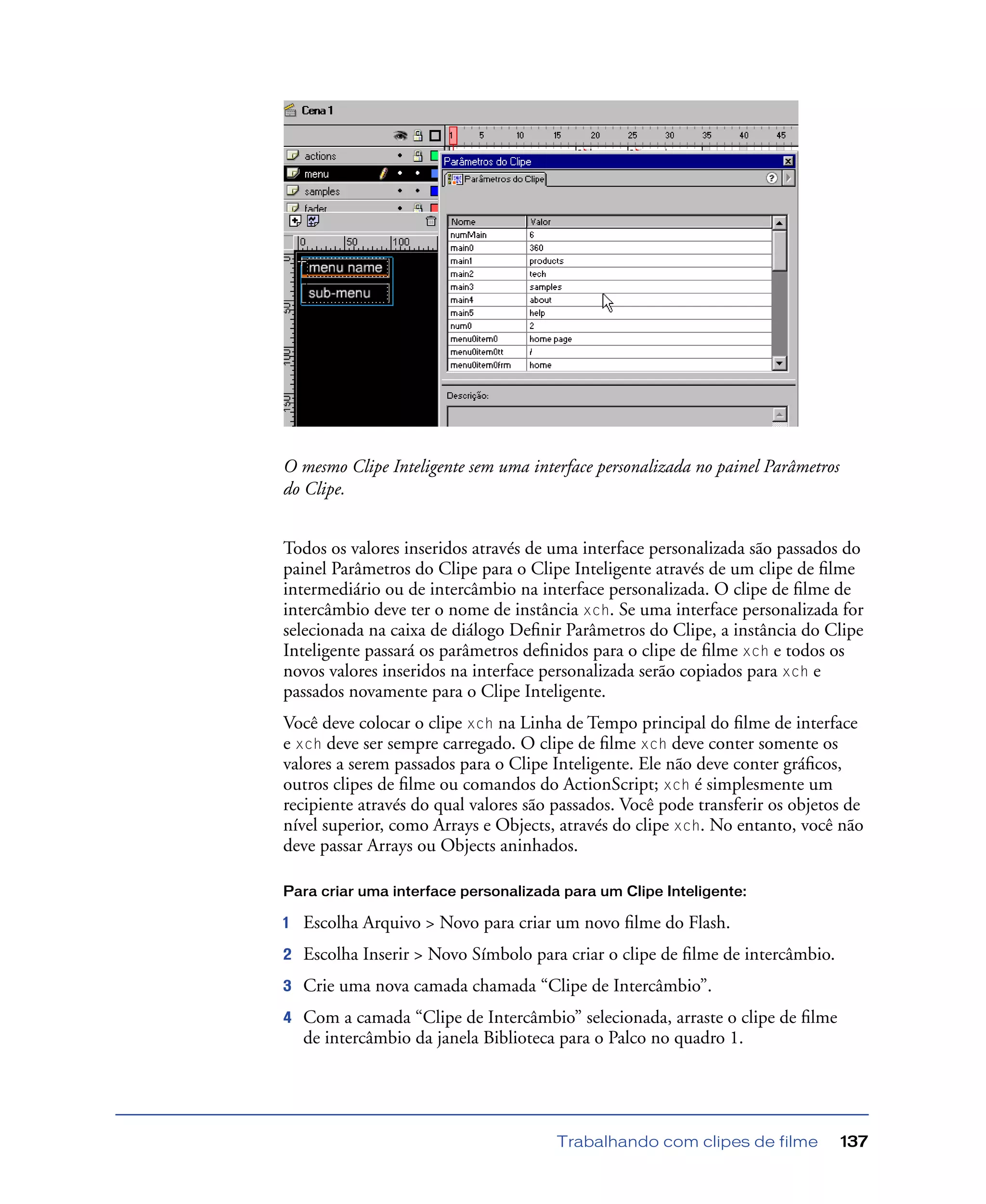 Trabalhando com clipes de filme 137
O mesmo Clipe Inteligente sem uma interface personalizada no painel Parâmetros
do Clipe.
Todos os valores inseridos através de uma interface personalizada são passados do
painel Parâmetros do Clipe para o Clipe Inteligente através de um clipe de ﬁlme
intermediário ou de intercâmbio na interface personalizada. O clipe de ﬁlme de
intercâmbio deve ter o nome de instância xch. Se uma interface personalizada for
selecionada na caixa de diálogo Deﬁnir Parâmetros do Clipe, a instância do Clipe
Inteligente passará os parâmetros deﬁnidos para o clipe de ﬁlme xch e todos os
novos valores inseridos na interface personalizada serão copiados para xch e
passados novamente para o Clipe Inteligente.
Você deve colocar o clipe xch na Linha de Tempo principal do ﬁlme de interface
e xch deve ser sempre carregado. O clipe de ﬁlme xch deve conter somente os
valores a serem passados para o Clipe Inteligente. Ele não deve conter gráﬁcos,
outros clipes de ﬁlme ou comandos do ActionScript; xch é simplesmente um
recipiente através do qual valores são passados. Você pode transferir os objetos de
nível superior, como Arrays e Objects, através do clipe xch. No entanto, você não
deve passar Arrays ou Objects aninhados.
Para criar uma interface personalizada para um Clipe Inteligente:
1 Escolha Arquivo > Novo para criar um novo ﬁlme do Flash.
2 Escolha Inserir > Novo Símbolo para criar o clipe de ﬁlme de intercâmbio.
3 Crie uma nova camada chamada “Clipe de Intercâmbio”.
4 Com a camada “Clipe de Intercâmbio” selecionada, arraste o clipe de ﬁlme
de intercâmbio da janela Biblioteca para o Palco no quadro 1.
 