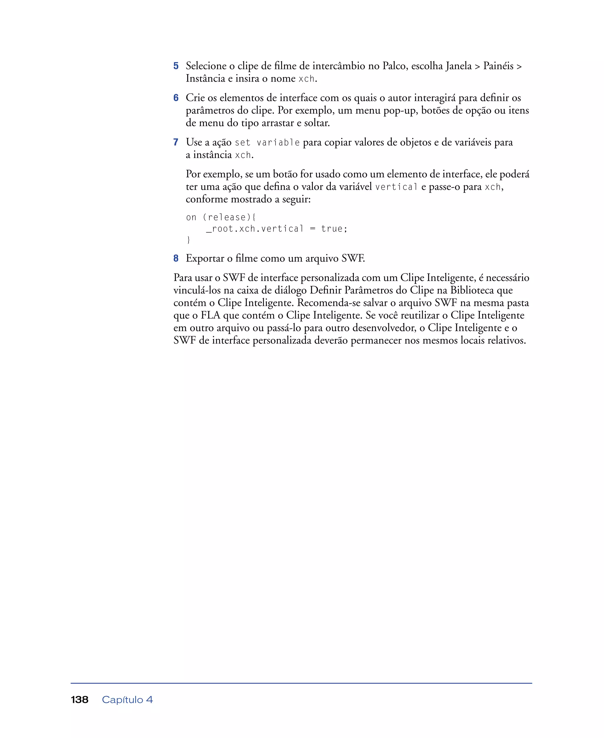 Capítulo 4138
5 Selecione o clipe de ﬁlme de intercâmbio no Palco, escolha Janela > Painéis >
Instância e insira o nome xch.
6 Crie os elementos de interface com os quais o autor interagirá para deﬁnir os
parâmetros do clipe. Por exemplo, um menu pop-up, botões de opção ou itens
de menu do tipo arrastar e soltar.
7 Use a ação set variable para copiar valores de objetos e de variáveis para
a instância xch.
Por exemplo, se um botão for usado como um elemento de interface, ele poderá
ter uma ação que deﬁna o valor da variável vertical e passe-o para xch,
conforme mostrado a seguir:
on (release){
_root.xch.vertical = true;
}
8 Exportar o ﬁlme como um arquivo SWF.
Para usar o SWF de interface personalizada com um Clipe Inteligente, é necessário
vinculá-los na caixa de diálogo Deﬁnir Parâmetros do Clipe na Biblioteca que
contém o Clipe Inteligente. Recomenda-se salvar o arquivo SWF na mesma pasta
que o FLA que contém o Clipe Inteligente. Se você reutilizar o Clipe Inteligente
em outro arquivo ou passá-lo para outro desenvolvedor, o Clipe Inteligente e o
SWF de interface personalizada deverão permanecer nos mesmos locais relativos.
 