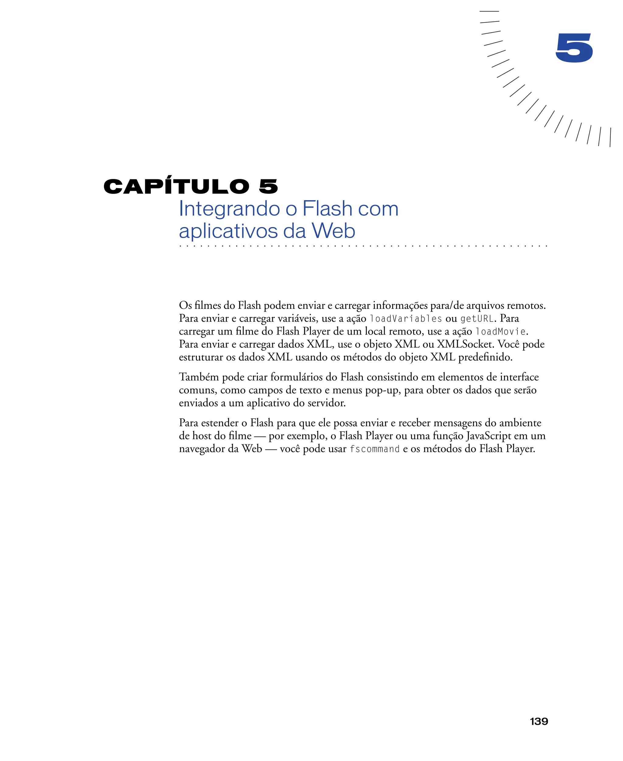 139
5
CAPÍTULO 5
Integrando o Flash com
. . . . . . . . . . . . . . . . . . . . . . . . . . . . . . . . . . . . . . . . . . . . . . . . . . . . . . . .. . . . . . . . . . . . . . . . . . . . . . . . . . . . . . . . . . . . . . . . . . . . . . . . . . . . .
aplicativos da Web
Os ﬁlmes do Flash podem enviar e carregar informações para/de arquivos remotos.
Para enviar e carregar variáveis, use a ação loadVariables ou getURL. Para
carregar um ﬁlme do Flash Player de um local remoto, use a ação loadMovie.
Para enviar e carregar dados XML, use o objeto XML ou XMLSocket. Você pode
estruturar os dados XML usando os métodos do objeto XML predeﬁnido.
Também pode criar formulários do Flash consistindo em elementos de interface
comuns, como campos de texto e menus pop-up, para obter os dados que serão
enviados a um aplicativo do servidor.
Para estender o Flash para que ele possa enviar e receber mensagens do ambiente
de host do ﬁlme — por exemplo, o Flash Player ou uma função JavaScript em um
navegador da Web — você pode usar fscommand e os métodos do Flash Player.
 