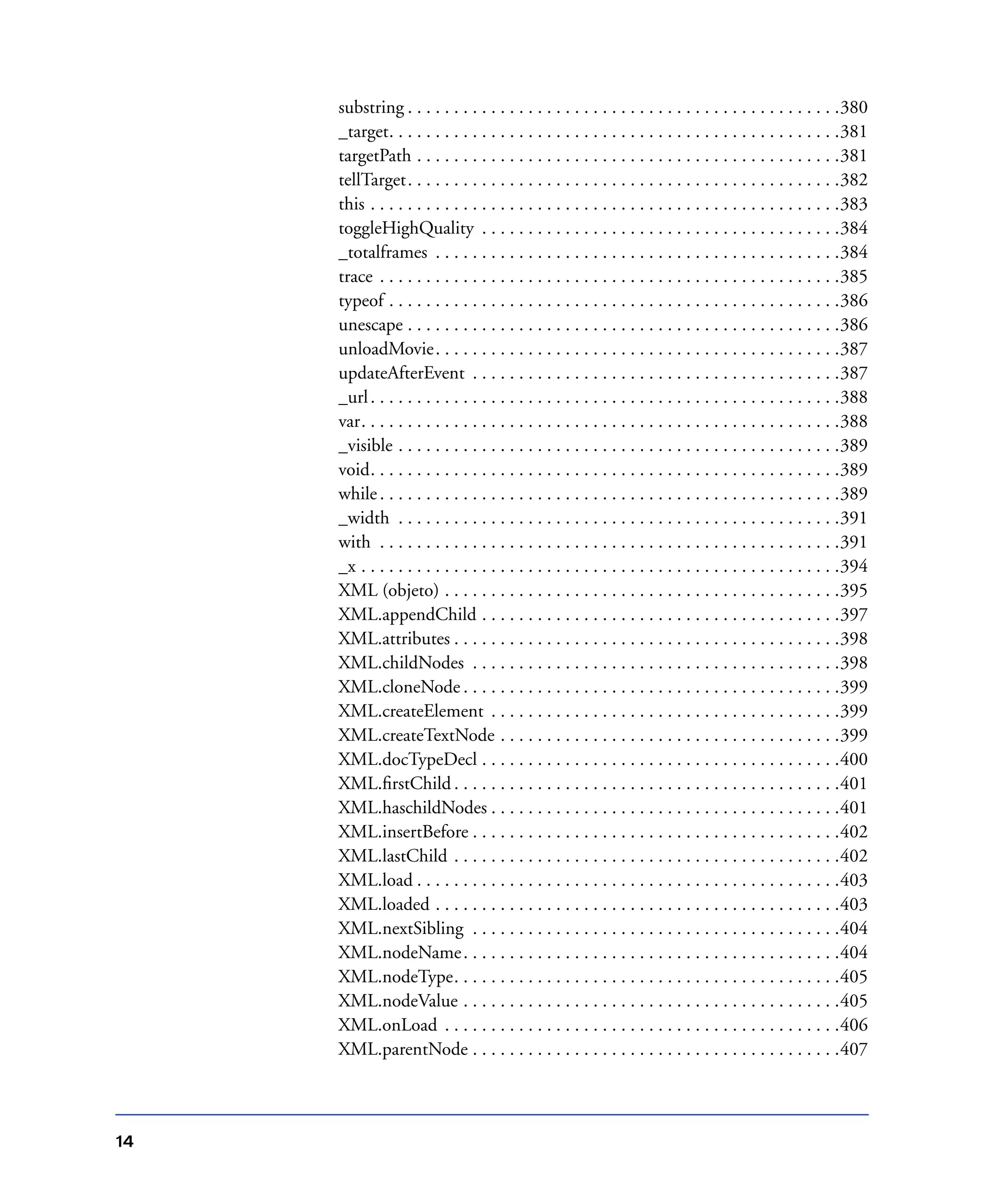 14
substring . . . . . . . . . . . . . . . . . . . . . . . . . . . . . . . . . . . . . . . . . . . . . . .380
_target. . . . . . . . . . . . . . . . . . . . . . . . . . . . . . . . . . . . . . . . . . . . . . . . .381
targetPath . . . . . . . . . . . . . . . . . . . . . . . . . . . . . . . . . . . . . . . . . . . . . .381
tellTarget. . . . . . . . . . . . . . . . . . . . . . . . . . . . . . . . . . . . . . . . . . . . . . .382
this . . . . . . . . . . . . . . . . . . . . . . . . . . . . . . . . . . . . . . . . . . . . . . . . . . .383
toggleHighQuality . . . . . . . . . . . . . . . . . . . . . . . . . . . . . . . . . . . . . . .384
_totalframes . . . . . . . . . . . . . . . . . . . . . . . . . . . . . . . . . . . . . . . . . . . .384
trace . . . . . . . . . . . . . . . . . . . . . . . . . . . . . . . . . . . . . . . . . . . . . . . . . .385
typeof . . . . . . . . . . . . . . . . . . . . . . . . . . . . . . . . . . . . . . . . . . . . . . . . .386
unescape . . . . . . . . . . . . . . . . . . . . . . . . . . . . . . . . . . . . . . . . . . . . . . .386
unloadMovie. . . . . . . . . . . . . . . . . . . . . . . . . . . . . . . . . . . . . . . . . . . .387
updateAfterEvent . . . . . . . . . . . . . . . . . . . . . . . . . . . . . . . . . . . . . . . .387
_url. . . . . . . . . . . . . . . . . . . . . . . . . . . . . . . . . . . . . . . . . . . . . . . . . . .388
var. . . . . . . . . . . . . . . . . . . . . . . . . . . . . . . . . . . . . . . . . . . . . . . . . . . .388
_visible . . . . . . . . . . . . . . . . . . . . . . . . . . . . . . . . . . . . . . . . . . . . . . . .389
void. . . . . . . . . . . . . . . . . . . . . . . . . . . . . . . . . . . . . . . . . . . . . . . . . . .389
while. . . . . . . . . . . . . . . . . . . . . . . . . . . . . . . . . . . . . . . . . . . . . . . . . .389
_width . . . . . . . . . . . . . . . . . . . . . . . . . . . . . . . . . . . . . . . . . . . . . . . .391
with . . . . . . . . . . . . . . . . . . . . . . . . . . . . . . . . . . . . . . . . . . . . . . . . . .391
_x . . . . . . . . . . . . . . . . . . . . . . . . . . . . . . . . . . . . . . . . . . . . . . . . . . . .394
XML (objeto) . . . . . . . . . . . . . . . . . . . . . . . . . . . . . . . . . . . . . . . . . . .395
XML.appendChild . . . . . . . . . . . . . . . . . . . . . . . . . . . . . . . . . . . . . . .397
XML.attributes . . . . . . . . . . . . . . . . . . . . . . . . . . . . . . . . . . . . . . . . . .398
XML.childNodes . . . . . . . . . . . . . . . . . . . . . . . . . . . . . . . . . . . . . . . .398
XML.cloneNode . . . . . . . . . . . . . . . . . . . . . . . . . . . . . . . . . . . . . . . . .399
XML.createElement . . . . . . . . . . . . . . . . . . . . . . . . . . . . . . . . . . . . . .399
XML.createTextNode . . . . . . . . . . . . . . . . . . . . . . . . . . . . . . . . . . . . .399
XML.docTypeDecl . . . . . . . . . . . . . . . . . . . . . . . . . . . . . . . . . . . . . . .400
XML.ﬁrstChild . . . . . . . . . . . . . . . . . . . . . . . . . . . . . . . . . . . . . . . . . .401
XML.haschildNodes . . . . . . . . . . . . . . . . . . . . . . . . . . . . . . . . . . . . . .401
XML.insertBefore . . . . . . . . . . . . . . . . . . . . . . . . . . . . . . . . . . . . . . . .402
XML.lastChild . . . . . . . . . . . . . . . . . . . . . . . . . . . . . . . . . . . . . . . . . .402
XML.load . . . . . . . . . . . . . . . . . . . . . . . . . . . . . . . . . . . . . . . . . . . . . .403
XML.loaded . . . . . . . . . . . . . . . . . . . . . . . . . . . . . . . . . . . . . . . . . . . .403
XML.nextSibling . . . . . . . . . . . . . . . . . . . . . . . . . . . . . . . . . . . . . . . .404
XML.nodeName. . . . . . . . . . . . . . . . . . . . . . . . . . . . . . . . . . . . . . . . .404
XML.nodeType. . . . . . . . . . . . . . . . . . . . . . . . . . . . . . . . . . . . . . . . . .405
XML.nodeValue . . . . . . . . . . . . . . . . . . . . . . . . . . . . . . . . . . . . . . . . .405
XML.onLoad . . . . . . . . . . . . . . . . . . . . . . . . . . . . . . . . . . . . . . . . . . .406
XML.parentNode . . . . . . . . . . . . . . . . . . . . . . . . . . . . . . . . . . . . . . . .407
 