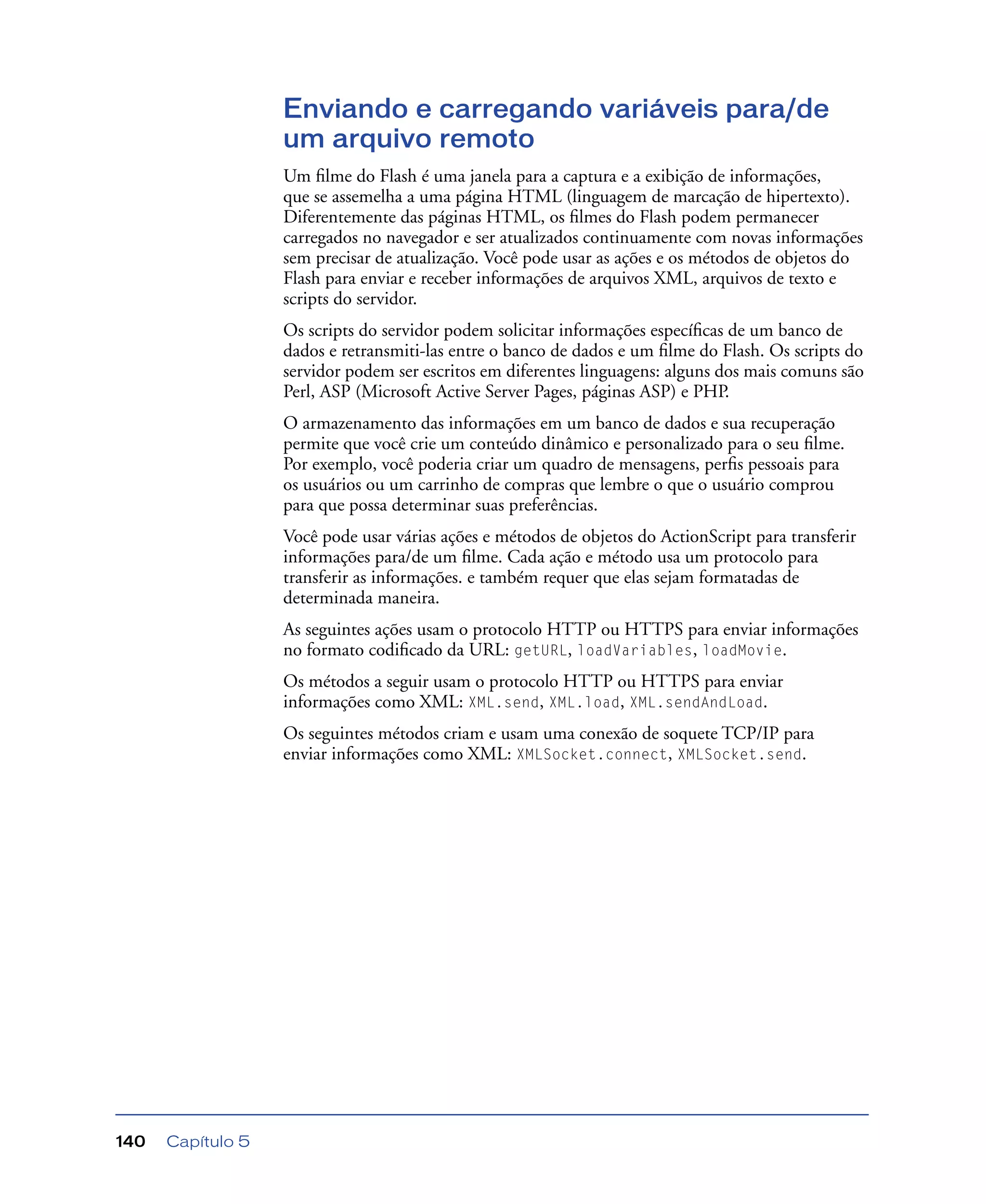 Capítulo 5140
Enviando e carregando variáveis para/de
um arquivo remoto
Um ﬁlme do Flash é uma janela para a captura e a exibição de informações,
que se assemelha a uma página HTML (linguagem de marcação de hipertexto).
Diferentemente das páginas HTML, os ﬁlmes do Flash podem permanecer
carregados no navegador e ser atualizados continuamente com novas informações
sem precisar de atualização. Você pode usar as ações e os métodos de objetos do
Flash para enviar e receber informações de arquivos XML, arquivos de texto e
scripts do servidor.
Os scripts do servidor podem solicitar informações especíﬁcas de um banco de
dados e retransmiti-las entre o banco de dados e um ﬁlme do Flash. Os scripts do
servidor podem ser escritos em diferentes linguagens: alguns dos mais comuns são
Perl, ASP (Microsoft Active Server Pages, páginas ASP) e PHP.
O armazenamento das informações em um banco de dados e sua recuperação
permite que você crie um conteúdo dinâmico e personalizado para o seu ﬁlme.
Por exemplo, você poderia criar um quadro de mensagens, perﬁs pessoais para
os usuários ou um carrinho de compras que lembre o que o usuário comprou
para que possa determinar suas preferências.
Você pode usar várias ações e métodos de objetos do ActionScript para transferir
informações para/de um ﬁlme. Cada ação e método usa um protocolo para
transferir as informações. e também requer que elas sejam formatadas de
determinada maneira.
As seguintes ações usam o protocolo HTTP ou HTTPS para enviar informações
no formato codiﬁcado da URL: getURL, loadVariables, loadMovie.
Os métodos a seguir usam o protocolo HTTP ou HTTPS para enviar
informações como XML: XML.send, XML.load, XML.sendAndLoad.
Os seguintes métodos criam e usam uma conexão de soquete TCP/IP para
enviar informações como XML: XMLSocket.connect, XMLSocket.send.
 