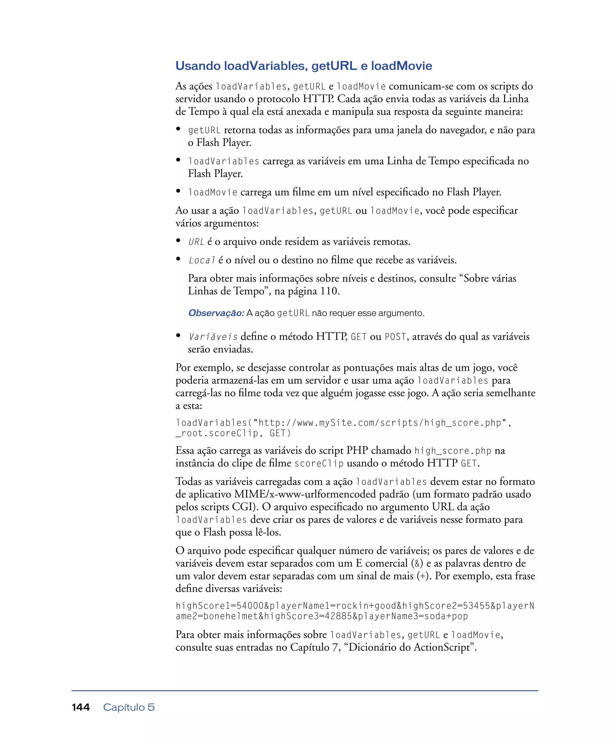 Capítulo 5144
Usando loadVariables, getURL e loadMovie
As ações loadVariables, getURL e loadMovie comunicam-se com os scripts do
servidor usando o protocolo HTTP. Cada ação envia todas as variáveis da Linha
de Tempo à qual ela está anexada e manipula sua resposta da seguinte maneira:
• getURL retorna todas as informações para uma janela do navegador, e não para
o Flash Player.
• loadVariables carrega as variáveis em uma Linha de Tempo especiﬁcada no
Flash Player.
• loadMovie carrega um ﬁlme em um nível especiﬁcado no Flash Player.
Ao usar a ação loadVariables, getURL ou loadMovie, você pode especiﬁcar
vários argumentos:
• URL é o arquivo onde residem as variáveis remotas.
• Local é o nível ou o destino no ﬁlme que recebe as variáveis.
Para obter mais informações sobre níveis e destinos, consulte “Sobre várias
Linhas de Tempo”, na página 110.
Observação: A ação getURL não requer esse argumento.
• Variáveis deﬁne o método HTTP, GET ou POST, através do qual as variáveis
serão enviadas.
Por exemplo, se desejasse controlar as pontuações mais altas de um jogo, você
poderia armazená-las em um servidor e usar uma ação loadVariables para
carregá-las no ﬁlme toda vez que alguém jogasse esse jogo. A ação seria semelhante
a esta:
loadVariables("http://www.mySite.com/scripts/high_score.php",
_root.scoreClip, GET)
Essa ação carrega as variáveis do script PHP chamado high_score.php na
instância do clipe de ﬁlme scoreClip usando o método HTTP GET.
Todas as variáveis carregadas com a ação loadVariables devem estar no formato
de aplicativo MIME/x-www-urlformencoded padrão (um formato padrão usado
pelos scripts CGI). O arquivo especiﬁcado no argumento URL da ação
loadVariables deve criar os pares de valores e de variáveis nesse formato para
que o Flash possa lê-los.
O arquivo pode especiﬁcar qualquer número de variáveis; os pares de valores e de
variáveis devem estar separados com um E comercial (&) e as palavras dentro de
um valor devem estar separadas com um sinal de mais (+). Por exemplo, esta frase
deﬁne diversas variáveis:
highScore1=54000&playerName1=rockin+good&highScore2=53455&playerN
ame2=bonehelmet&highScore3=42885&playerName3=soda+pop
Para obter mais informações sobre loadVariables, getURL e loadMovie,
consulte suas entradas no Capítulo 7, “Dicionário do ActionScript”.
 