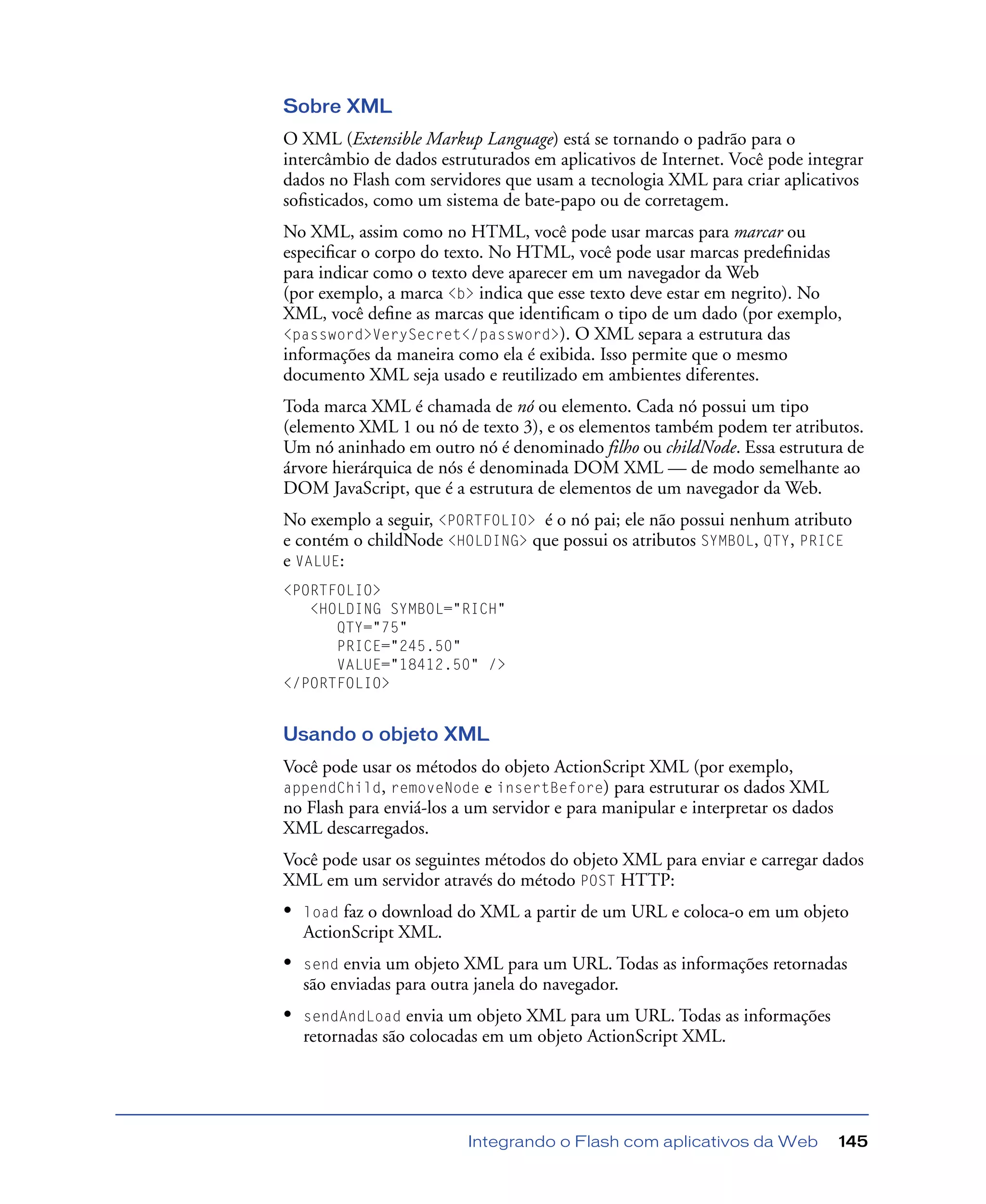 Integrando o Flash com aplicativos da Web 145
Sobre XML
O XML (Extensible Markup Language) está se tornando o padrão para o
intercâmbio de dados estruturados em aplicativos de Internet. Você pode integrar
dados no Flash com servidores que usam a tecnologia XML para criar aplicativos
soﬁsticados, como um sistema de bate-papo ou de corretagem.
No XML, assim como no HTML, você pode usar marcas para marcar ou
especiﬁcar o corpo do texto. No HTML, você pode usar marcas predeﬁnidas
para indicar como o texto deve aparecer em um navegador da Web
(por exemplo, a marca <b> indica que esse texto deve estar em negrito). No
XML, você deﬁne as marcas que identiﬁcam o tipo de um dado (por exemplo,
<password>VerySecret</password>). O XML separa a estrutura das
informações da maneira como ela é exibida. Isso permite que o mesmo
documento XML seja usado e reutilizado em ambientes diferentes.
Toda marca XML é chamada de nó ou elemento. Cada nó possui um tipo
(elemento XML 1 ou nó de texto 3), e os elementos também podem ter atributos.
Um nó aninhado em outro nó é denominado filho ou childNode. Essa estrutura de
árvore hierárquica de nós é denominada DOM XML — de modo semelhante ao
DOM JavaScript, que é a estrutura de elementos de um navegador da Web.
No exemplo a seguir, <PORTFOLIO> é o nó pai; ele não possui nenhum atributo
e contém o childNode <HOLDING> que possui os atributos SYMBOL, QTY, PRICE
e VALUE:
<PORTFOLIO>
<HOLDING SYMBOL="RICH"
QTY="75"
PRICE="245.50"
VALUE="18412.50" />
</PORTFOLIO>
Usando o objeto XML
Você pode usar os métodos do objeto ActionScript XML (por exemplo,
appendChild, removeNode e insertBefore) para estruturar os dados XML
no Flash para enviá-los a um servidor e para manipular e interpretar os dados
XML descarregados.
Você pode usar os seguintes métodos do objeto XML para enviar e carregar dados
XML em um servidor através do método POST HTTP:
• load faz o download do XML a partir de um URL e coloca-o em um objeto
ActionScript XML.
• send envia um objeto XML para um URL. Todas as informações retornadas
são enviadas para outra janela do navegador.
• sendAndLoad envia um objeto XML para um URL. Todas as informações
retornadas são colocadas em um objeto ActionScript XML.
 