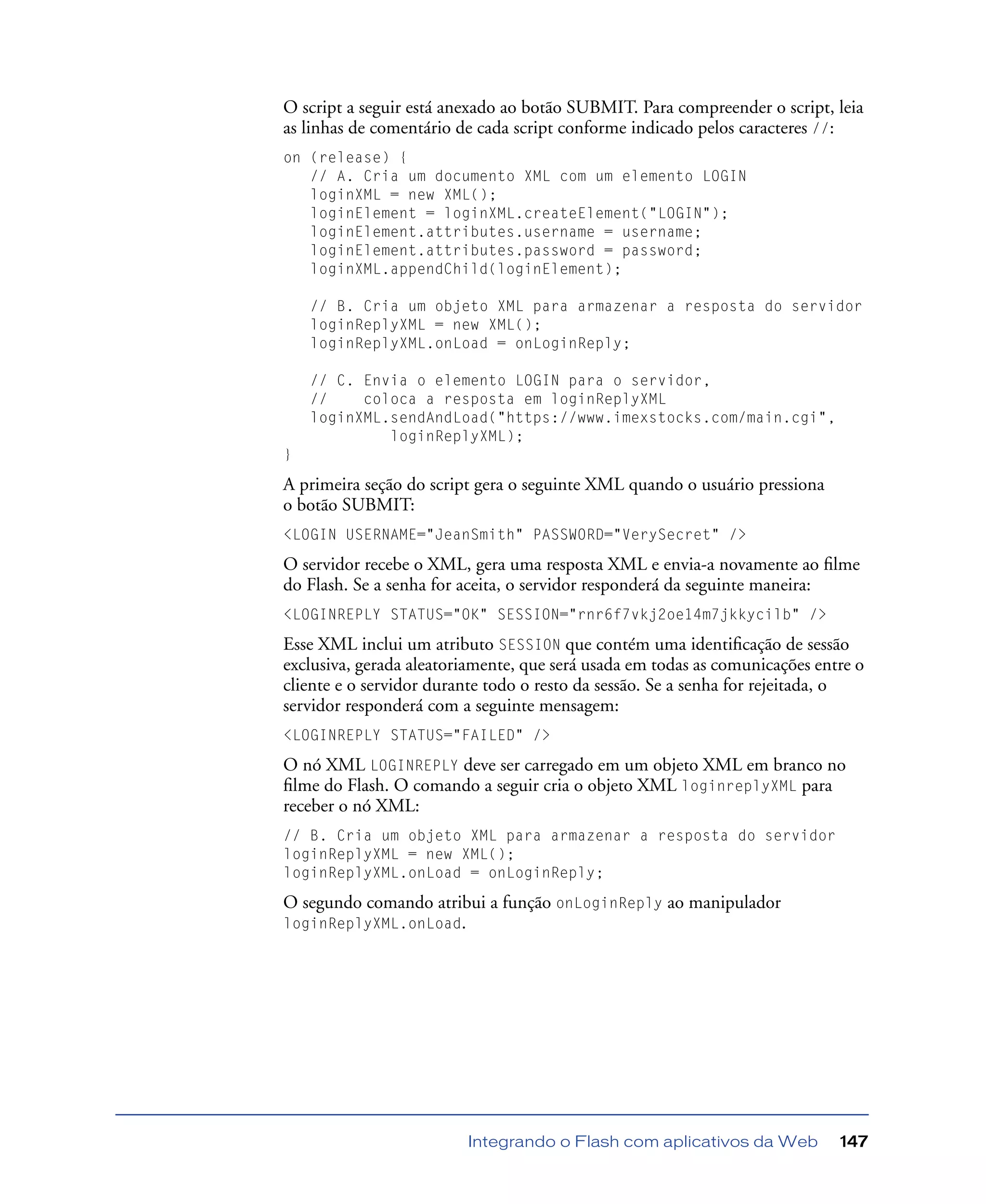 Integrando o Flash com aplicativos da Web 147
O script a seguir está anexado ao botão SUBMIT. Para compreender o script, leia
as linhas de comentário de cada script conforme indicado pelos caracteres //:
on (release) {
// A. Cria um documento XML com um elemento LOGIN
loginXML = new XML();
loginElement = loginXML.createElement("LOGIN");
loginElement.attributes.username = username;
loginElement.attributes.password = password;
loginXML.appendChild(loginElement);
// B. Cria um objeto XML para armazenar a resposta do servidor
loginReplyXML = new XML();
loginReplyXML.onLoad = onLoginReply;
// C. Envia o elemento LOGIN para o servidor,
// coloca a resposta em loginReplyXML
loginXML.sendAndLoad("https://www.imexstocks.com/main.cgi",
loginReplyXML);
}
A primeira seção do script gera o seguinte XML quando o usuário pressiona
o botão SUBMIT:
<LOGIN USERNAME="JeanSmith" PASSWORD="VerySecret" />
O servidor recebe o XML, gera uma resposta XML e envia-a novamente ao ﬁlme
do Flash. Se a senha for aceita, o servidor responderá da seguinte maneira:
<LOGINREPLY STATUS="OK" SESSION="rnr6f7vkj2oe14m7jkkycilb" />
Esse XML inclui um atributo SESSION que contém uma identiﬁcação de sessão
exclusiva, gerada aleatoriamente, que será usada em todas as comunicações entre o
cliente e o servidor durante todo o resto da sessão. Se a senha for rejeitada, o
servidor responderá com a seguinte mensagem:
<LOGINREPLY STATUS="FAILED" />
O nó XML LOGINREPLY deve ser carregado em um objeto XML em branco no
ﬁlme do Flash. O comando a seguir cria o objeto XML loginreplyXML para
receber o nó XML:
// B. Cria um objeto XML para armazenar a resposta do servidor
loginReplyXML = new XML();
loginReplyXML.onLoad = onLoginReply;
O segundo comando atribui a função onLoginReply ao manipulador
loginReplyXML.onLoad.
 