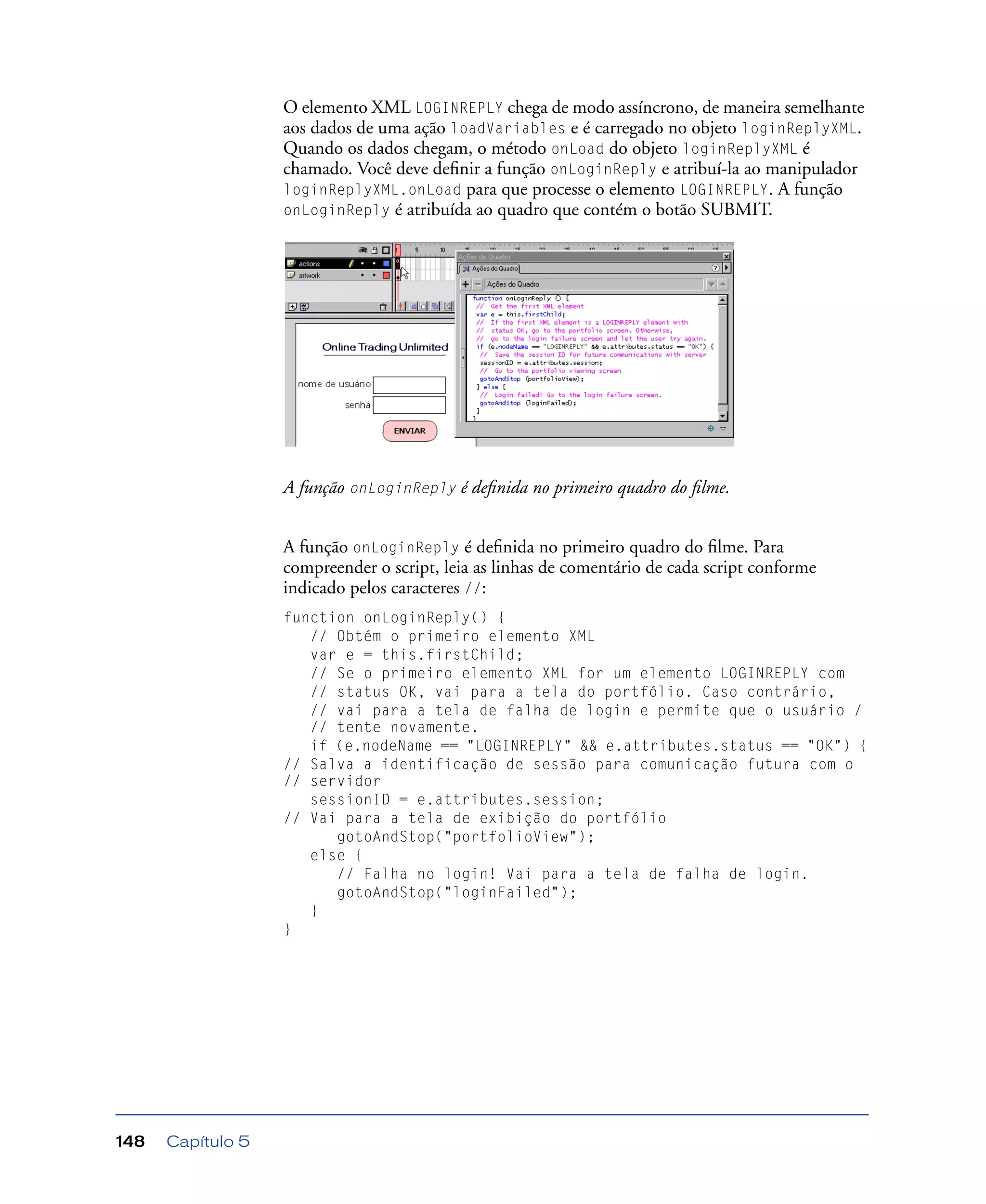 Capítulo 5148
O elemento XML LOGINREPLY chega de modo assíncrono, de maneira semelhante
aos dados de uma ação loadVariables e é carregado no objeto loginReplyXML.
Quando os dados chegam, o método onLoad do objeto loginReplyXML é
chamado. Você deve deﬁnir a função onLoginReply e atribuí-la ao manipulador
loginReplyXML.onLoad para que processe o elemento LOGINREPLY. A função
onLoginReply é atribuída ao quadro que contém o botão SUBMIT.
A função onLoginReply é deﬁnida no primeiro quadro do ﬁlme.
A função onLoginReply é deﬁnida no primeiro quadro do ﬁlme. Para
compreender o script, leia as linhas de comentário de cada script conforme
indicado pelos caracteres //:
function onLoginReply() {
// Obtém o primeiro elemento XML
var e = this.firstChild;
// Se o primeiro elemento XML for um elemento LOGINREPLY com
// status OK, vai para a tela do portfólio. Caso contrário,
// vai para a tela de falha de login e permite que o usuário /
// tente novamente.
if (e.nodeName == "LOGINREPLY" && e.attributes.status == "OK") {
// Salva a identificação de sessão para comunicação futura com o
// servidor
sessionID = e.attributes.session;
// Vai para a tela de exibição do portfólio
gotoAndStop("portfolioView");
else {
// Falha no login! Vai para a tela de falha de login.
gotoAndStop("loginFailed");
}
}
 