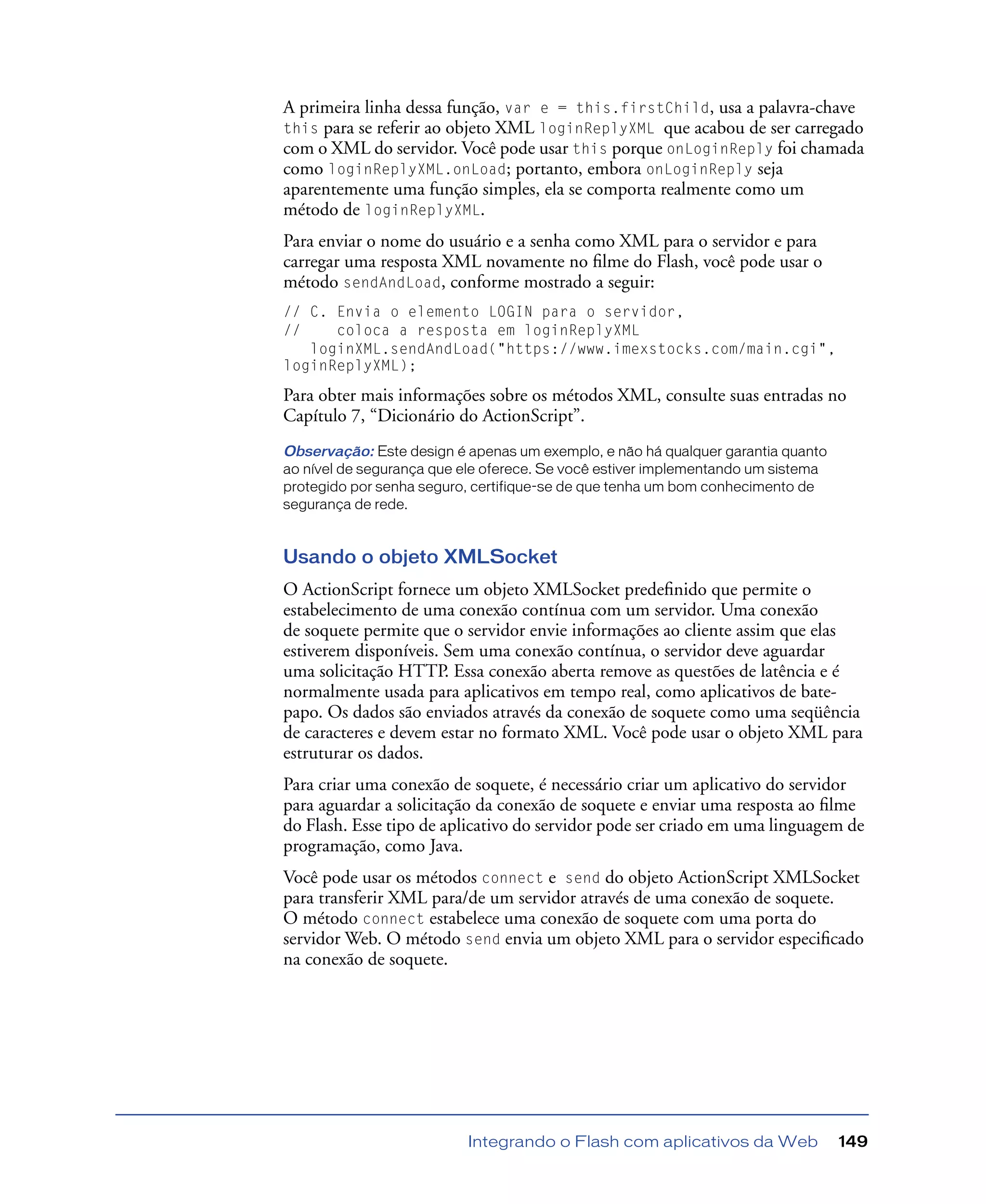 Integrando o Flash com aplicativos da Web 149
A primeira linha dessa função, var e = this.firstChild, usa a palavra-chave
this para se referir ao objeto XML loginReplyXML que acabou de ser carregado
com o XML do servidor. Você pode usar this porque onLoginReply foi chamada
como loginReplyXML.onLoad; portanto, embora onLoginReply seja
aparentemente uma função simples, ela se comporta realmente como um
método de loginReplyXML.
Para enviar o nome do usuário e a senha como XML para o servidor e para
carregar uma resposta XML novamente no ﬁlme do Flash, você pode usar o
método sendAndLoad, conforme mostrado a seguir:
// C. Envia o elemento LOGIN para o servidor,
// coloca a resposta em loginReplyXML
loginXML.sendAndLoad("https://www.imexstocks.com/main.cgi",
loginReplyXML);
Para obter mais informações sobre os métodos XML, consulte suas entradas no
Capítulo 7, “Dicionário do ActionScript”.
Observação: Este design é apenas um exemplo, e não há qualquer garantia quanto
ao nível de segurança que ele oferece. Se você estiver implementando um sistema
protegido por senha seguro, certifique-se de que tenha um bom conhecimento de
segurança de rede.
Usando o objeto XMLSocket
O ActionScript fornece um objeto XMLSocket predeﬁnido que permite o
estabelecimento de uma conexão contínua com um servidor. Uma conexão
de soquete permite que o servidor envie informações ao cliente assim que elas
estiverem disponíveis. Sem uma conexão contínua, o servidor deve aguardar
uma solicitação HTTP. Essa conexão aberta remove as questões de latência e é
normalmente usada para aplicativos em tempo real, como aplicativos de bate-
papo. Os dados são enviados através da conexão de soquete como uma seqüência
de caracteres e devem estar no formato XML. Você pode usar o objeto XML para
estruturar os dados.
Para criar uma conexão de soquete, é necessário criar um aplicativo do servidor
para aguardar a solicitação da conexão de soquete e enviar uma resposta ao ﬁlme
do Flash. Esse tipo de aplicativo do servidor pode ser criado em uma linguagem de
programação, como Java.
Você pode usar os métodos connect e send do objeto ActionScript XMLSocket
para transferir XML para/de um servidor através de uma conexão de soquete.
O método connect estabelece uma conexão de soquete com uma porta do
servidor Web. O método send envia um objeto XML para o servidor especiﬁcado
na conexão de soquete.
 