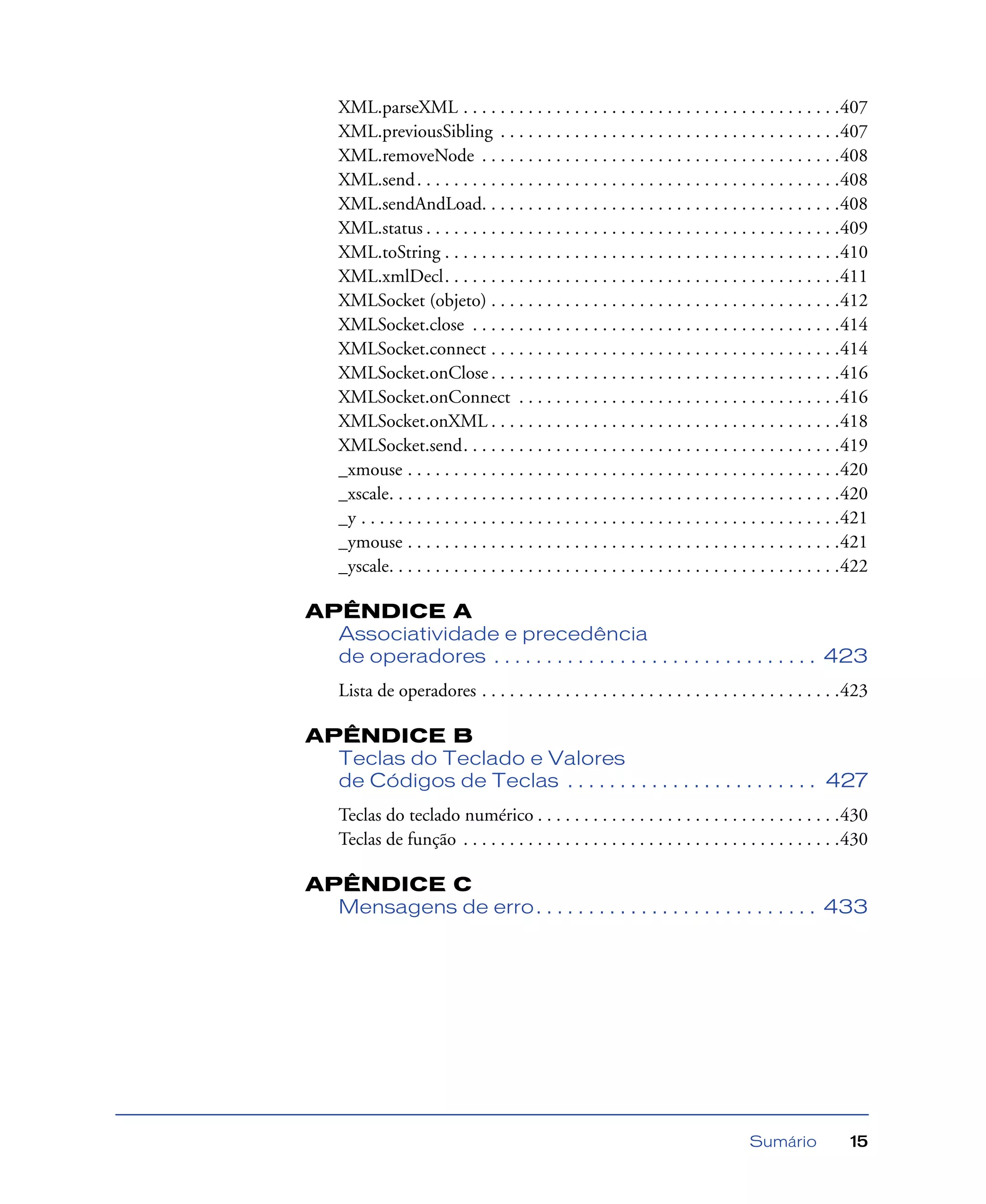 Sumário 15
XML.parseXML . . . . . . . . . . . . . . . . . . . . . . . . . . . . . . . . . . . . . . . . .407
XML.previousSibling . . . . . . . . . . . . . . . . . . . . . . . . . . . . . . . . . . . . .407
XML.removeNode . . . . . . . . . . . . . . . . . . . . . . . . . . . . . . . . . . . . . . .408
XML.send. . . . . . . . . . . . . . . . . . . . . . . . . . . . . . . . . . . . . . . . . . . . . .408
XML.sendAndLoad. . . . . . . . . . . . . . . . . . . . . . . . . . . . . . . . . . . . . . .408
XML.status . . . . . . . . . . . . . . . . . . . . . . . . . . . . . . . . . . . . . . . . . . . . .409
XML.toString . . . . . . . . . . . . . . . . . . . . . . . . . . . . . . . . . . . . . . . . . . .410
XML.xmlDecl. . . . . . . . . . . . . . . . . . . . . . . . . . . . . . . . . . . . . . . . . . .411
XMLSocket (objeto) . . . . . . . . . . . . . . . . . . . . . . . . . . . . . . . . . . . . . .412
XMLSocket.close . . . . . . . . . . . . . . . . . . . . . . . . . . . . . . . . . . . . . . . .414
XMLSocket.connect . . . . . . . . . . . . . . . . . . . . . . . . . . . . . . . . . . . . . .414
XMLSocket.onClose . . . . . . . . . . . . . . . . . . . . . . . . . . . . . . . . . . . . . .416
XMLSocket.onConnect . . . . . . . . . . . . . . . . . . . . . . . . . . . . . . . . . . .416
XMLSocket.onXML . . . . . . . . . . . . . . . . . . . . . . . . . . . . . . . . . . . . . .418
XMLSocket.send. . . . . . . . . . . . . . . . . . . . . . . . . . . . . . . . . . . . . . . . .419
_xmouse . . . . . . . . . . . . . . . . . . . . . . . . . . . . . . . . . . . . . . . . . . . . . . .420
_xscale. . . . . . . . . . . . . . . . . . . . . . . . . . . . . . . . . . . . . . . . . . . . . . . . .420
_y . . . . . . . . . . . . . . . . . . . . . . . . . . . . . . . . . . . . . . . . . . . . . . . . . . . .421
_ymouse . . . . . . . . . . . . . . . . . . . . . . . . . . . . . . . . . . . . . . . . . . . . . . .421
_yscale. . . . . . . . . . . . . . . . . . . . . . . . . . . . . . . . . . . . . . . . . . . . . . . . .422
APÊNDICE A
Associatividade e precedência
de operadores . . . . . . . . . . . . . . . . . . . . . . . . . . . . . . . 423
Lista de operadores . . . . . . . . . . . . . . . . . . . . . . . . . . . . . . . . . . . . . . .423
APÊNDICE B
Teclas do Teclado e Valores
de Códigos de Teclas . . . . . . . . . . . . . . . . . . . . . . . . 427
Teclas do teclado numérico . . . . . . . . . . . . . . . . . . . . . . . . . . . . . . . . .430
Teclas de função . . . . . . . . . . . . . . . . . . . . . . . . . . . . . . . . . . . . . . . . .430
APÊNDICE C
Mensagens de erro. . . . . . . . . . . . . . . . . . . . . . . . . . . 433
 
