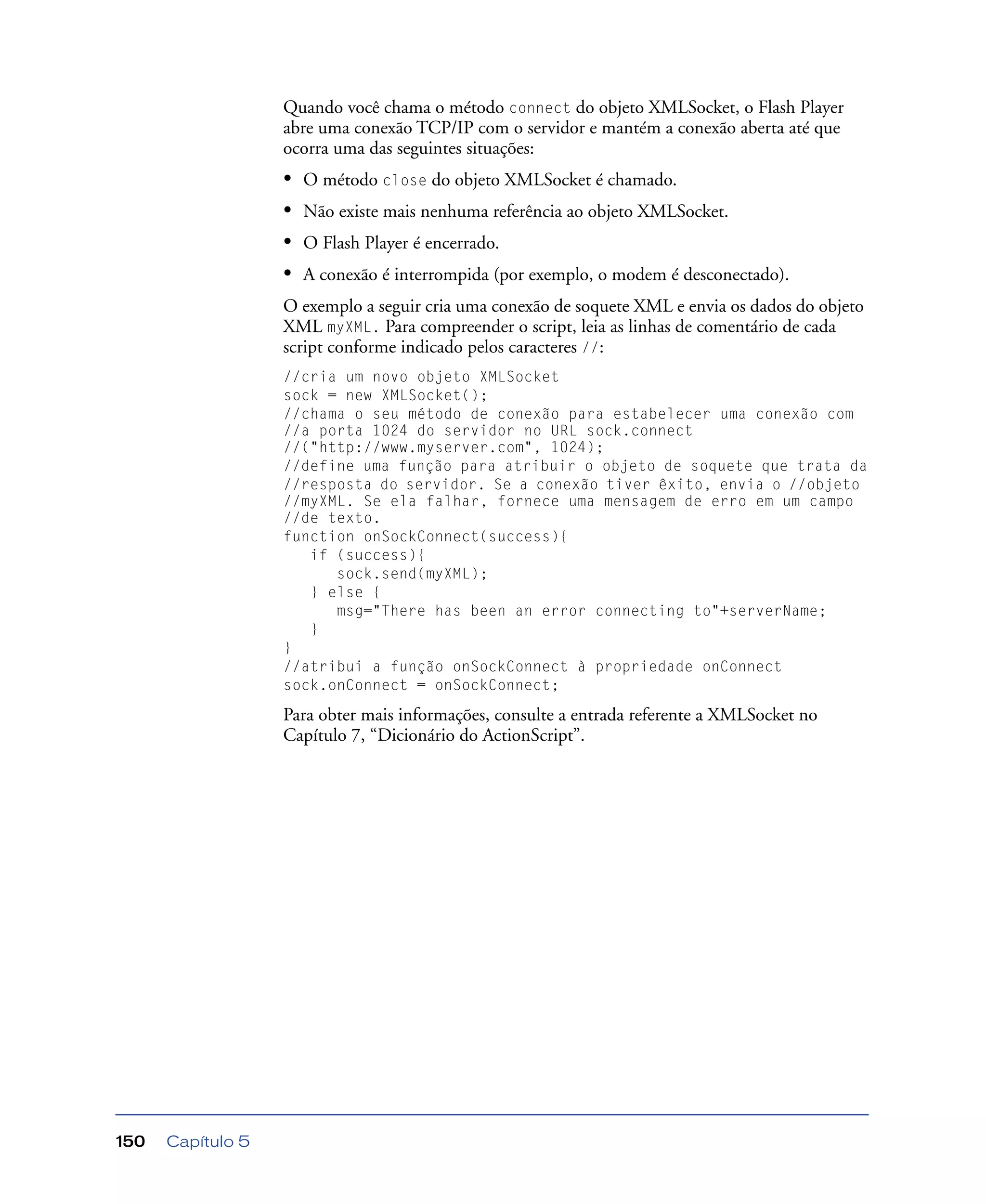 Capítulo 5150
Quando você chama o método connect do objeto XMLSocket, o Flash Player
abre uma conexão TCP/IP com o servidor e mantém a conexão aberta até que
ocorra uma das seguintes situações:
• O método close do objeto XMLSocket é chamado.
• Não existe mais nenhuma referência ao objeto XMLSocket.
• O Flash Player é encerrado.
• A conexão é interrompida (por exemplo, o modem é desconectado).
O exemplo a seguir cria uma conexão de soquete XML e envia os dados do objeto
XML myXML. Para compreender o script, leia as linhas de comentário de cada
script conforme indicado pelos caracteres //:
//cria um novo objeto XMLSocket
sock = new XMLSocket();
//chama o seu método de conexão para estabelecer uma conexão com
//a porta 1024 do servidor no URL sock.connect
//("http://www.myserver.com", 1024);
//define uma função para atribuir o objeto de soquete que trata da
//resposta do servidor. Se a conexão tiver êxito, envia o //objeto
//myXML. Se ela falhar, fornece uma mensagem de erro em um campo
//de texto.
function onSockConnect(success){
if (success){
sock.send(myXML);
} else {
msg="There has been an error connecting to"+serverName;
}
}
//atribui a função onSockConnect à propriedade onConnect
sock.onConnect = onSockConnect;
Para obter mais informações, consulte a entrada referente a XMLSocket no
Capítulo 7, “Dicionário do ActionScript”.
 