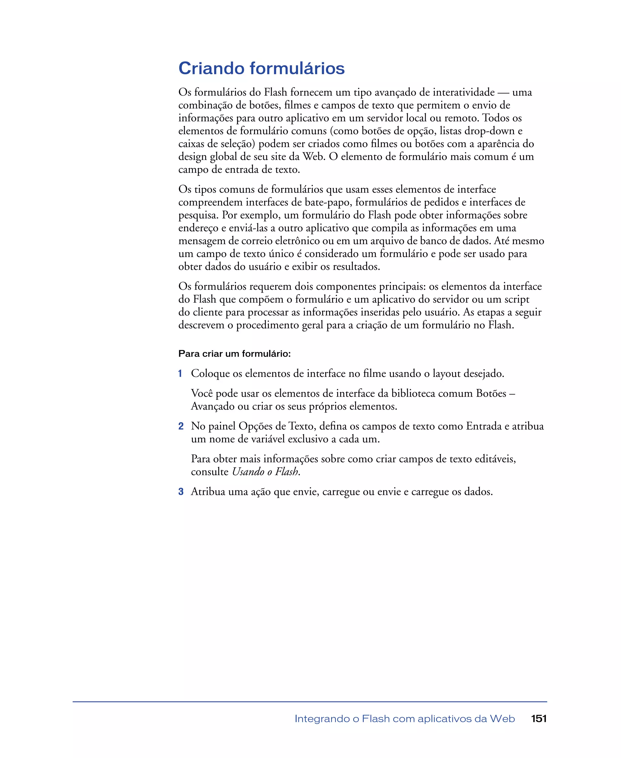 Integrando o Flash com aplicativos da Web 151
Criando formulários
Os formulários do Flash fornecem um tipo avançado de interatividade — uma
combinação de botões, ﬁlmes e campos de texto que permitem o envio de
informações para outro aplicativo em um servidor local ou remoto. Todos os
elementos de formulário comuns (como botões de opção, listas drop-down e
caixas de seleção) podem ser criados como ﬁlmes ou botões com a aparência do
design global de seu site da Web. O elemento de formulário mais comum é um
campo de entrada de texto.
Os tipos comuns de formulários que usam esses elementos de interface
compreendem interfaces de bate-papo, formulários de pedidos e interfaces de
pesquisa. Por exemplo, um formulário do Flash pode obter informações sobre
endereço e enviá-las a outro aplicativo que compila as informações em uma
mensagem de correio eletrônico ou em um arquivo de banco de dados. Até mesmo
um campo de texto único é considerado um formulário e pode ser usado para
obter dados do usuário e exibir os resultados.
Os formulários requerem dois componentes principais: os elementos da interface
do Flash que compõem o formulário e um aplicativo do servidor ou um script
do cliente para processar as informações inseridas pelo usuário. As etapas a seguir
descrevem o procedimento geral para a criação de um formulário no Flash.
Para criar um formulário:
1 Coloque os elementos de interface no ﬁlme usando o layout desejado.
Você pode usar os elementos de interface da biblioteca comum Botões –
Avançado ou criar os seus próprios elementos.
2 No painel Opções de Texto, deﬁna os campos de texto como Entrada e atribua
um nome de variável exclusivo a cada um.
Para obter mais informações sobre como criar campos de texto editáveis,
consulte Usando o Flash.
3 Atribua uma ação que envie, carregue ou envie e carregue os dados.
 