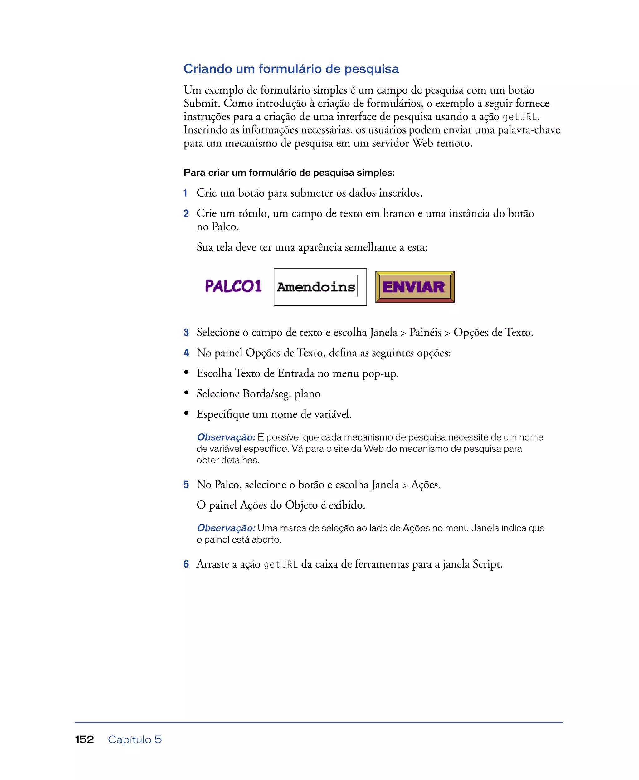 Capítulo 5152
Criando um formulário de pesquisa
Um exemplo de formulário simples é um campo de pesquisa com um botão
Submit. Como introdução à criação de formulários, o exemplo a seguir fornece
instruções para a criação de uma interface de pesquisa usando a ação getURL.
Inserindo as informações necessárias, os usuários podem enviar uma palavra-chave
para um mecanismo de pesquisa em um servidor Web remoto.
Para criar um formulário de pesquisa simples:
1 Crie um botão para submeter os dados inseridos.
2 Crie um rótulo, um campo de texto em branco e uma instância do botão
no Palco.
Sua tela deve ter uma aparência semelhante a esta:
3 Selecione o campo de texto e escolha Janela > Painéis > Opções de Texto.
4 No painel Opções de Texto, deﬁna as seguintes opções:
• Escolha Texto de Entrada no menu pop-up.
• Selecione Borda/seg. plano
• Especiﬁque um nome de variável.
Observação: É possível que cada mecanismo de pesquisa necessite de um nome
de variável específico. Vá para o site da Web do mecanismo de pesquisa para
obter detalhes.
5 No Palco, selecione o botão e escolha Janela > Ações.
O painel Ações do Objeto é exibido.
Observação: Uma marca de seleção ao lado de Ações no menu Janela indica que
o painel está aberto.
6 Arraste a ação getURL da caixa de ferramentas para a janela Script.
 