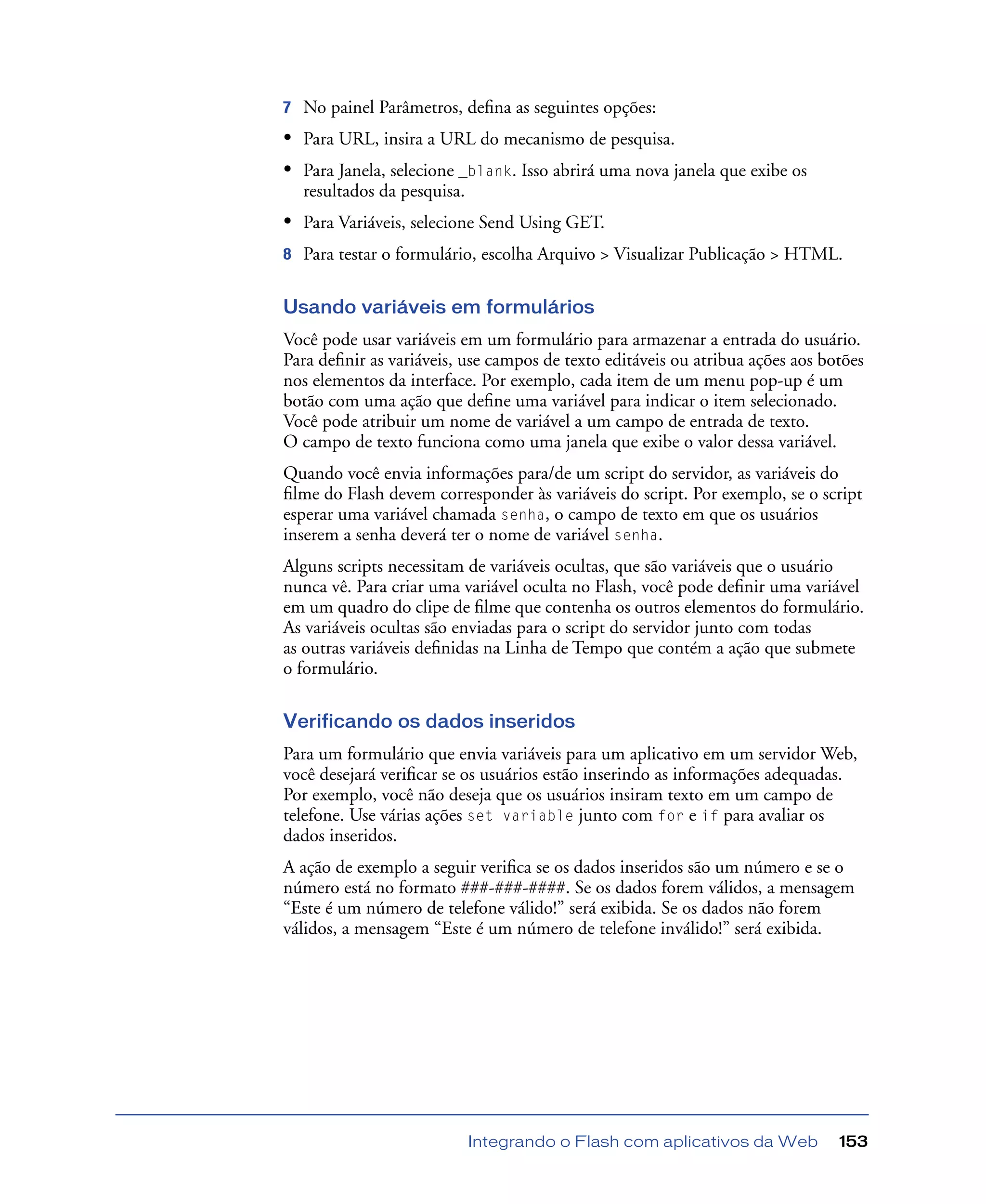 Integrando o Flash com aplicativos da Web 153
7 No painel Parâmetros, deﬁna as seguintes opções:
• Para URL, insira a URL do mecanismo de pesquisa.
• Para Janela, selecione _blank. Isso abrirá uma nova janela que exibe os
resultados da pesquisa.
• Para Variáveis, selecione Send Using GET.
8 Para testar o formulário, escolha Arquivo > Visualizar Publicação > HTML.
Usando variáveis em formulários
Você pode usar variáveis em um formulário para armazenar a entrada do usuário.
Para deﬁnir as variáveis, use campos de texto editáveis ou atribua ações aos botões
nos elementos da interface. Por exemplo, cada item de um menu pop-up é um
botão com uma ação que deﬁne uma variável para indicar o item selecionado.
Você pode atribuir um nome de variável a um campo de entrada de texto.
O campo de texto funciona como uma janela que exibe o valor dessa variável.
Quando você envia informações para/de um script do servidor, as variáveis do
ﬁlme do Flash devem corresponder às variáveis do script. Por exemplo, se o script
esperar uma variável chamada senha, o campo de texto em que os usuários
inserem a senha deverá ter o nome de variável senha.
Alguns scripts necessitam de variáveis ocultas, que são variáveis que o usuário
nunca vê. Para criar uma variável oculta no Flash, você pode deﬁnir uma variável
em um quadro do clipe de ﬁlme que contenha os outros elementos do formulário.
As variáveis ocultas são enviadas para o script do servidor junto com todas
as outras variáveis deﬁnidas na Linha de Tempo que contém a ação que submete
o formulário.
Verificando os dados inseridos
Para um formulário que envia variáveis para um aplicativo em um servidor Web,
você desejará veriﬁcar se os usuários estão inserindo as informações adequadas.
Por exemplo, você não deseja que os usuários insiram texto em um campo de
telefone. Use várias ações set variable junto com for e if para avaliar os
dados inseridos.
A ação de exemplo a seguir veriﬁca se os dados inseridos são um número e se o
número está no formato ###-###-####. Se os dados forem válidos, a mensagem
“Este é um número de telefone válido!” será exibida. Se os dados não forem
válidos, a mensagem “Este é um número de telefone inválido!” será exibida.
 