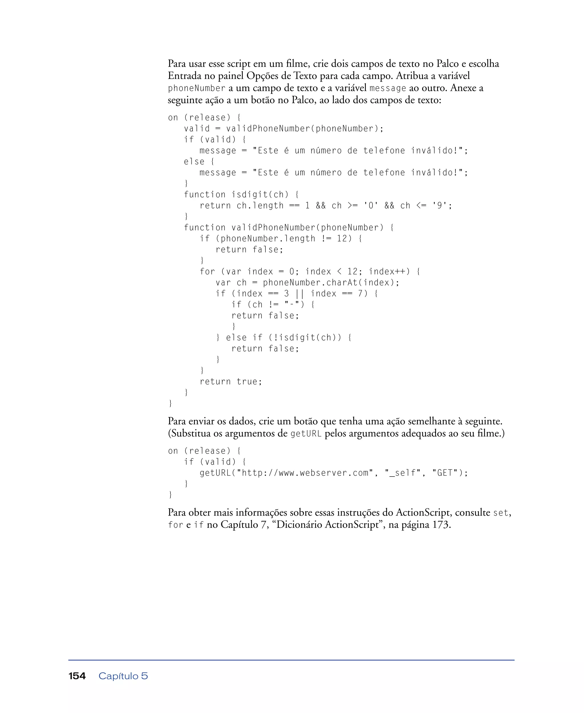 Capítulo 5154
Para usar esse script em um ﬁlme, crie dois campos de texto no Palco e escolha
Entrada no painel Opções de Texto para cada campo. Atribua a variável
phoneNumber a um campo de texto e a variável message ao outro. Anexe a
seguinte ação a um botão no Palco, ao lado dos campos de texto:
on (release) {
valid = validPhoneNumber(phoneNumber);
if (valid) {
message = "Este é um número de telefone inválido!";
else {
message = "Este é um número de telefone inválido!";
}
function isdigit(ch) {
return ch.length == 1 && ch >= '0' && ch <= '9';
}
function validPhoneNumber(phoneNumber) {
if (phoneNumber.length != 12) {
return false;
}
for (var index = 0; index < 12; index++) {
var ch = phoneNumber.charAt(index);
if (index == 3 || index == 7) {
if (ch != "-") {
return false;
}
} else if (!isdigit(ch)) {
return false;
}
}
return true;
}
}
Para enviar os dados, crie um botão que tenha uma ação semelhante à seguinte.
(Substitua os argumentos de getURL pelos argumentos adequados ao seu ﬁlme.)
on (release) {
if (valid) {
getURL("http://www.webserver.com", "_self", "GET");
}
}
Para obter mais informações sobre essas instruções do ActionScript, consulte set,
for e if no Capítulo 7, “Dicionário ActionScript”, na página 173.
 