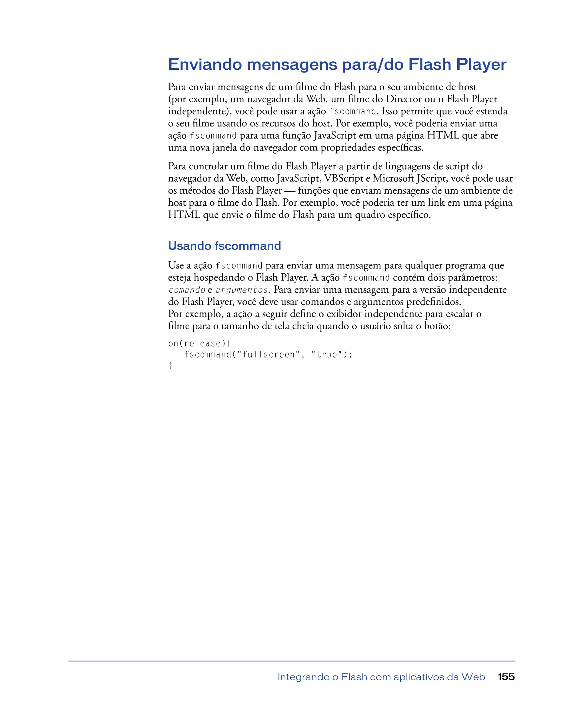 Integrando o Flash com aplicativos da Web 155
Enviando mensagens para/do Flash Player
Para enviar mensagens de um ﬁlme do Flash para o seu ambiente de host
(por exemplo, um navegador da Web, um ﬁlme do Director ou o Flash Player
independente), você pode usar a ação fscommand. Isso permite que você estenda
o seu ﬁlme usando os recursos do host. Por exemplo, você poderia enviar uma
ação fscommand para uma função JavaScript em uma página HTML que abre
uma nova janela do navegador com propriedades especíﬁcas.
Para controlar um ﬁlme do Flash Player a partir de linguagens de script do
navegador da Web, como JavaScript, VBScript e Microsoft JScript, você pode usar
os métodos do Flash Player — funções que enviam mensagens de um ambiente de
host para o ﬁlme do Flash. Por exemplo, você poderia ter um link em uma página
HTML que envie o ﬁlme do Flash para um quadro especíﬁco.
Usando fscommand
Use a ação fscommand para enviar uma mensagem para qualquer programa que
esteja hospedando o Flash Player. A ação fscommand contém dois parâmetros:
comando e argumentos. Para enviar uma mensagem para a versão independente
do Flash Player, você deve usar comandos e argumentos predeﬁnidos.
Por exemplo, a ação a seguir deﬁne o exibidor independente para escalar o
ﬁlme para o tamanho de tela cheia quando o usuário solta o botão:
on(release){
fscommand("fullscreen", "true");
}
 