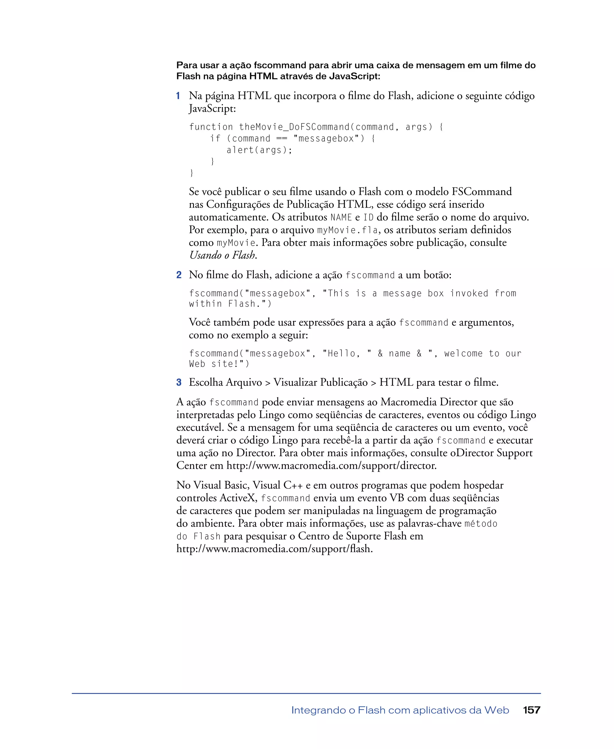 Integrando o Flash com aplicativos da Web 157
Para usar a ação fscommand para abrir uma caixa de mensagem em um filme do
Flash na página HTML através de JavaScript:
1 Na página HTML que incorpora o ﬁlme do Flash, adicione o seguinte código
JavaScript:
function theMovie_DoFSCommand(command, args) {
if (command == "messagebox") {
alert(args);
}
}
Se você publicar o seu ﬁlme usando o Flash com o modelo FSCommand
nas Conﬁgurações de Publicação HTML, esse código será inserido
automaticamente. Os atributos NAME e ID do ﬁlme serão o nome do arquivo.
Por exemplo, para o arquivo myMovie.fla, os atributos seriam deﬁnidos
como myMovie. Para obter mais informações sobre publicação, consulte
Usando o Flash.
2 No ﬁlme do Flash, adicione a ação fscommand a um botão:
fscommand("messagebox", "This is a message box invoked from
within Flash.")
Você também pode usar expressões para a ação fscommand e argumentos,
como no exemplo a seguir:
fscommand("messagebox", "Hello, " & name & ", welcome to our
Web site!")
3 Escolha Arquivo > Visualizar Publicação > HTML para testar o ﬁlme.
A ação fscommand pode enviar mensagens ao Macromedia Director que são
interpretadas pelo Lingo como seqüências de caracteres, eventos ou código Lingo
executável. Se a mensagem for uma seqüência de caracteres ou um evento, você
deverá criar o código Lingo para recebê-la a partir da ação fscommand e executar
uma ação no Director. Para obter mais informações, consulte oDirector Support
Center em http://www.macromedia.com/support/director.
No Visual Basic, Visual C++ e em outros programas que podem hospedar
controles ActiveX, fscommand envia um evento VB com duas seqüências
de caracteres que podem ser manipuladas na linguagem de programação
do ambiente. Para obter mais informações, use as palavras-chave método
do Flash para pesquisar o Centro de Suporte Flash em
http://www.macromedia.com/support/ﬂash.
 