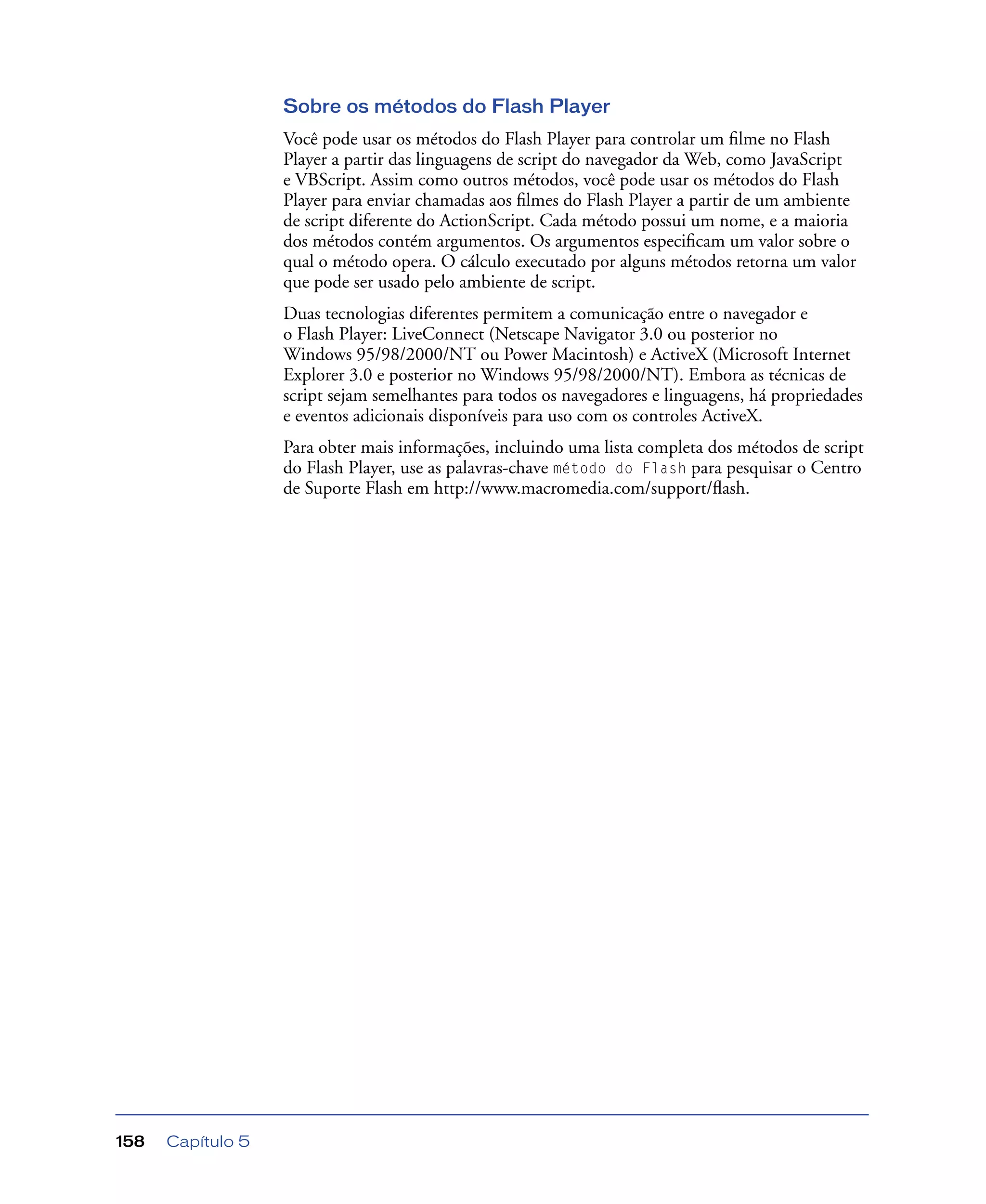 Capítulo 5158
Sobre os métodos do Flash Player
Você pode usar os métodos do Flash Player para controlar um ﬁlme no Flash
Player a partir das linguagens de script do navegador da Web, como JavaScript
e VBScript. Assim como outros métodos, você pode usar os métodos do Flash
Player para enviar chamadas aos ﬁlmes do Flash Player a partir de um ambiente
de script diferente do ActionScript. Cada método possui um nome, e a maioria
dos métodos contém argumentos. Os argumentos especiﬁcam um valor sobre o
qual o método opera. O cálculo executado por alguns métodos retorna um valor
que pode ser usado pelo ambiente de script.
Duas tecnologias diferentes permitem a comunicação entre o navegador e
o Flash Player: LiveConnect (Netscape Navigator 3.0 ou posterior no
Windows 95/98/2000/NT ou Power Macintosh) e ActiveX (Microsoft Internet
Explorer 3.0 e posterior no Windows 95/98/2000/NT). Embora as técnicas de
script sejam semelhantes para todos os navegadores e linguagens, há propriedades
e eventos adicionais disponíveis para uso com os controles ActiveX.
Para obter mais informações, incluindo uma lista completa dos métodos de script
do Flash Player, use as palavras-chave método do Flash para pesquisar o Centro
de Suporte Flash em http://www.macromedia.com/support/ﬂash.
 
