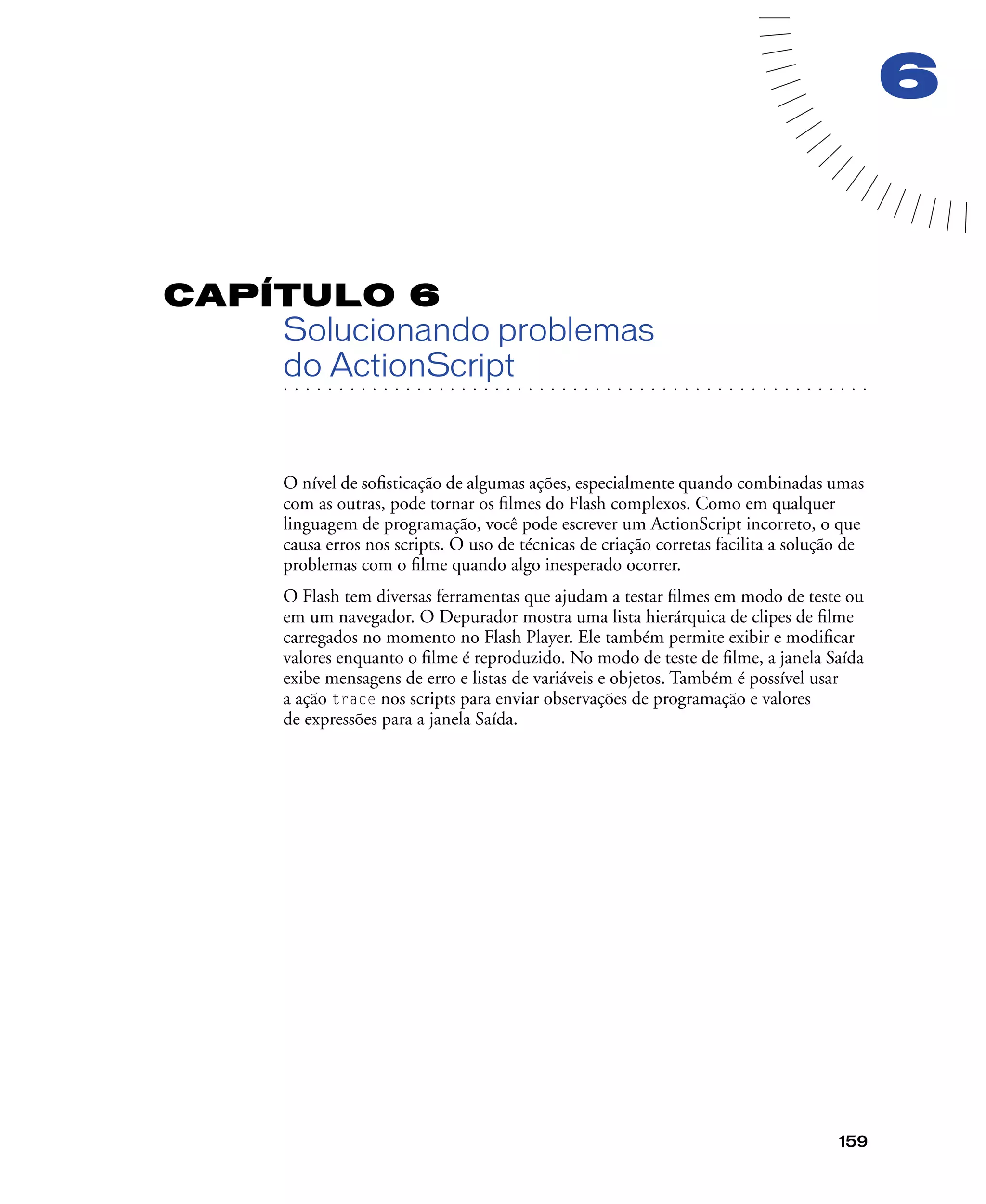 159
6
CAPÍTULO 6
Solucionando problemas
. . . . . . . . . . . . . . . . . . . . . . . . . . . . . . . . . . . . . . . . . . . . . . . . . . . . . . . .. . . . . . . . . . . . . . . . . . . . . . . . . . . . . . . . . . . . . . . . . . . . . . . . . . . . .
do ActionScript
O nível de soﬁsticação de algumas ações, especialmente quando combinadas umas
com as outras, pode tornar os ﬁlmes do Flash complexos. Como em qualquer
linguagem de programação, você pode escrever um ActionScript incorreto, o que
causa erros nos scripts. O uso de técnicas de criação corretas facilita a solução de
problemas com o ﬁlme quando algo inesperado ocorrer.
O Flash tem diversas ferramentas que ajudam a testar ﬁlmes em modo de teste ou
em um navegador. O Depurador mostra uma lista hierárquica de clipes de ﬁlme
carregados no momento no Flash Player. Ele também permite exibir e modiﬁcar
valores enquanto o ﬁlme é reproduzido. No modo de teste de ﬁlme, a janela Saída
exibe mensagens de erro e listas de variáveis e objetos. Também é possível usar
a ação trace nos scripts para enviar observações de programação e valores
de expressões para a janela Saída.
 