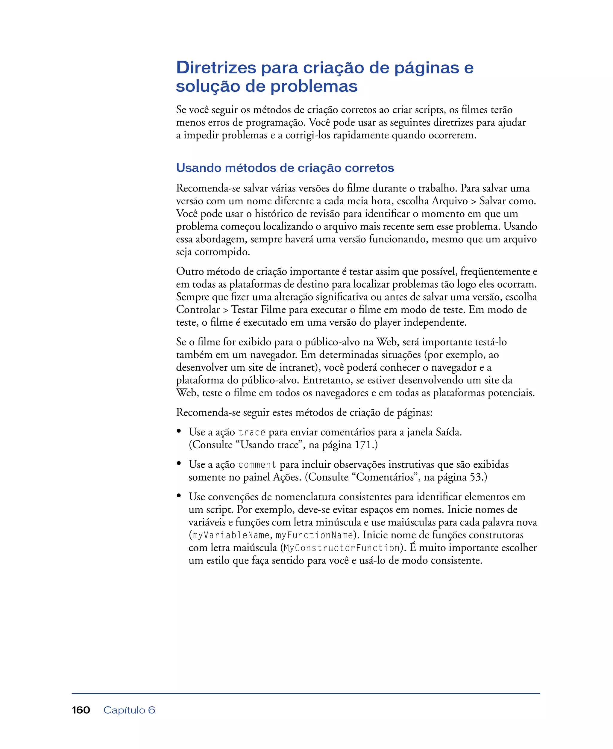 Capítulo 6160
Diretrizes para criação de páginas e
solução de problemas
Se você seguir os métodos de criação corretos ao criar scripts, os ﬁlmes terão
menos erros de programação. Você pode usar as seguintes diretrizes para ajudar
a impedir problemas e a corrigi-los rapidamente quando ocorrerem.
Usando métodos de criação corretos
Recomenda-se salvar várias versões do ﬁlme durante o trabalho. Para salvar uma
versão com um nome diferente a cada meia hora, escolha Arquivo > Salvar como.
Você pode usar o histórico de revisão para identiﬁcar o momento em que um
problema começou localizando o arquivo mais recente sem esse problema. Usando
essa abordagem, sempre haverá uma versão funcionando, mesmo que um arquivo
seja corrompido.
Outro método de criação importante é testar assim que possível, freqüentemente e
em todas as plataformas de destino para localizar problemas tão logo eles ocorram.
Sempre que ﬁzer uma alteração signiﬁcativa ou antes de salvar uma versão, escolha
Controlar > Testar Filme para executar o ﬁlme em modo de teste. Em modo de
teste, o ﬁlme é executado em uma versão do player independente.
Se o ﬁlme for exibido para o público-alvo na Web, será importante testá-lo
também em um navegador. Em determinadas situações (por exemplo, ao
desenvolver um site de intranet), você poderá conhecer o navegador e a
plataforma do público-alvo. Entretanto, se estiver desenvolvendo um site da
Web, teste o ﬁlme em todos os navegadores e em todas as plataformas potenciais.
Recomenda-se seguir estes métodos de criação de páginas:
• Use a ação trace para enviar comentários para a janela Saída.
(Consulte “Usando trace”, na página 171.)
• Use a ação comment para incluir observações instrutivas que são exibidas
somente no painel Ações. (Consulte “Comentários”, na página 53.)
• Use convenções de nomenclatura consistentes para identiﬁcar elementos em
um script. Por exemplo, deve-se evitar espaços em nomes. Inicie nomes de
variáveis e funções com letra minúscula e use maiúsculas para cada palavra nova
(myVariableName, myFunctionName). Inicie nome de funções construtoras
com letra maiúscula (MyConstructorFunction). É muito importante escolher
um estilo que faça sentido para você e usá-lo de modo consistente.
 