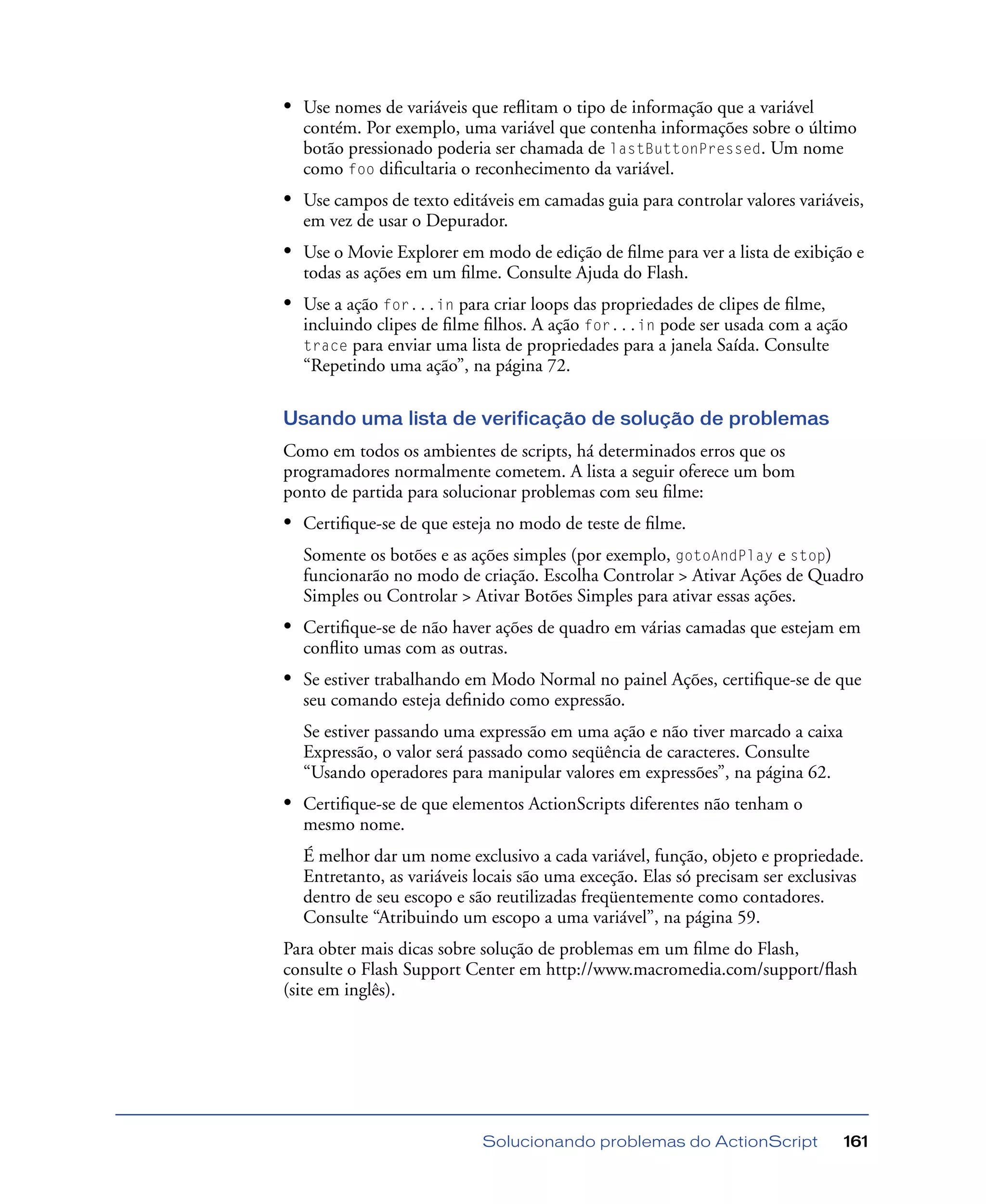 Solucionando problemas do ActionScript 161
• Use nomes de variáveis que reﬂitam o tipo de informação que a variável
contém. Por exemplo, uma variável que contenha informações sobre o último
botão pressionado poderia ser chamada de lastButtonPressed. Um nome
como foo diﬁcultaria o reconhecimento da variável.
• Use campos de texto editáveis em camadas guia para controlar valores variáveis,
em vez de usar o Depurador.
• Use o Movie Explorer em modo de edição de ﬁlme para ver a lista de exibição e
todas as ações em um ﬁlme. Consulte Ajuda do Flash.
• Use a ação for...in para criar loops das propriedades de clipes de ﬁlme,
incluindo clipes de ﬁlme ﬁlhos. A ação for...in pode ser usada com a ação
trace para enviar uma lista de propriedades para a janela Saída. Consulte
“Repetindo uma ação”, na página 72.
Usando uma lista de verificação de solução de problemas
Como em todos os ambientes de scripts, há determinados erros que os
programadores normalmente cometem. A lista a seguir oferece um bom
ponto de partida para solucionar problemas com seu ﬁlme:
• Certiﬁque-se de que esteja no modo de teste de ﬁlme.
Somente os botões e as ações simples (por exemplo, gotoAndPlay e stop)
funcionarão no modo de criação. Escolha Controlar > Ativar Ações de Quadro
Simples ou Controlar > Ativar Botões Simples para ativar essas ações.
• Certiﬁque-se de não haver ações de quadro em várias camadas que estejam em
conﬂito umas com as outras.
• Se estiver trabalhando em Modo Normal no painel Ações, certiﬁque-se de que
seu comando esteja deﬁnido como expressão.
Se estiver passando uma expressão em uma ação e não tiver marcado a caixa
Expressão, o valor será passado como seqüência de caracteres. Consulte
“Usando operadores para manipular valores em expressões”, na página 62.
• Certiﬁque-se de que elementos ActionScripts diferentes não tenham o
mesmo nome.
É melhor dar um nome exclusivo a cada variável, função, objeto e propriedade.
Entretanto, as variáveis locais são uma exceção. Elas só precisam ser exclusivas
dentro de seu escopo e são reutilizadas freqüentemente como contadores.
Consulte “Atribuindo um escopo a uma variável”, na página 59.
Para obter mais dicas sobre solução de problemas em um ﬁlme do Flash,
consulte o Flash Support Center em http://www.macromedia.com/support/ﬂash
(site em inglês).
 