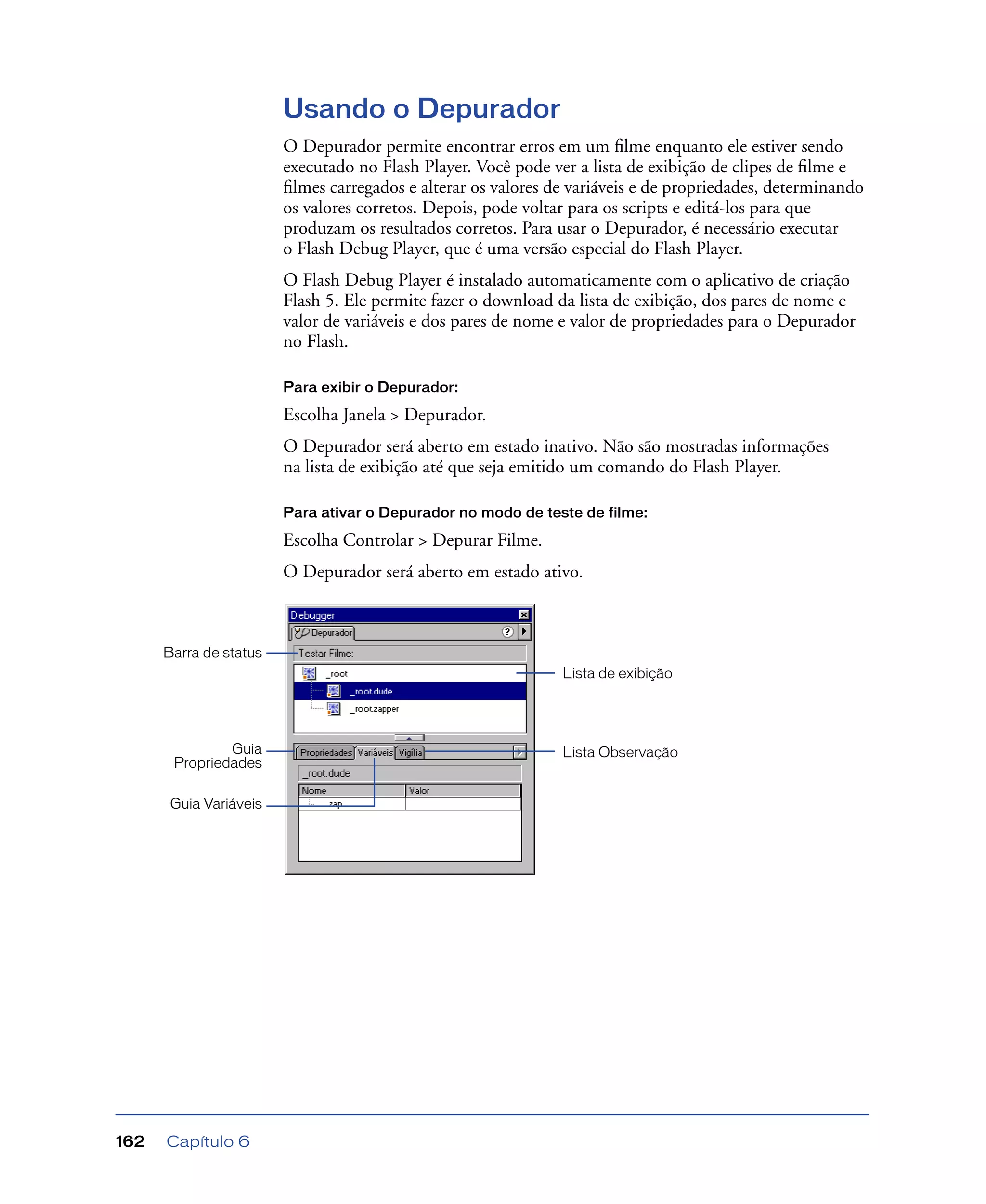 Capítulo 6162
Usando o Depurador
O Depurador permite encontrar erros em um ﬁlme enquanto ele estiver sendo
executado no Flash Player. Você pode ver a lista de exibição de clipes de ﬁlme e
ﬁlmes carregados e alterar os valores de variáveis e de propriedades, determinando
os valores corretos. Depois, pode voltar para os scripts e editá-los para que
produzam os resultados corretos. Para usar o Depurador, é necessário executar
o Flash Debug Player, que é uma versão especial do Flash Player.
O Flash Debug Player é instalado automaticamente com o aplicativo de criação
Flash 5. Ele permite fazer o download da lista de exibição, dos pares de nome e
valor de variáveis e dos pares de nome e valor de propriedades para o Depurador
no Flash.
Para exibir o Depurador:
Escolha Janela > Depurador.
O Depurador será aberto em estado inativo. Não são mostradas informações
na lista de exibição até que seja emitido um comando do Flash Player.
Para ativar o Depurador no modo de teste de filme:
Escolha Controlar > Depurar Filme.
O Depurador será aberto em estado ativo.
Lista de exibição
Guia
Propriedades
Guia Variáveis
Lista Observação
Barra de status
 