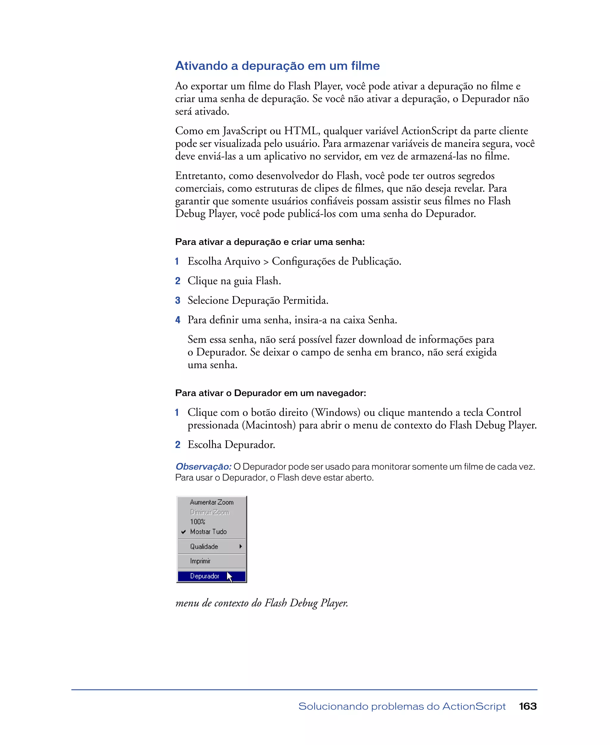 Solucionando problemas do ActionScript 163
Ativando a depuração em um filme
Ao exportar um ﬁlme do Flash Player, você pode ativar a depuração no ﬁlme e
criar uma senha de depuração. Se você não ativar a depuração, o Depurador não
será ativado.
Como em JavaScript ou HTML, qualquer variável ActionScript da parte cliente
pode ser visualizada pelo usuário. Para armazenar variáveis de maneira segura, você
deve enviá-las a um aplicativo no servidor, em vez de armazená-las no ﬁlme.
Entretanto, como desenvolvedor do Flash, você pode ter outros segredos
comerciais, como estruturas de clipes de ﬁlmes, que não deseja revelar. Para
garantir que somente usuários conﬁáveis possam assistir seus ﬁlmes no Flash
Debug Player, você pode publicá-los com uma senha do Depurador.
Para ativar a depuração e criar uma senha:
1 Escolha Arquivo > Conﬁgurações de Publicação.
2 Clique na guia Flash.
3 Selecione Depuração Permitida.
4 Para deﬁnir uma senha, insira-a na caixa Senha.
Sem essa senha, não será possível fazer download de informações para
o Depurador. Se deixar o campo de senha em branco, não será exigida
uma senha.
Para ativar o Depurador em um navegador:
1 Clique com o botão direito (Windows) ou clique mantendo a tecla Control
pressionada (Macintosh) para abrir o menu de contexto do Flash Debug Player.
2 Escolha Depurador.
Observação: O Depurador pode ser usado para monitorar somente um filme de cada vez.
Para usar o Depurador, o Flash deve estar aberto.
menu de contexto do Flash Debug Player.
 