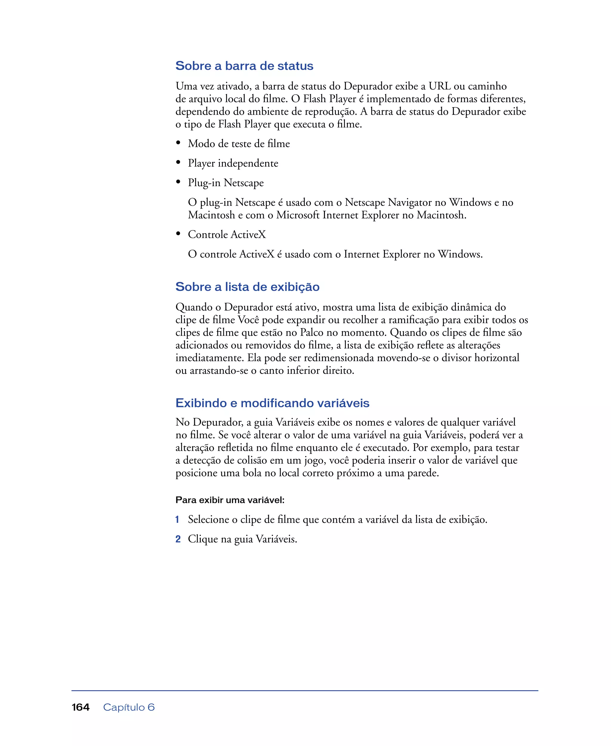 Capítulo 6164
Sobre a barra de status
Uma vez ativado, a barra de status do Depurador exibe a URL ou caminho
de arquivo local do ﬁlme. O Flash Player é implementado de formas diferentes,
dependendo do ambiente de reprodução. A barra de status do Depurador exibe
o tipo de Flash Player que executa o ﬁlme.
• Modo de teste de ﬁlme
• Player independente
• Plug-in Netscape
O plug-in Netscape é usado com o Netscape Navigator no Windows e no
Macintosh e com o Microsoft Internet Explorer no Macintosh.
• Controle ActiveX
O controle ActiveX é usado com o Internet Explorer no Windows.
Sobre a lista de exibição
Quando o Depurador está ativo, mostra uma lista de exibição dinâmica do
clipe de ﬁlme Você pode expandir ou recolher a ramiﬁcação para exibir todos os
clipes de ﬁlme que estão no Palco no momento. Quando os clipes de ﬁlme são
adicionados ou removidos do ﬁlme, a lista de exibição reﬂete as alterações
imediatamente. Ela pode ser redimensionada movendo-se o divisor horizontal
ou arrastando-se o canto inferior direito.
Exibindo e modificando variáveis
No Depurador, a guia Variáveis exibe os nomes e valores de qualquer variável
no ﬁlme. Se você alterar o valor de uma variável na guia Variáveis, poderá ver a
alteração reﬂetida no ﬁlme enquanto ele é executado. Por exemplo, para testar
a detecção de colisão em um jogo, você poderia inserir o valor de variável que
posicione uma bola no local correto próximo a uma parede.
Para exibir uma variável:
1 Selecione o clipe de ﬁlme que contém a variável da lista de exibição.
2 Clique na guia Variáveis.
 