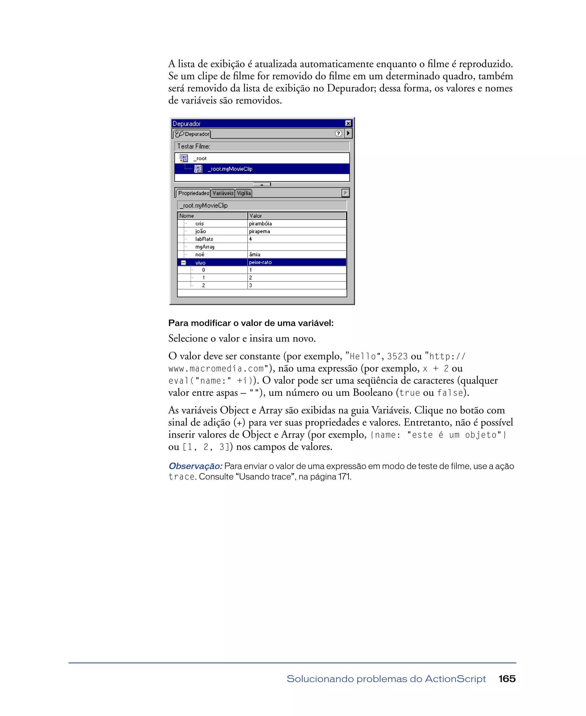 Solucionando problemas do ActionScript 165
A lista de exibição é atualizada automaticamente enquanto o ﬁlme é reproduzido.
Se um clipe de ﬁlme for removido do ﬁlme em um determinado quadro, também
será removido da lista de exibição no Depurador; dessa forma, os valores e nomes
de variáveis são removidos.
Para modificar o valor de uma variável:
Selecione o valor e insira um novo.
O valor deve ser constante (por exemplo, "Hello", 3523 ou "http://
www.macromedia.com"), não uma expressão (por exemplo, x + 2 ou
eval("name:" +i)). O valor pode ser uma seqüência de caracteres (qualquer
valor entre aspas – ""), um número ou um Booleano (true ou false).
As variáveis Object e Array são exibidas na guia Variáveis. Clique no botão com
sinal de adição (+) para ver suas propriedades e valores. Entretanto, não é possível
inserir valores de Object e Array (por exemplo, {name: "este é um objeto"}
ou [1, 2, 3]) nos campos de valores.
Observação: Para enviar o valor de uma expressão em modo de teste de filme, use a ação
trace. Consulte “Usando trace”, na página 171.
 