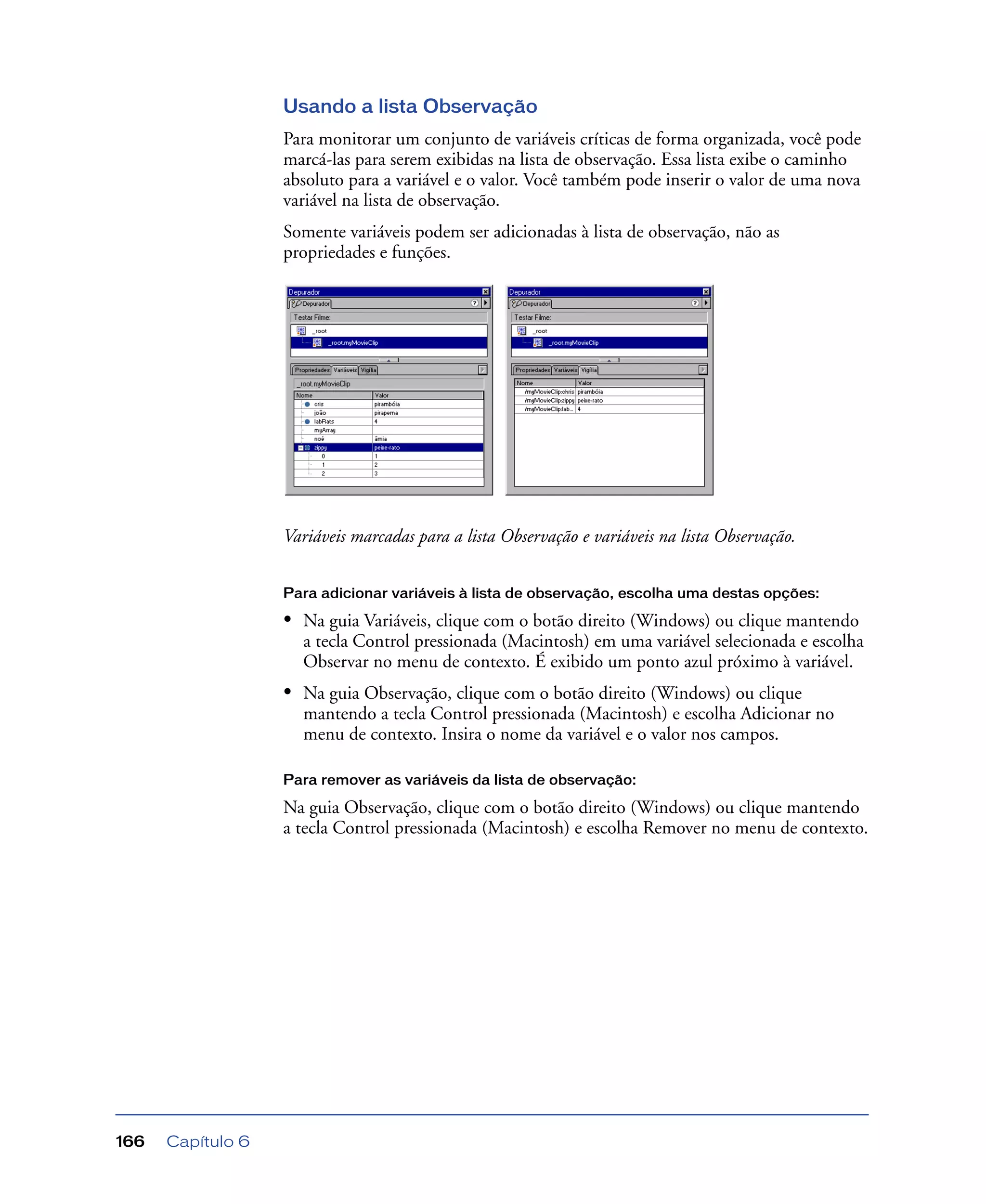 Capítulo 6166
Usando a lista Observação
Para monitorar um conjunto de variáveis críticas de forma organizada, você pode
marcá-las para serem exibidas na lista de observação. Essa lista exibe o caminho
absoluto para a variável e o valor. Você também pode inserir o valor de uma nova
variável na lista de observação.
Somente variáveis podem ser adicionadas à lista de observação, não as
propriedades e funções.
Variáveis marcadas para a lista Observação e variáveis na lista Observação.
Para adicionar variáveis à lista de observação, escolha uma destas opções:
• Na guia Variáveis, clique com o botão direito (Windows) ou clique mantendo
a tecla Control pressionada (Macintosh) em uma variável selecionada e escolha
Observar no menu de contexto. É exibido um ponto azul próximo à variável.
• Na guia Observação, clique com o botão direito (Windows) ou clique
mantendo a tecla Control pressionada (Macintosh) e escolha Adicionar no
menu de contexto. Insira o nome da variável e o valor nos campos.
Para remover as variáveis da lista de observação:
Na guia Observação, clique com o botão direito (Windows) ou clique mantendo
a tecla Control pressionada (Macintosh) e escolha Remover no menu de contexto.
 