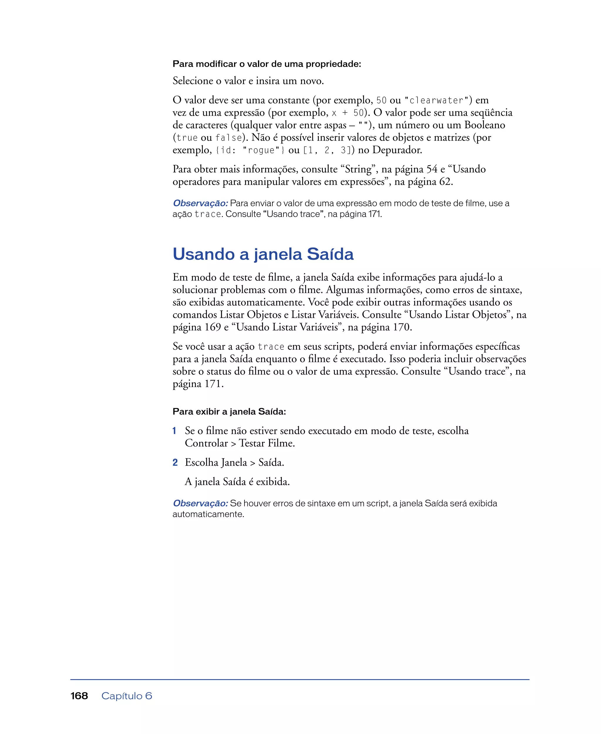 Capítulo 6168
Para modificar o valor de uma propriedade:
Selecione o valor e insira um novo.
O valor deve ser uma constante (por exemplo, 50 ou "clearwater") em
vez de uma expressão (por exemplo, x + 50). O valor pode ser uma seqüência
de caracteres (qualquer valor entre aspas – ""), um número ou um Booleano
(true ou false). Não é possível inserir valores de objetos e matrizes (por
exemplo, {id: "rogue"} ou [1, 2, 3]) no Depurador.
Para obter mais informações, consulte “String”, na página 54 e “Usando
operadores para manipular valores em expressões”, na página 62.
Observação: Para enviar o valor de uma expressão em modo de teste de filme, use a
ação trace. Consulte “Usando trace”, na página 171.
Usando a janela Saída
Em modo de teste de ﬁlme, a janela Saída exibe informações para ajudá-lo a
solucionar problemas com o ﬁlme. Algumas informações, como erros de sintaxe,
são exibidas automaticamente. Você pode exibir outras informações usando os
comandos Listar Objetos e Listar Variáveis. Consulte “Usando Listar Objetos”, na
página 169 e “Usando Listar Variáveis”, na página 170.
Se você usar a ação trace em seus scripts, poderá enviar informações especíﬁcas
para a janela Saída enquanto o ﬁlme é executado. Isso poderia incluir observações
sobre o status do ﬁlme ou o valor de uma expressão. Consulte “Usando trace”, na
página 171.
Para exibir a janela Saída:
1 Se o ﬁlme não estiver sendo executado em modo de teste, escolha
Controlar > Testar Filme.
2 Escolha Janela > Saída.
A janela Saída é exibida.
Observação: Se houver erros de sintaxe em um script, a janela Saída será exibida
automaticamente.
 