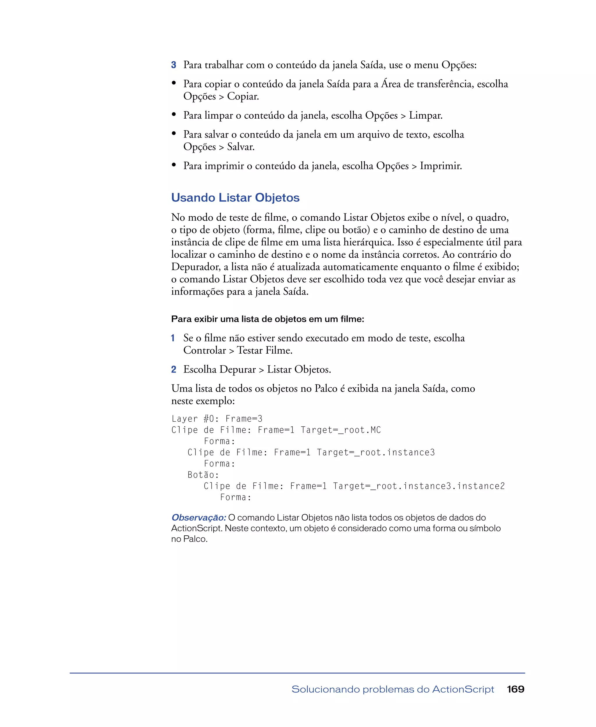 Solucionando problemas do ActionScript 169
3 Para trabalhar com o conteúdo da janela Saída, use o menu Opções:
• Para copiar o conteúdo da janela Saída para a Área de transferência, escolha
Opções > Copiar.
• Para limpar o conteúdo da janela, escolha Opções > Limpar.
• Para salvar o conteúdo da janela em um arquivo de texto, escolha
Opções > Salvar.
• Para imprimir o conteúdo da janela, escolha Opções > Imprimir.
Usando Listar Objetos
No modo de teste de ﬁlme, o comando Listar Objetos exibe o nível, o quadro,
o tipo de objeto (forma, ﬁlme, clipe ou botão) e o caminho de destino de uma
instância de clipe de ﬁlme em uma lista hierárquica. Isso é especialmente útil para
localizar o caminho de destino e o nome da instância corretos. Ao contrário do
Depurador, a lista não é atualizada automaticamente enquanto o ﬁlme é exibido;
o comando Listar Objetos deve ser escolhido toda vez que você desejar enviar as
informações para a janela Saída.
Para exibir uma lista de objetos em um filme:
1 Se o ﬁlme não estiver sendo executado em modo de teste, escolha
Controlar > Testar Filme.
2 Escolha Depurar > Listar Objetos.
Uma lista de todos os objetos no Palco é exibida na janela Saída, como
neste exemplo:
Layer #0: Frame=3
Clipe de Filme: Frame=1 Target=_root.MC
Forma:
Clipe de Filme: Frame=1 Target=_root.instance3
Forma:
Botão:
Clipe de Filme: Frame=1 Target=_root.instance3.instance2
Forma:
Observação: O comando Listar Objetos não lista todos os objetos de dados do
ActionScript. Neste contexto, um objeto é considerado como uma forma ou símbolo
no Palco.
 