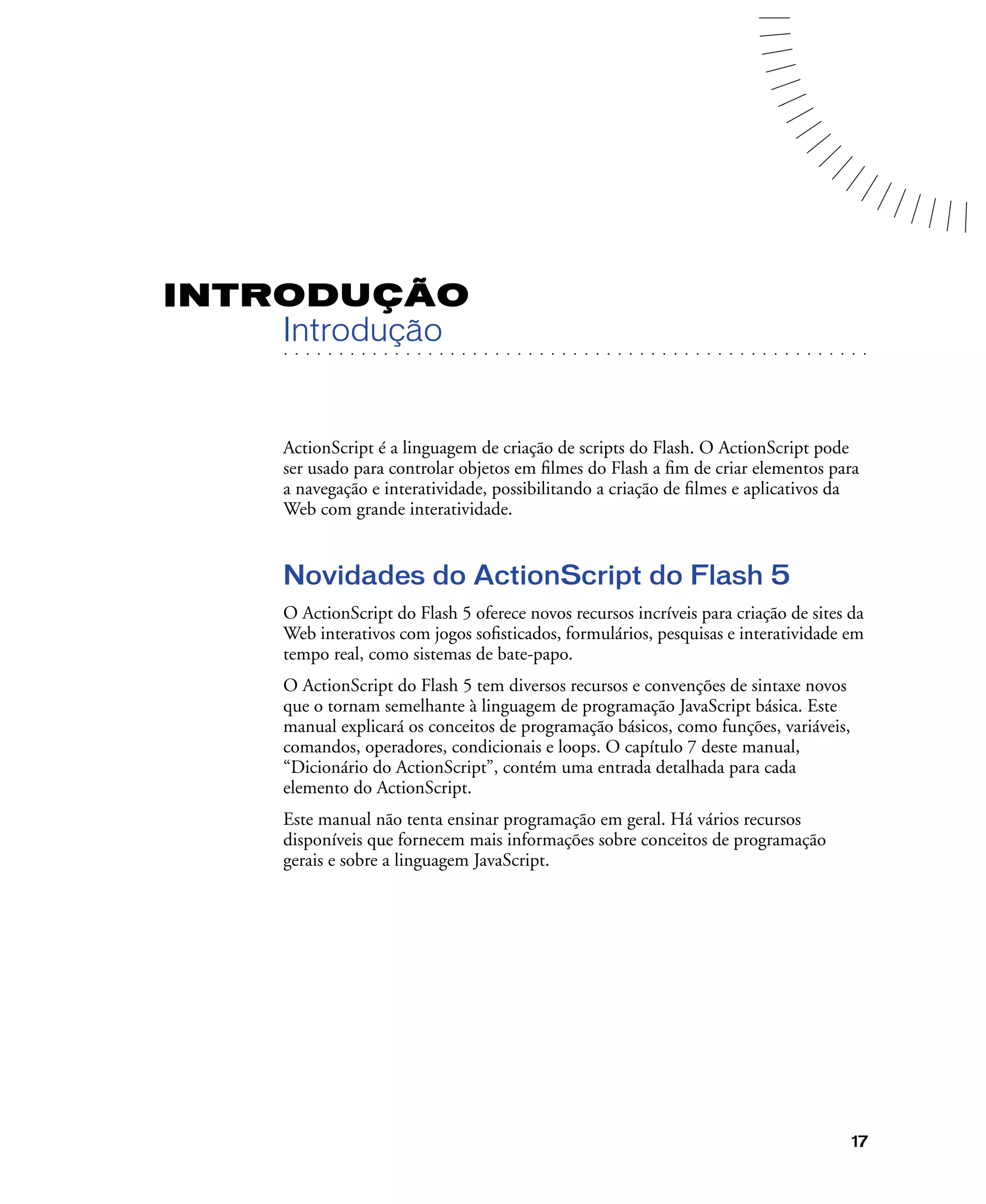 17
INTRODUÇÃO
. . . . . . . . . . . . . . . . . . . . . . . . . . . . . . . . . . . . . . . . . . . . . . . . . . . . . . . .. . . . . . . . . . . . . . . . . . . . . . . . . . . . . . . . . . . . . . . . . . . . . . . . . . . . .
Introdução
ActionScript é a linguagem de criação de scripts do Flash. O ActionScript pode
ser usado para controlar objetos em ﬁlmes do Flash a ﬁm de criar elementos para
a navegação e interatividade, possibilitando a criação de ﬁlmes e aplicativos da
Web com grande interatividade.
Novidades do ActionScript do Flash 5
O ActionScript do Flash 5 oferece novos recursos incríveis para criação de sites da
Web interativos com jogos soﬁsticados, formulários, pesquisas e interatividade em
tempo real, como sistemas de bate-papo.
O ActionScript do Flash 5 tem diversos recursos e convenções de sintaxe novos
que o tornam semelhante à linguagem de programação JavaScript básica. Este
manual explicará os conceitos de programação básicos, como funções, variáveis,
comandos, operadores, condicionais e loops. O capítulo 7 deste manual,
“Dicionário do ActionScript”, contém uma entrada detalhada para cada
elemento do ActionScript.
Este manual não tenta ensinar programação em geral. Há vários recursos
disponíveis que fornecem mais informações sobre conceitos de programação
gerais e sobre a linguagem JavaScript.
 