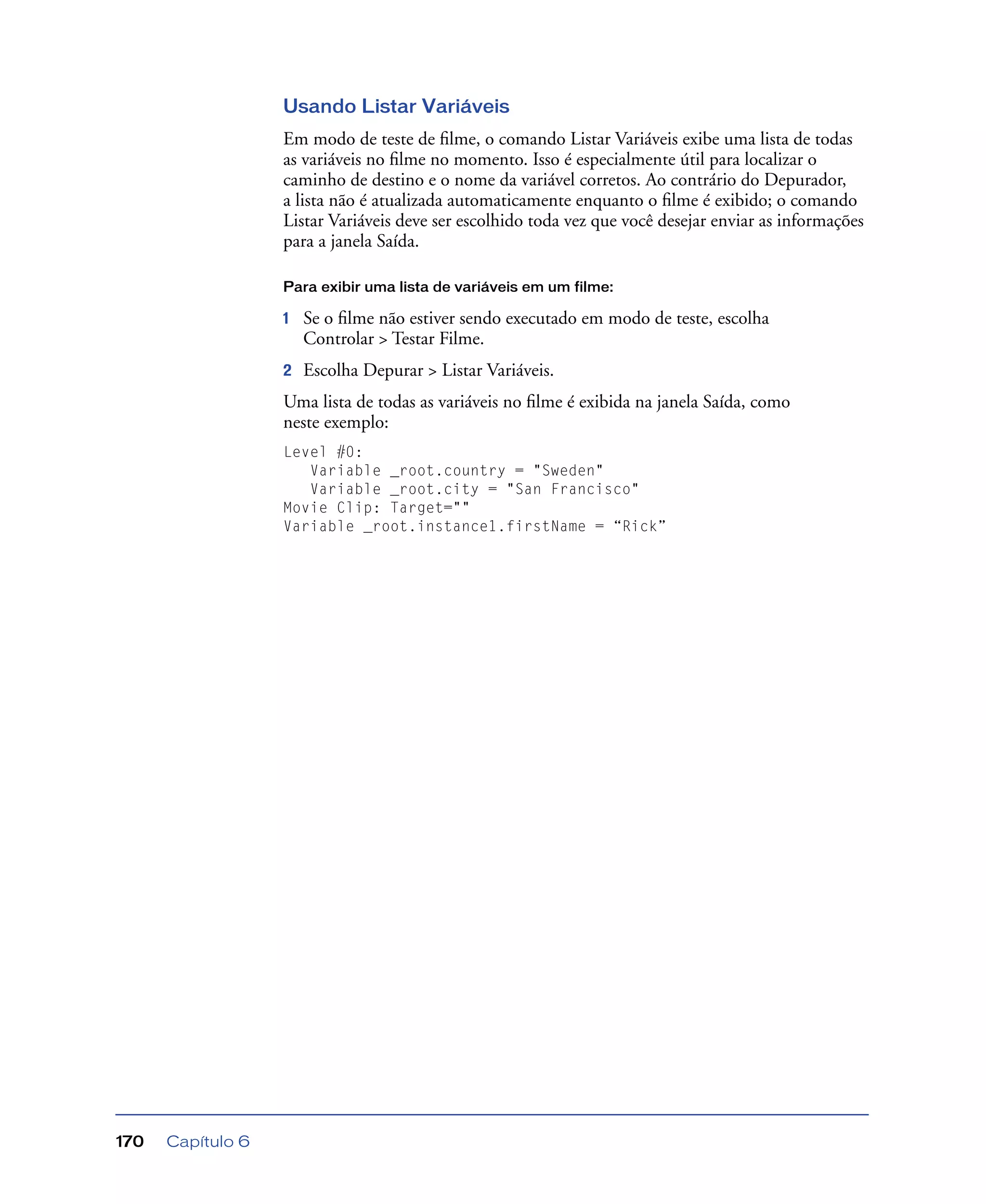Capítulo 6170
Usando Listar Variáveis
Em modo de teste de ﬁlme, o comando Listar Variáveis exibe uma lista de todas
as variáveis no ﬁlme no momento. Isso é especialmente útil para localizar o
caminho de destino e o nome da variável corretos. Ao contrário do Depurador,
a lista não é atualizada automaticamente enquanto o ﬁlme é exibido; o comando
Listar Variáveis deve ser escolhido toda vez que você desejar enviar as informações
para a janela Saída.
Para exibir uma lista de variáveis em um filme:
1 Se o ﬁlme não estiver sendo executado em modo de teste, escolha
Controlar > Testar Filme.
2 Escolha Depurar > Listar Variáveis.
Uma lista de todas as variáveis no ﬁlme é exibida na janela Saída, como
neste exemplo:
Level #0:
Variable _root.country = "Sweden"
Variable _root.city = "San Francisco"
Movie Clip: Target=""
Variable _root.instance1.firstName = “Rick”
 