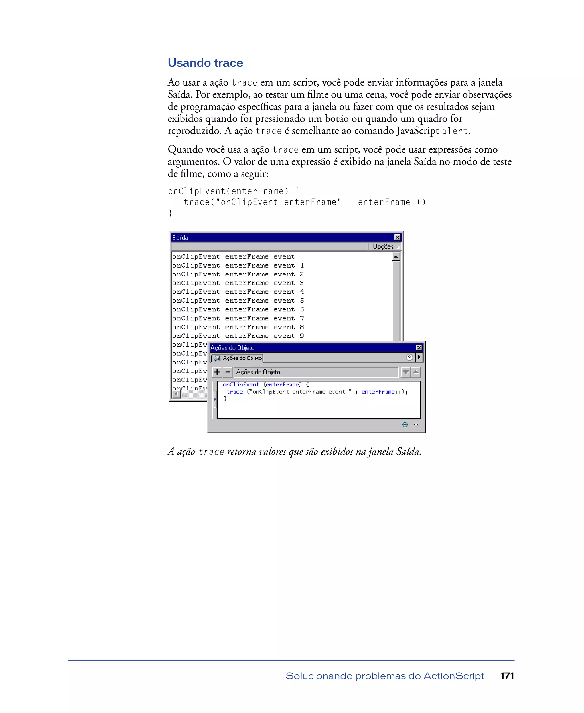 Solucionando problemas do ActionScript 171
Usando trace
Ao usar a ação trace em um script, você pode enviar informações para a janela
Saída. Por exemplo, ao testar um ﬁlme ou uma cena, você pode enviar observações
de programação especíﬁcas para a janela ou fazer com que os resultados sejam
exibidos quando for pressionado um botão ou quando um quadro for
reproduzido. A ação trace é semelhante ao comando JavaScript alert.
Quando você usa a ação trace em um script, você pode usar expressões como
argumentos. O valor de uma expressão é exibido na janela Saída no modo de teste
de ﬁlme, como a seguir:
onClipEvent(enterFrame) {
trace("onClipEvent enterFrame" + enterFrame++)
}
A ação trace retorna valores que são exibidos na janela Saída.
 