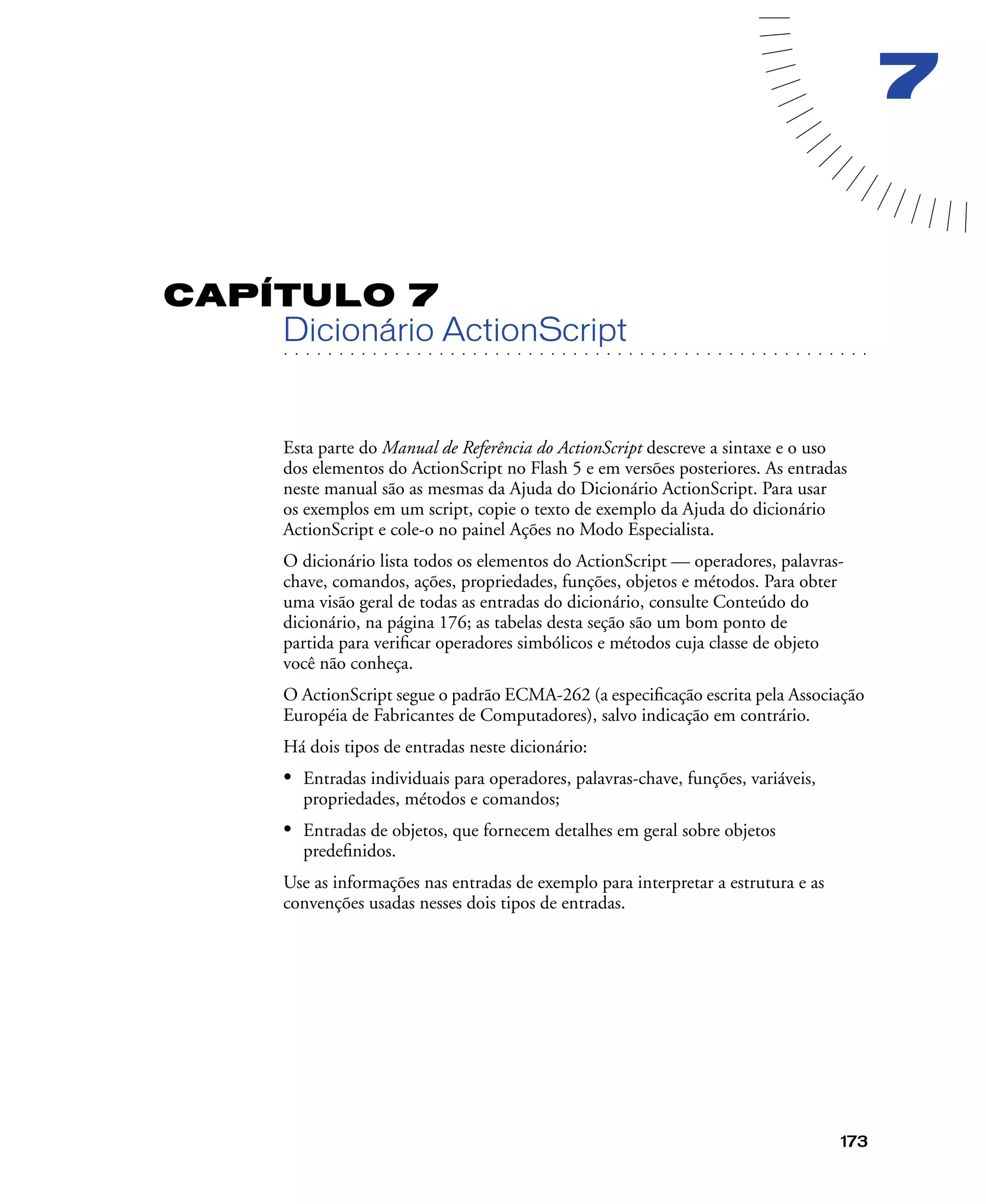 173
7
CAPÍTULO 7
. . . . . . . . . . . . . . . . . . . . . . . . . . . . . . . . . . . . . . . . . . . . . . . . . . . . . . . .. . . . . . . . . . . . . . . . . . . . . . . . . . . . . . . . . . . . . . . . . . . . . . . . . . . . .
Dicionário ActionScript
Esta parte do Manual de Referência do ActionScript descreve a sintaxe e o uso
dos elementos do ActionScript no Flash 5 e em versões posteriores. As entradas
neste manual são as mesmas da Ajuda do Dicionário ActionScript. Para usar
os exemplos em um script, copie o texto de exemplo da Ajuda do dicionário
ActionScript e cole-o no painel Ações no Modo Especialista.
O dicionário lista todos os elementos do ActionScript — operadores, palavras-
chave, comandos, ações, propriedades, funções, objetos e métodos. Para obter
uma visão geral de todas as entradas do dicionário, consulte Conteúdo do
dicionário, na página 176; as tabelas desta seção são um bom ponto de
partida para veriﬁcar operadores simbólicos e métodos cuja classe de objeto
você não conheça.
O ActionScript segue o padrão ECMA-262 (a especiﬁcação escrita pela Associação
Européia de Fabricantes de Computadores), salvo indicação em contrário.
Há dois tipos de entradas neste dicionário:
• Entradas individuais para operadores, palavras-chave, funções, variáveis,
propriedades, métodos e comandos;
• Entradas de objetos, que fornecem detalhes em geral sobre objetos
predeﬁnidos.
Use as informações nas entradas de exemplo para interpretar a estrutura e as
convenções usadas nesses dois tipos de entradas.
 