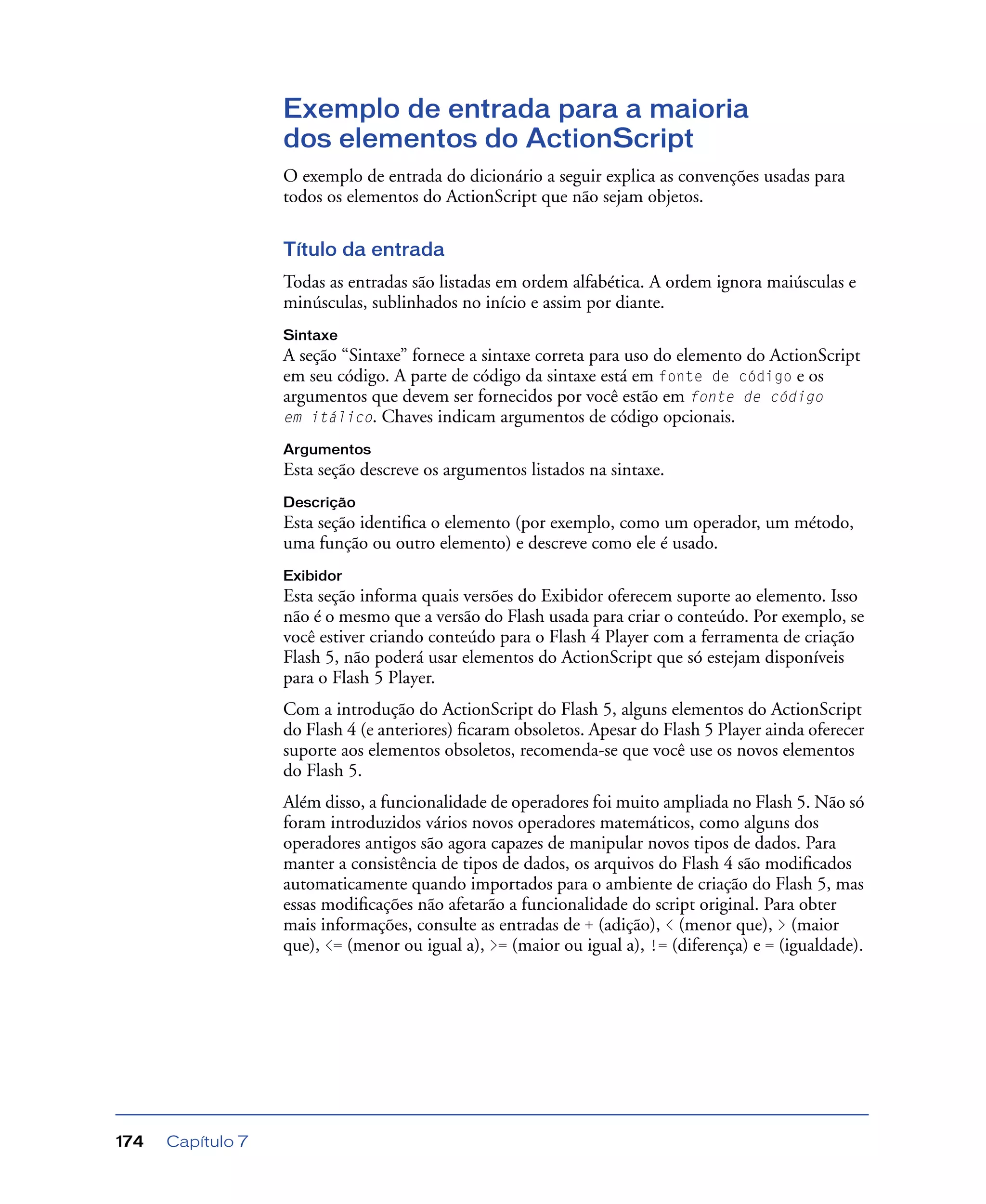 Capítulo 7174
Exemplo de entrada para a maioria
dos elementos do ActionScript
O exemplo de entrada do dicionário a seguir explica as convenções usadas para
todos os elementos do ActionScript que não sejam objetos.
Título da entrada
Todas as entradas são listadas em ordem alfabética. A ordem ignora maiúsculas e
minúsculas, sublinhados no início e assim por diante.
Sintaxe
A seção “Sintaxe” fornece a sintaxe correta para uso do elemento do ActionScript
em seu código. A parte de código da sintaxe está em fonte de código e os
argumentos que devem ser fornecidos por você estão em fonte de código
em itálico. Chaves indicam argumentos de código opcionais.
Argumentos
Esta seção descreve os argumentos listados na sintaxe.
Descrição
Esta seção identiﬁca o elemento (por exemplo, como um operador, um método,
uma função ou outro elemento) e descreve como ele é usado.
Exibidor
Esta seção informa quais versões do Exibidor oferecem suporte ao elemento. Isso
não é o mesmo que a versão do Flash usada para criar o conteúdo. Por exemplo, se
você estiver criando conteúdo para o Flash 4 Player com a ferramenta de criação
Flash 5, não poderá usar elementos do ActionScript que só estejam disponíveis
para o Flash 5 Player.
Com a introdução do ActionScript do Flash 5, alguns elementos do ActionScript
do Flash 4 (e anteriores) ﬁcaram obsoletos. Apesar do Flash 5 Player ainda oferecer
suporte aos elementos obsoletos, recomenda-se que você use os novos elementos
do Flash 5.
Além disso, a funcionalidade de operadores foi muito ampliada no Flash 5. Não só
foram introduzidos vários novos operadores matemáticos, como alguns dos
operadores antigos são agora capazes de manipular novos tipos de dados. Para
manter a consistência de tipos de dados, os arquivos do Flash 4 são modiﬁcados
automaticamente quando importados para o ambiente de criação do Flash 5, mas
essas modiﬁcações não afetarão a funcionalidade do script original. Para obter
mais informações, consulte as entradas de + (adição), < (menor que), > (maior
que), <= (menor ou igual a), >= (maior ou igual a), != (diferença) e = (igualdade).
 