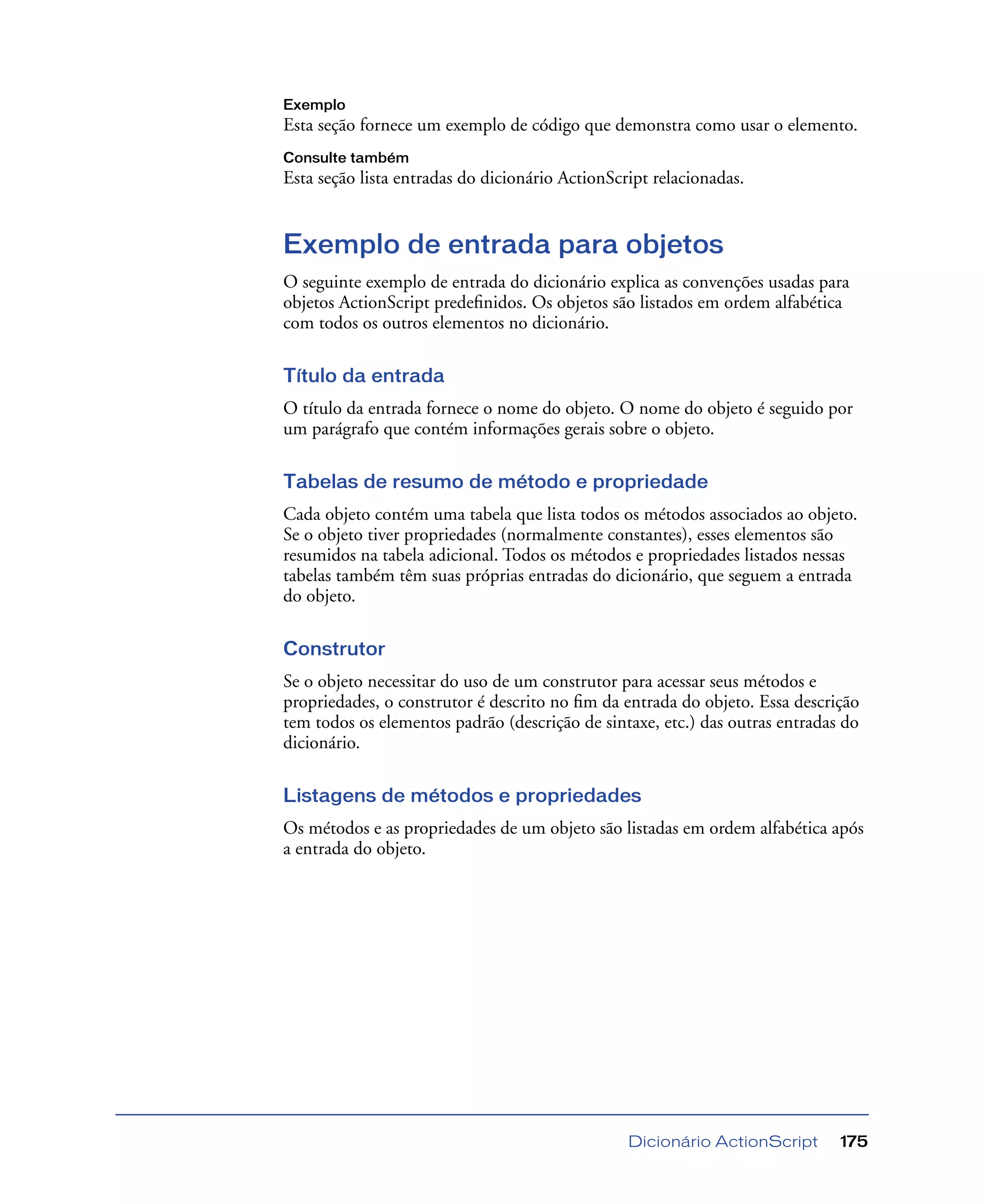 Dicionário ActionScript 175
Exemplo
Esta seção fornece um exemplo de código que demonstra como usar o elemento.
Consulte também
Esta seção lista entradas do dicionário ActionScript relacionadas.
Exemplo de entrada para objetos
O seguinte exemplo de entrada do dicionário explica as convenções usadas para
objetos ActionScript predeﬁnidos. Os objetos são listados em ordem alfabética
com todos os outros elementos no dicionário.
Título da entrada
O título da entrada fornece o nome do objeto. O nome do objeto é seguido por
um parágrafo que contém informações gerais sobre o objeto.
Tabelas de resumo de método e propriedade
Cada objeto contém uma tabela que lista todos os métodos associados ao objeto.
Se o objeto tiver propriedades (normalmente constantes), esses elementos são
resumidos na tabela adicional. Todos os métodos e propriedades listados nessas
tabelas também têm suas próprias entradas do dicionário, que seguem a entrada
do objeto.
Construtor
Se o objeto necessitar do uso de um construtor para acessar seus métodos e
propriedades, o construtor é descrito no ﬁm da entrada do objeto. Essa descrição
tem todos os elementos padrão (descrição de sintaxe, etc.) das outras entradas do
dicionário.
Listagens de métodos e propriedades
Os métodos e as propriedades de um objeto são listadas em ordem alfabética após
a entrada do objeto.
 