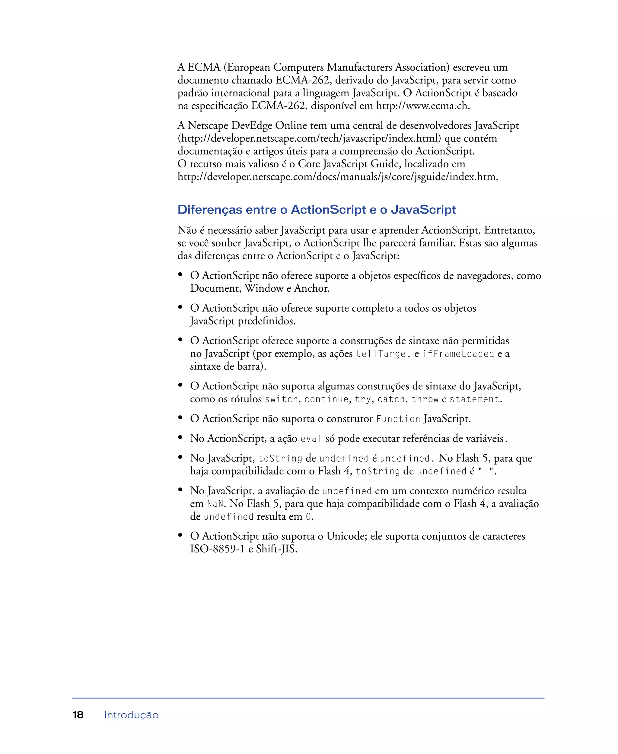Introdução18
A ECMA (European Computers Manufacturers Association) escreveu um
documento chamado ECMA-262, derivado do JavaScript, para servir como
padrão internacional para a linguagem JavaScript. O ActionScript é baseado
na especiﬁcação ECMA-262, disponível em http://www.ecma.ch.
A Netscape DevEdge Online tem uma central de desenvolvedores JavaScript
(http://developer.netscape.com/tech/javascript/index.html) que contém
documentação e artigos úteis para a compreensão do ActionScript.
O recurso mais valioso é o Core JavaScript Guide, localizado em
http://developer.netscape.com/docs/manuals/js/core/jsguide/index.htm.
Diferenças entre o ActionScript e o JavaScript
Não é necessário saber JavaScript para usar e aprender ActionScript. Entretanto,
se você souber JavaScript, o ActionScript lhe parecerá familiar. Estas são algumas
das diferenças entre o ActionScript e o JavaScript:
• O ActionScript não oferece suporte a objetos especíﬁcos de navegadores, como
Document, Window e Anchor.
• O ActionScript não oferece suporte completo a todos os objetos
JavaScript predeﬁnidos.
• O ActionScript oferece suporte a construções de sintaxe não permitidas
no JavaScript (por exemplo, as ações tellTarget e ifFrameLoaded e a
sintaxe de barra).
• O ActionScript não suporta algumas construções de sintaxe do JavaScript,
como os rótulos switch, continue, try, catch, throw e statement.
• O ActionScript não suporta o construtor Function JavaScript.
• No ActionScript, a ação eval só pode executar referências de variáveis.
• No JavaScript, toString de undefined é undefined. No Flash 5, para que
haja compatibilidade com o Flash 4, toString de undefined é " ".
• No JavaScript, a avaliação de undefined em um contexto numérico resulta
em NaN. No Flash 5, para que haja compatibilidade com o Flash 4, a avaliação
de undefined resulta em 0.
• O ActionScript não suporta o Unicode; ele suporta conjuntos de caracteres
ISO-8859-1 e Shift-JIS.
 
