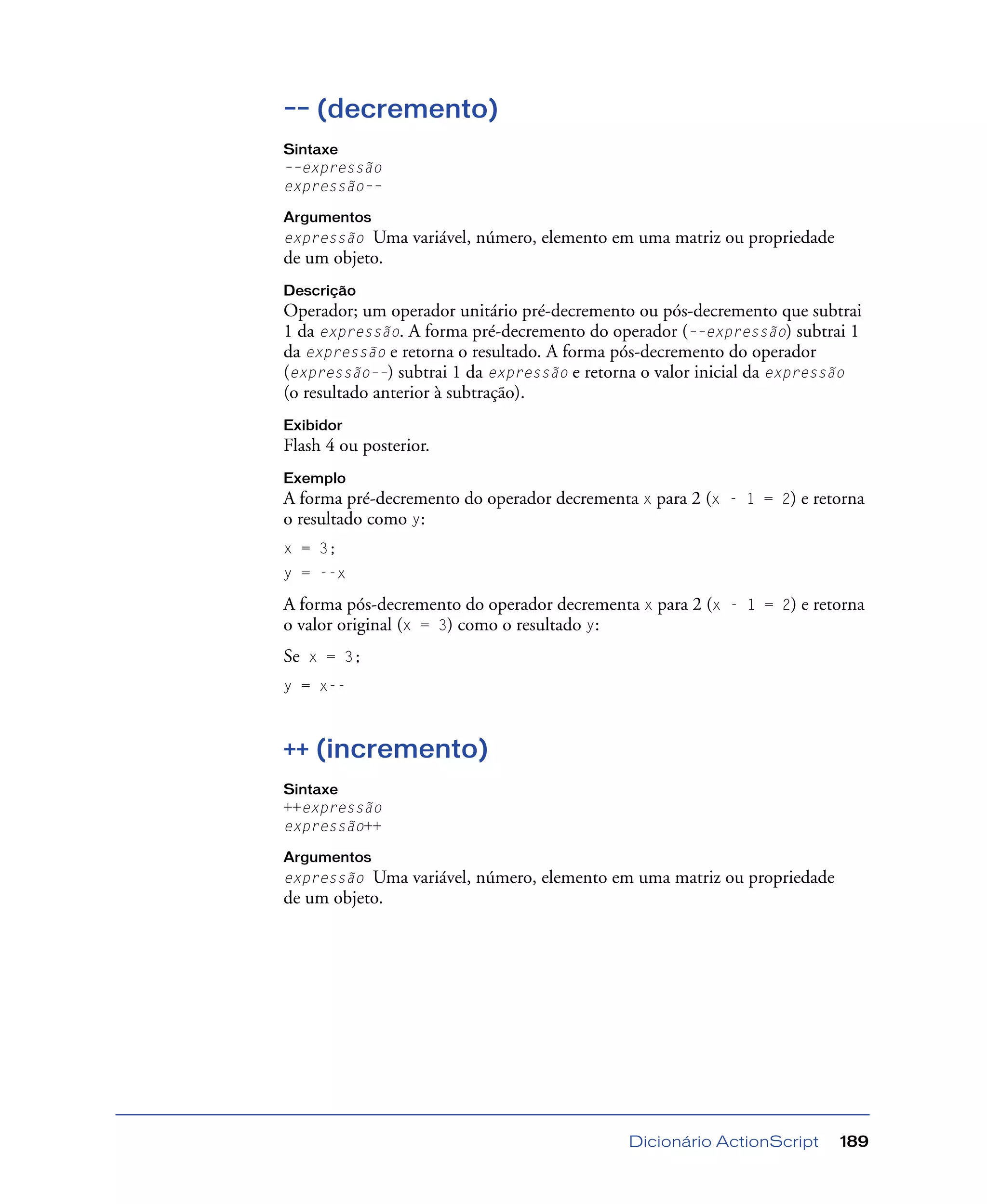 Dicionário ActionScript 189
–– (decremento)
Sintaxe
––expressão
expressão––
Argumentos
expressão Uma variável, número, elemento em uma matriz ou propriedade
de um objeto.
Descrição
Operador; um operador unitário pré-decremento ou pós-decremento que subtrai
1 da expressão. A forma pré-decremento do operador (––expressão) subtrai 1
da expressão e retorna o resultado. A forma pós-decremento do operador
(expressão––) subtrai 1 da expressão e retorna o valor inicial da expressão
(o resultado anterior à subtração).
Exibidor
Flash 4 ou posterior.
Exemplo
A forma pré-decremento do operador decrementa x para 2 (x - 1 = 2) e retorna
o resultado como y:
x = 3;
y = --x
A forma pós-decremento do operador decrementa x para 2 (x - 1 = 2) e retorna
o valor original (x = 3) como o resultado y:
Se x = 3;
y = x--
++ (incremento)
Sintaxe
++expressão
expressão++
Argumentos
expressão Uma variável, número, elemento em uma matriz ou propriedade
de um objeto.
 