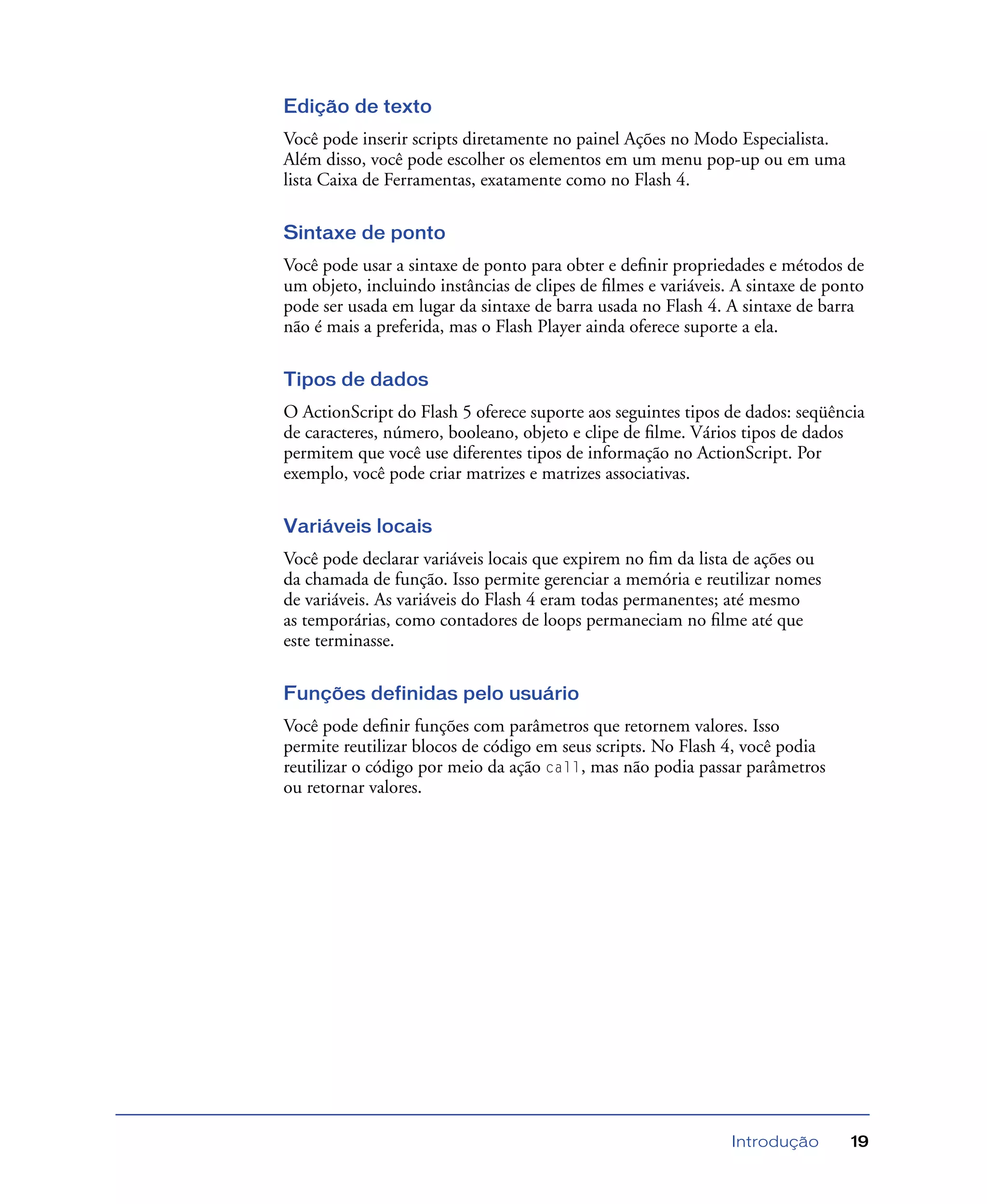 Introdução 19
Edição de texto
Você pode inserir scripts diretamente no painel Ações no Modo Especialista.
Além disso, você pode escolher os elementos em um menu pop-up ou em uma
lista Caixa de Ferramentas, exatamente como no Flash 4.
Sintaxe de ponto
Você pode usar a sintaxe de ponto para obter e deﬁnir propriedades e métodos de
um objeto, incluindo instâncias de clipes de ﬁlmes e variáveis. A sintaxe de ponto
pode ser usada em lugar da sintaxe de barra usada no Flash 4. A sintaxe de barra
não é mais a preferida, mas o Flash Player ainda oferece suporte a ela.
Tipos de dados
O ActionScript do Flash 5 oferece suporte aos seguintes tipos de dados: seqüência
de caracteres, número, booleano, objeto e clipe de ﬁlme. Vários tipos de dados
permitem que você use diferentes tipos de informação no ActionScript. Por
exemplo, você pode criar matrizes e matrizes associativas.
Variáveis locais
Você pode declarar variáveis locais que expirem no ﬁm da lista de ações ou
da chamada de função. Isso permite gerenciar a memória e reutilizar nomes
de variáveis. As variáveis do Flash 4 eram todas permanentes; até mesmo
as temporárias, como contadores de loops permaneciam no ﬁlme até que
este terminasse.
Funções definidas pelo usuário
Você pode deﬁnir funções com parâmetros que retornem valores. Isso
permite reutilizar blocos de código em seus scripts. No Flash 4, você podia
reutilizar o código por meio da ação call, mas não podia passar parâmetros
ou retornar valores.
 