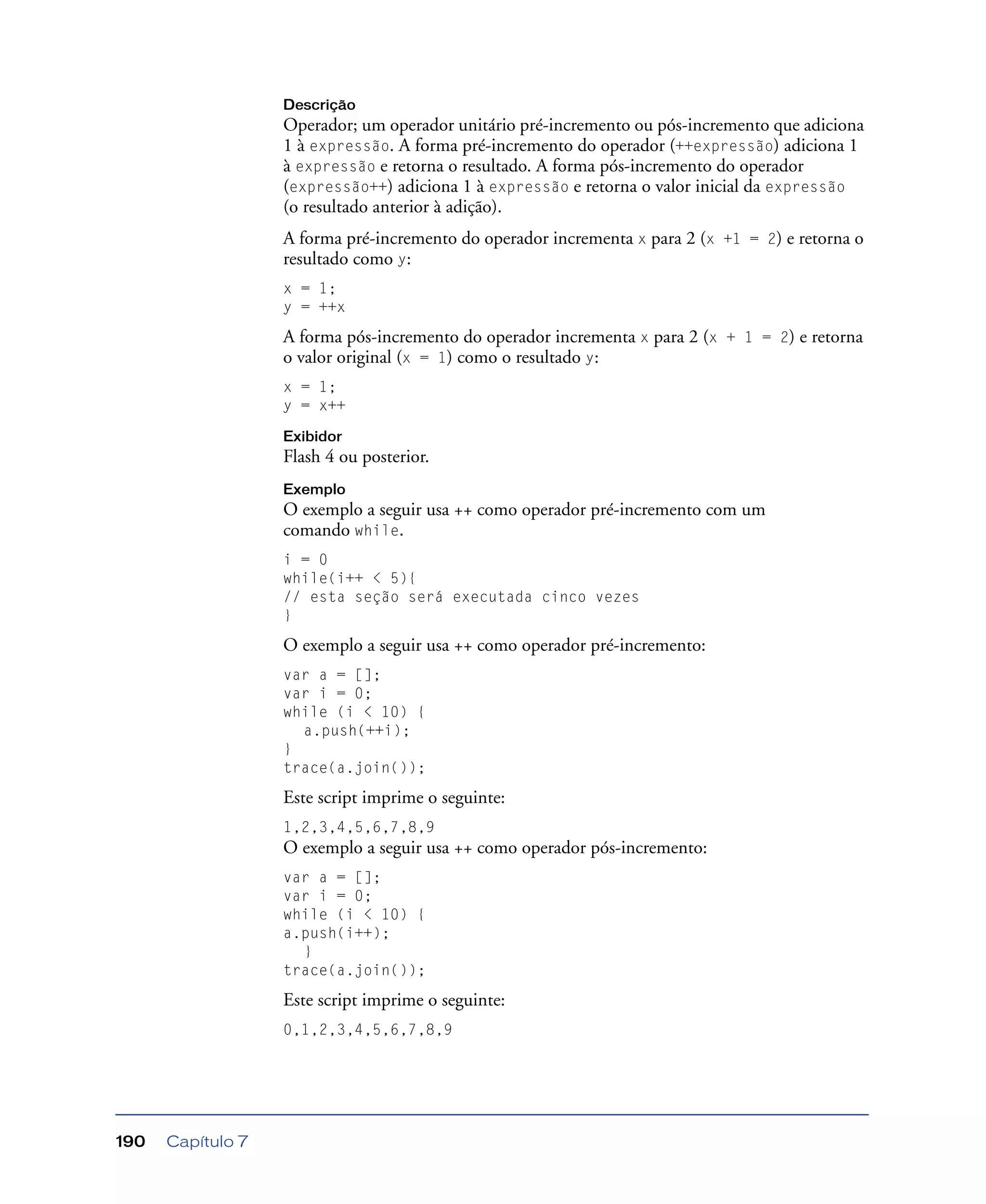 Capítulo 7190
Descrição
Operador; um operador unitário pré-incremento ou pós-incremento que adiciona
1 à expressão. A forma pré-incremento do operador (++expressão) adiciona 1
à expressão e retorna o resultado. A forma pós-incremento do operador
(expressão++) adiciona 1 à expressão e retorna o valor inicial da expressão
(o resultado anterior à adição).
A forma pré-incremento do operador incrementa x para 2 (x +1 = 2) e retorna o
resultado como y:
x = 1;
y = ++x
A forma pós-incremento do operador incrementa x para 2 (x + 1 = 2) e retorna
o valor original (x = 1) como o resultado y:
x = 1;
y = x++
Exibidor
Flash 4 ou posterior.
Exemplo
O exemplo a seguir usa ++ como operador pré-incremento com um
comando while.
i = 0
while(i++ < 5){
// esta seção será executada cinco vezes
}
O exemplo a seguir usa ++ como operador pré-incremento:
var a = [];
var i = 0;
while (i < 10) {
a.push(++i);
}
trace(a.join());
Este script imprime o seguinte:
1,2,3,4,5,6,7,8,9
O exemplo a seguir usa ++ como operador pós-incremento:
var a = [];
var i = 0;
while (i < 10) {
a.push(i++);
}
trace(a.join());
Este script imprime o seguinte:
0,1,2,3,4,5,6,7,8,9
 