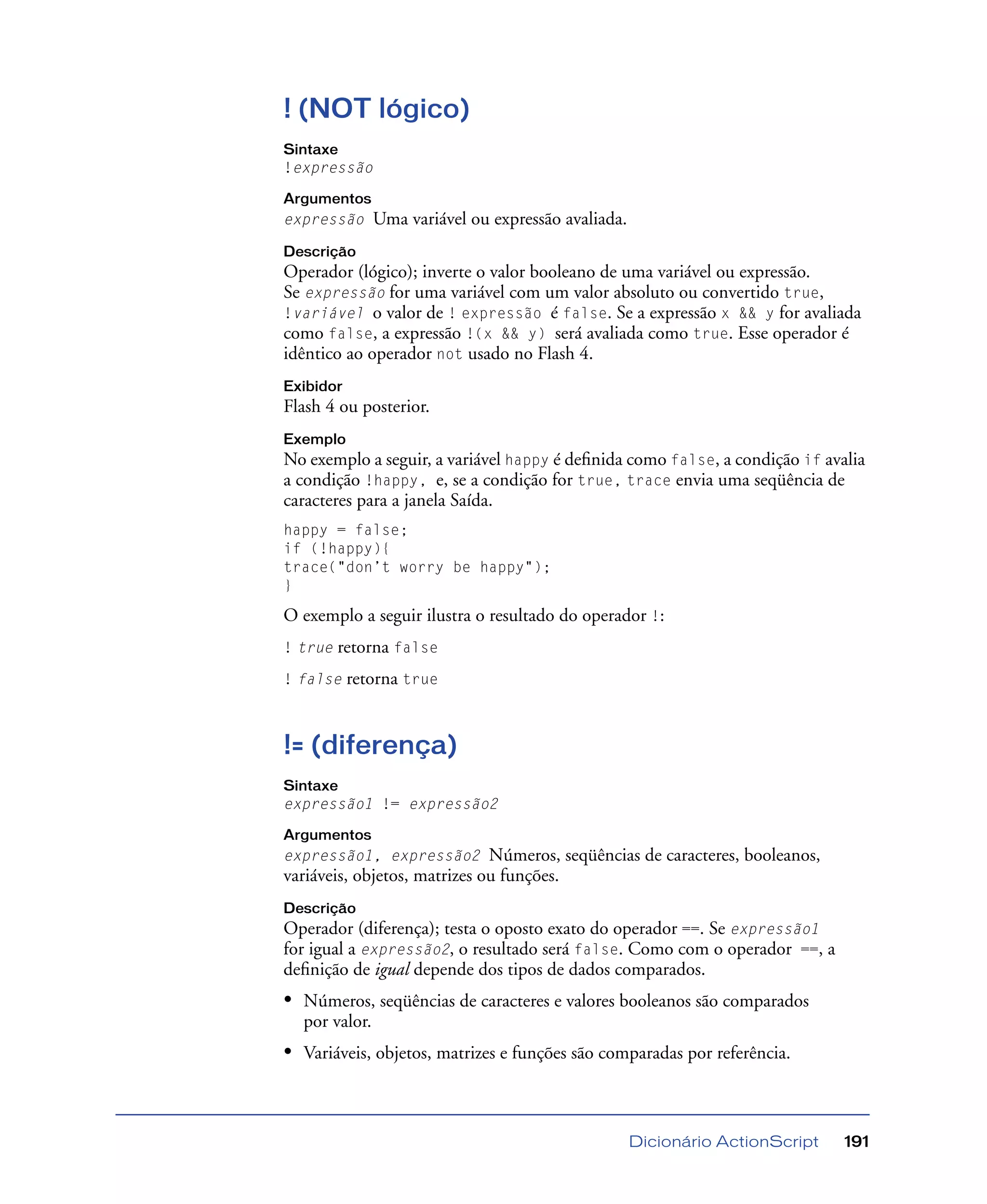 Dicionário ActionScript 191
! (NOT lógico)
Sintaxe
!expressão
Argumentos
expressão Uma variável ou expressão avaliada.
Descrição
Operador (lógico); inverte o valor booleano de uma variável ou expressão.
Se expressão for uma variável com um valor absoluto ou convertido true,
!variável o valor de ! expressão é false. Se a expressão x && y for avaliada
como false, a expressão !(x && y) será avaliada como true. Esse operador é
idêntico ao operador not usado no Flash 4.
Exibidor
Flash 4 ou posterior.
Exemplo
No exemplo a seguir, a variável happy é deﬁnida como false, a condição if avalia
a condição !happy, e, se a condição for true, trace envia uma seqüência de
caracteres para a janela Saída.
happy = false;
if (!happy){
trace("don’t worry be happy");
}
O exemplo a seguir ilustra o resultado do operador !:
! true retorna false
! false retorna true
!= (diferença)
Sintaxe
expressão1 != expressão2
Argumentos
expressão1, expressão2 Números, seqüências de caracteres, booleanos,
variáveis, objetos, matrizes ou funções.
Descrição
Operador (diferença); testa o oposto exato do operador ==. Se expressão1
for igual a expressão2, o resultado será false. Como com o operador ==, a
deﬁnição de igual depende dos tipos de dados comparados.
• Números, seqüências de caracteres e valores booleanos são comparados
por valor.
• Variáveis, objetos, matrizes e funções são comparadas por referência.
 
